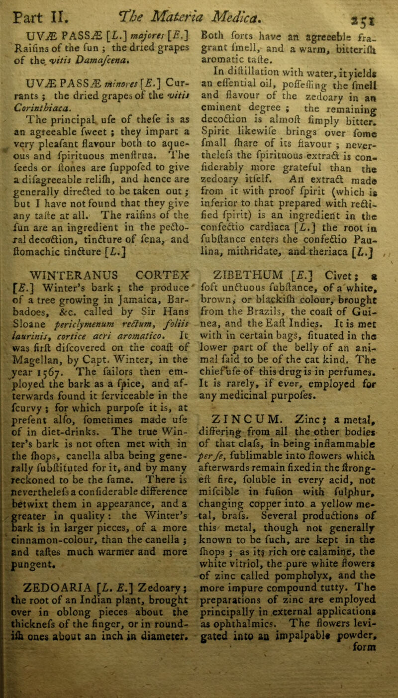 UViE PASSES [I.] majores [£.] Raifins of the fun ; the dried grapes of the, vitis Dama/cena. UVAS PASS.^E mimes [£.] Cur- rants ; the dried grapes of the <vitis Corintlnaca. The principal ufe of thefe is as an agreeable fweet ; they impart a very pleafant flavour both to aque- ous and fpirituous menftrua. The feeds or ftones are fuppofed to give a difagreeable relifh, and hence are generally diredled to be taken out; but I have not found that they give any talte at all. The raifins of the fun are an ingredient in the pedfo- ral decodtion, tindlure of fena, and ftomachic tindlure [£.] Both forts have an agreeebie fra- grant lmell, and a warm, bitterifh aromatic talte. In diftillation with water, it yields an effential oil, poffefhng the fmell and flavour of the zedoary in an eminent degree ; the remaining decodtion is alrnoft Amply bitter. Spirit likewife brings over fome fmall fhare of its flavour ; ncver- thelefs the fpirituous extradt is con- fiderably more grateful than the zedoary itfelf. An extradt made from it with proof fpirit (which is inferior to that prepared with redii- fied fpirit) is an ingredient in the confedtio cardiaca [£.] the root in fubftance enters the confedtio Pau- lina, mithridate, and theriaca [£.} WINTERANUS CORTEX r*-j Winter’s bark ; the produce of a tree growing in Jamaica, Bar- badoes, &c. called by Sir Hans Sloane periclymenum red urn, foliis laurinis, cortice acri aromatico. It was full difeovered on the coalt of Magellan, by Capt. Winter, in the year 1567. The failors then em- ployed the bark as a fpice, and af- terwards found it ferviceable in the feurvy ; for which purpofe it is, at prefent alfo, fometimes made ufe of in diet-drinks. The true Win- ter’s bark is not often met with in the lhops, canella alba being gene- rally fubftifuted for it, and by many reckoned to be the fame. There is neverthelefs a confiderable difference betwixt them in appearance, and a greater in quality: the Winter’s bark is in larger pieces, of a more cinnamon-colour, than the canella ; and taftes much warmer and more pungent. ZEDOARIA [L. £.] Zedoary; the root of an Indian plant, brought over in oblong pieces about the thicknefs of the finger, or in round- ifh ones about an inch in diameter. _ ZIBETHUM .[£.] Civet; a foft undtuous fubftance, of a white, brown> or blackifh colour, brought from the Brazils, the coaft of Gui- nea, and the Eaft Indies. It is met with in certain bags, fituated in the lower part of the belly of an ani- mal faid to be of the cat kind. The chiefufeof this drug is in perfumes. It is rarely, if ever, employed for any medicinal purpofes. Z I N C U M. Zinc J a metal, differing from all the other bodies of that clafs, in being inflammable perfe, fublimable into flowers which, afterwards remain fixed in the ftrong- eft fire, foluble in every acid, not mifcible in fufion with fulphur, changing copper into a yellow me- tal, brafs. Several produdtions of this metal, though not generally known to be fuch, are kept in the lhops ; as it? rich ore calamine, the white vitriol, the pure white flowers of zinc called pompholyx, and the more impure compound tutty. The preparations of zinc are employed principally in external applications as ophthalmics. The flowers levi- gated into an impalpable powder, form