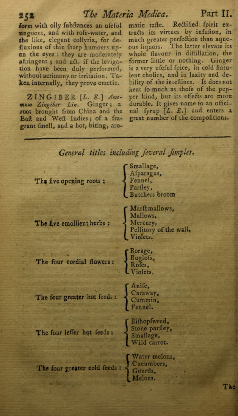 form with oily fubftances an ufeful unguent, and with rofe-water, and the like, elegant collyria, for de- fluxions of thin (harp humours up- on the eyes : they are moderately aftringent ; and aft, if the leviga- tion have been duly performed, without acrimony or irritation. Ta- ken internally, they prove emetic. ZINGIBER [L. E.] Amo- mum Zingiber Lin. Ginger; a root brought from China and the Eaft and Weft Indies; of a fra- grant fmell, and a hot, biting, aro- matic tafte. Reftified fpirit ex- tracts its virtues by infufion, in much greater perfection than aque- ous liquors. The latter elevate its whole flavour in diftillation, the former little or nothing. Ginger is a very ufeful fpice, in cold flatu- lent cholics, and in laxity and de- bility of the inteftines. It does not heat fo much as thofe of the pep- per kind, but its efiefts are more durable. It gives name to an offici- nal fyrup [L. E.] and enters a great number of the compofitions. General titles including Jeverol ftmples. The five opening roots : The five emollient herbs : (Smallage, Afparagus, Fennel, Parfley, Butchers broom ” Marfhmallows, Mallows, Mercury, Pellitory of the wall* „ Violets. The four cordial flowers; r Borage, 1 Buglofs, ) Roles, L Violets. The four greater hot feeds: The four lefler hot feeds: The four greater cold feeds : { { { Anife, Caraway, Cummin, Fennel. Bilhopfweed, Stone parfley, Smallage, Wild carrot. Water melons Cucumbers, Gourds, Melons. P *• .t*. -