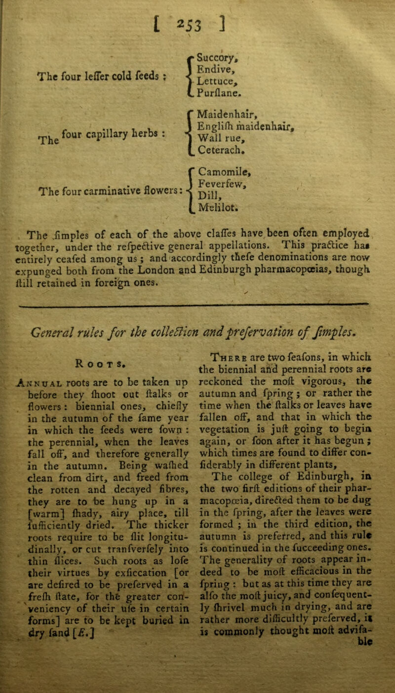 The four lefler cold feeds : I Succory, Endive, Lettuce, Purflane. rpjie four capillary herbs : The four carminative flowers: f Maidenhair, J Englifh maidenhair, J Wall rue, {_ Ceterach, f Camomile, J Feverfew, 1 Dill, (_ Melilot. The dimples of each of the above clafles have been often employed together, under the refpettive general appellations. This prattice ha* entirely ceafed among us; and accordingly thefe denominations are now expunged both from the London and Edinburgh pharmacopoeias, though Hill retained in foreign ones. Genera1 rules for the collection and prefervation of ftmples. Roots, Annual roots are to be taken up before they Ihoot out ftalks or flowers: biennial ones, chiefly in the autumn of the fame year in which the feeds were fown : the perennial, when the leaves fall off, and therefore generally in the autumn. Being wafhed clean from dirt, and freed from the rotten and decayed fibres, they are to be hung up in a [warm] fhady, airy place, till lufficiently dried. The thicker roots require to be flit longitu- dinally, or cut tranfverfely into thin flices. Such roots as lofe their virtues by exficcation [or are defired to be preferved in a frefh flate, for the greater con- veniency of their ufe in certain forms] are to be kept buried in dry fand [is.J There are twofeafons, in which the biennial and perennial roots are reckoned the moft vigorous, the autumn and fpring ; or rather the time when the ftalks or leaves have fallen off, and that in which the vegetation is juft going to begin again, or foon after it has begun ; which times are found to differ con- fiderably in different plants. The college of Edinburgh, in the two firft editions of their phar- macopoeia, direfted them to be dug in the fpring, after the leaves were formed ; in the third edition, the autumn is preferred, and this rule is continued in the fucceeding ones. The generality of roots appear in- deed to be moft efficacious in the fpring : but as at this time they are alfo the moft juicy, and confequent- ly fhrivel much in drying, and are rather more difficultly preferved, it is commonly thought moft advifa- ble