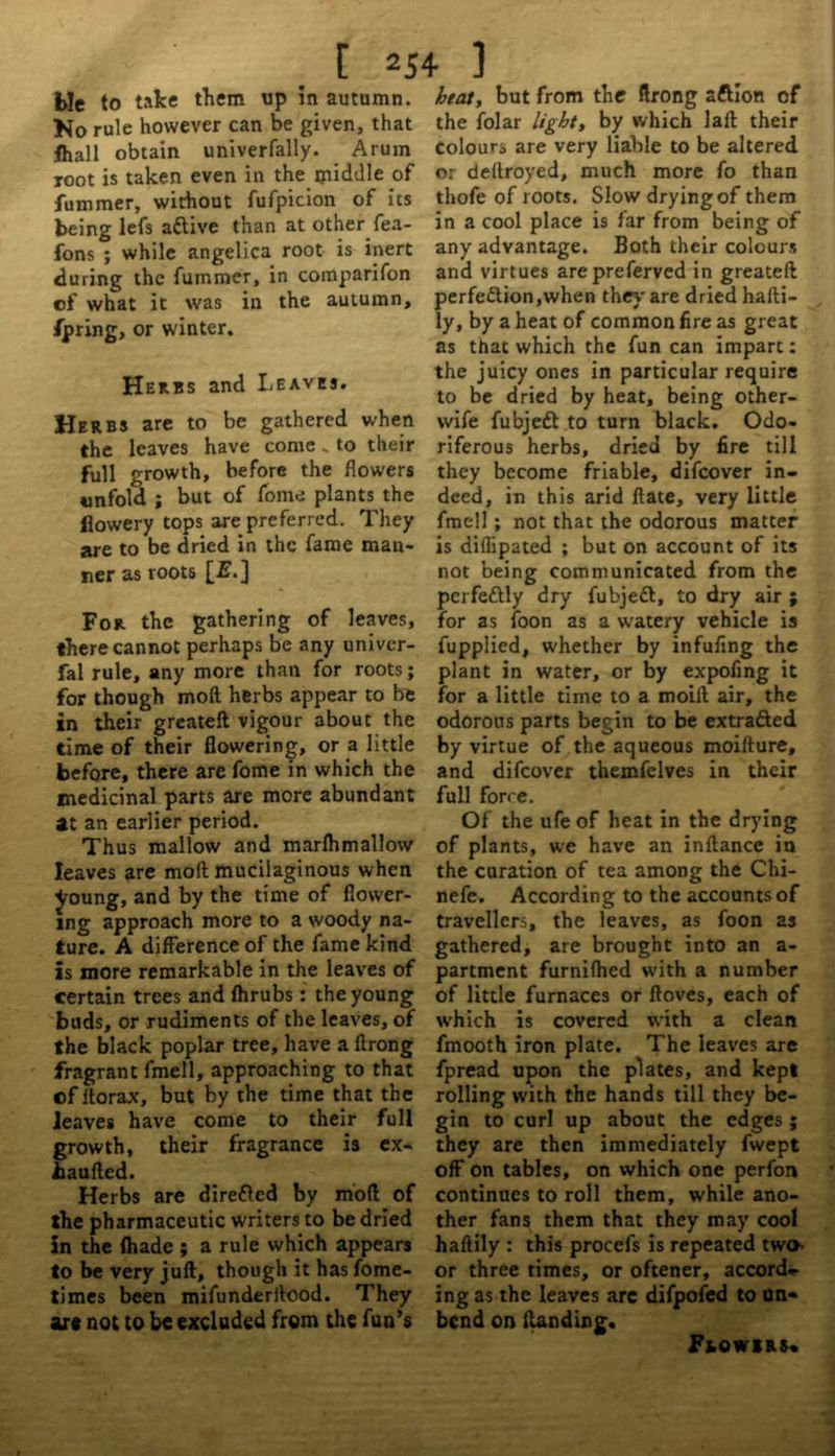 [ *54 ] Me to take them up in autumn. No rule however can be given, that fliall obtain univerfally. Arum root is taken even in the iyiiddle of fummer, without fufpicion of its being lefs attive than at other fea- fons ; while angelica root is inert during the fummer, in comparifon cf what it was in the autumn, Spring, or winter. Herbs and Leaves. Herbs are to be gathered when the leaves have come. to their full growth, before the flowers unfold ; but of fome plants the flowery tops are preferred. They are to be dried in the fame man- ner as roots [£■.] For the gathering of leaves, there cannot perhaps be any univer- fal rule, any more than for roots; for though moft herbs appear to be in their greateft vigour about the time of their flowering, or a little before, there are fome in which the medicinal parts are more abundant at an earlier period. Thus mallow and marlhmallow leaves are moft mucilaginous when Jxmng, and by the time of flower- ing approach more to a woody na- ture. A difference of the fame kind is more remarkable in the leaves of certain trees and fhrubs: the young buds, or rudiments of the leaves, of the black poplar tree, have a ftrong fragrant fmell, approaching to that cf ftorax, but by the time that the leaves have come to their full growth, their fragrance is ex* haufted. Herbs are dire&ed by mod of the pharmaceutic writers to be dried in the {hade ; a rule which appears to be very juft, though it has fome- times been mifunderftood. They art not to be excluded from the fun’s heat, but from the ftrong aftion of the folar light, by which laft their colours are very liable to be altered or deltroyed, much more fo than thofe of roots. Slow dryingof them in a cool place is far from being of any advantage. Both their colours and virtues arepreferved in greateft perfe£lion,when they'are dried hafti- ly, by a heat of common fire as great as that which the fun can impart: the juicy ones in particular require to be dried by heat, being other- wife fubjeft to turn black. Odo- riferous herbs, dried by fire till they become friable, difeover in- deed, in this arid ftate, very little fmell; not that the odorous matter is diflipated ; but on account of its not being communicated from the perfectly dry fubjeft, to dry air ; for as foon as a watery vehicle is fupplied, whether by infufing the plant in water, or by expofing it for a little time to a moift air, the odorous parts begin to be extrafted by virtue of the aqueous moifture, and difeover themfelves in their full force. Of the ufe of heat in the drying of plants, we have an inftance in the curation of tea among the Chi- nefe. According to the accounts of travellers, the leaves, as foon as gathered, are brought into an a- partment furnifhed with a number of little furnaces or ftoves, each of which is covered with a clean fmooth iron plate. The leaves are fpread upon the plates, and kept rolling with the hands till they be- gin to curl up about the edges; they are then immediately fwept off on tables, on which one perfon continues to roll them, while ano- ther fans them that they may cool haftily : this procefs is repeated two* or three times, or oftener, accord- ing as the leaves are difpofed to un- bend on {Unding* PiOWlRS