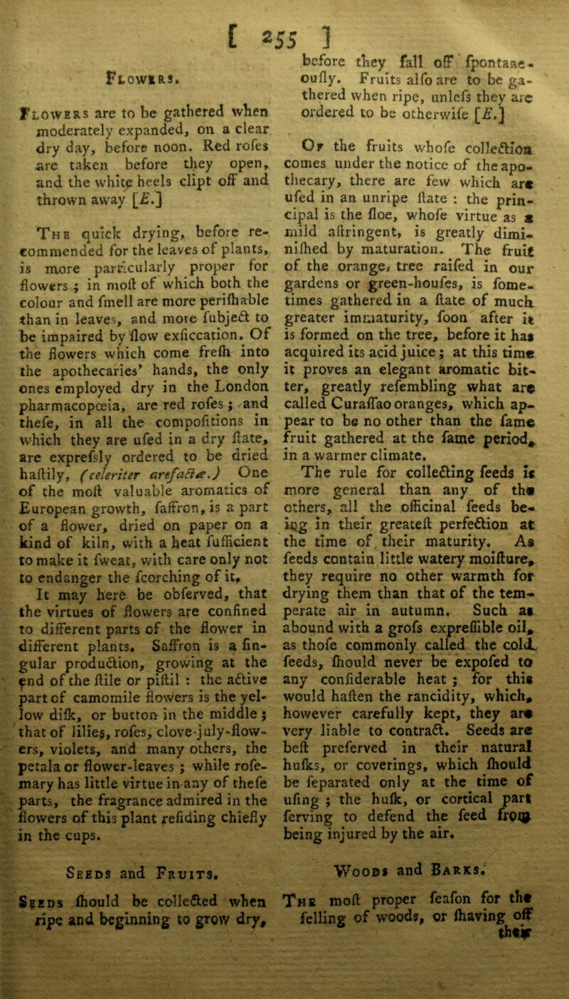 Flowers. Flowers are to be gathered when moderately expanded, on a clear dry day, before noon. Red rofes are taken before they open, and the white heels dipt off and thrown away [£.] The quick drying, before re- commended for the leaves of plants, is more particularly proper for flowers ; in nioll of which both the colour and fmell are more perilhable than in leaves, and more fubjecl to be impaired by flow exficcation. Of the flowers which come frelh into the apothecaries’ hands, the only ones employed dry in the London pharmacopoeia, are red rofes; and thefe, in all the compofltions in which they are ufed in a dry flate, are exprefsly ordered to be dried haftily, (celeriter arefaftte.) One of the moll valuable aromatics of European growth, faffren, is a part of a flower, dried on paper on a kind of kiln, with a heat fufficient to make it fweat, with care only not to endanger the fcorching of it. It may here be obferved, that the virtues of flowers are confined to different parts of the flower in different plants. Saffron is a An- gular production, growing at the ^nd of the flile or piltil : the aCtive part of camomile flowers is the yel- low difk, or bucton in the middle ; that of lilies, rofes, clove-july-flow- ers, violets, and many others, the petala or flower-leaves ; while rofe- mary has little virtue in any of thefe parts, the fragrance admired in the flowers of this plant refiding chiefly in the cups. Seeds and Fruits. Seeds fhould be colle&ed when ripe and beginning to grow dry. before they fall off fpontaae- oufly. Fruits alfoare to be ga- thered when ripe, unlefs they arc ordered to be otherwife [£.] Or the fruits whofe colleflion. comes under the notice of the apo- thecary, there are few which arc ufed in an unripe Hate : the prin- cipal is the floe, whofe virtue as c mild aftringent, is greatly dimi- nifhed by maturation. The fruit of the orange, tree raifed in our gardens or green-houfes, is fome- times gathered in a flate of much greater immaturity, foon after it is formed on the tree, before it ha* acquired its acid juice ; at this time it proves an elegant aromatic bit- ter, greatly refembling what are called Curaflao oranges, which ap- pear to be no other than the fame fruit gathered at the fame period* in a warmer climate. The rule for colle&ing feeds is more general than any of the others, all the officinal feeds be- ing in their greateft perfection at the time of. their maturity. As feeds contain little watery moifture* they require no other warmth for drying them than that of the tem- perate air in autumn. Such at abound with a grofs expreffible oil* as thofe commonly called the coldL feeds, fhould never be expofed to any confiderable heat ; for this would haften the rancidity, which* however carefully kept, they arc Very liable to contraft. Seeds are bell preferved in their natural hulks, or coverings, which fhould be feparated only at the time of ufing ; the hulk, or cortical part ferving to defend the feed fr09 being injured by the air. Wood* and Barks.' The moll proper feafon for the felling of woods, or lhaving off thei?