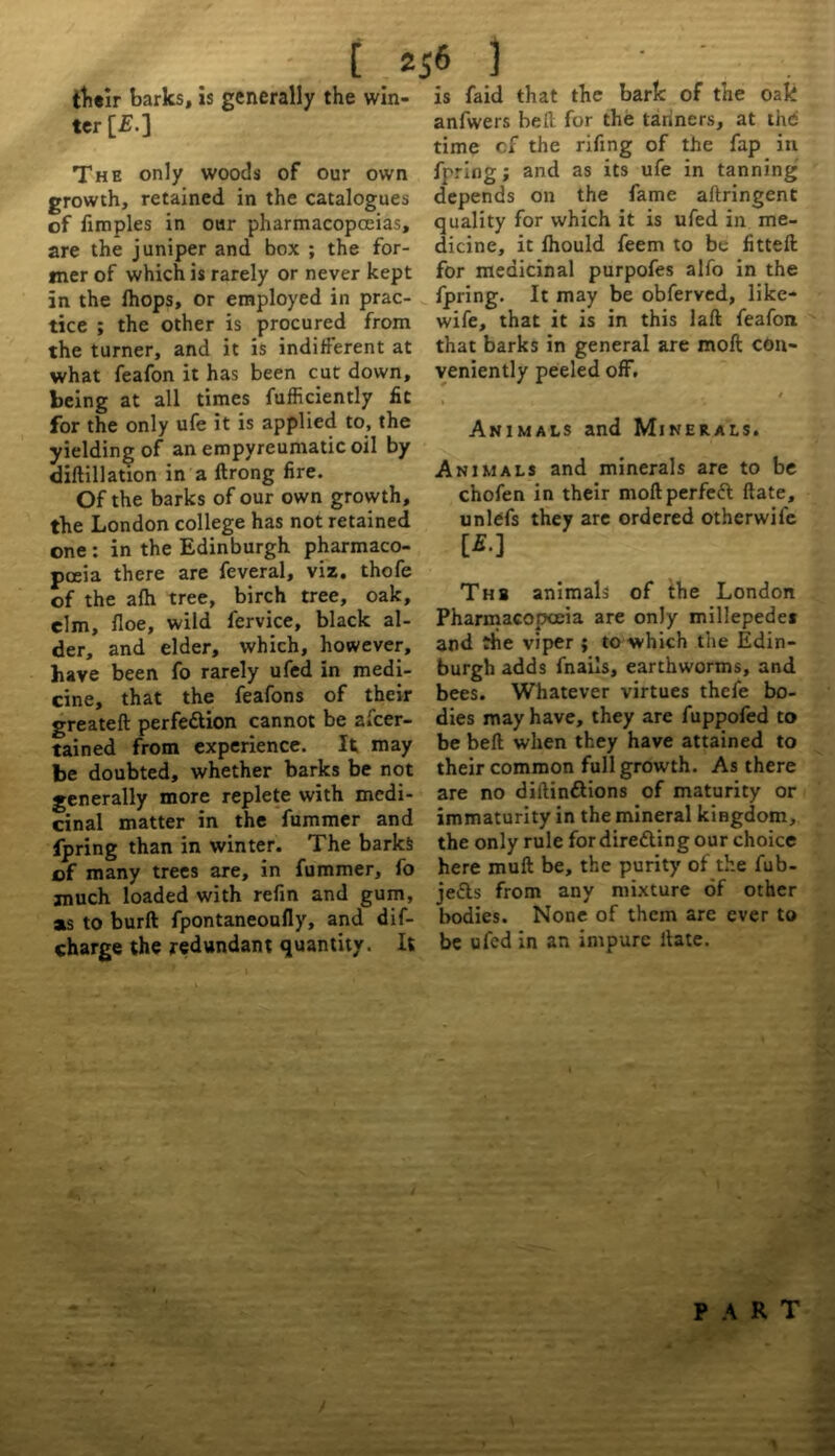 tbeir barks, is generally the win- ter [£.] The only woods of our own growth, retained in the catalogues of fimples in our pharmacopoeias, are the juniper and box ; the for- mer of which is rarely or never kept in the Ihops, or employed in prac- tice ; the other is procured from the turner, and it is indifferent at what feafon it has been cut down, being at all times fufficiently fit for the only ufe it is applied to, the yielding of an empyreumatic oil by diftillation in a ftrong lire. Of the barks of our own growth, the London college has not retained one : in the Edinburgh pharmaco- poeia there are feveral, viz. thofe of the alh tree, birch tree, oak, elm, floe, wild fervice, black al- der, and elder, which, however, have been fo rarely ufed in medi- cine, that the feafons of their greateft perfe&ion cannot be ascer- tained from experience. It may be doubted, whether barks be not generally more replete with medi- cinal matter in the fummer and fpring than in winter. The barks of many trees are, in fummer, fo much loaded with refin and gum, as to burft fpontaneoufly, and dis- charge the redundant quantity. It is faid that the bark of the oak anfwers belt for the tanners, at the time cf the rifing of the fap in fpring; and as its ufe in tanning depends on the fame aftringent quality for which it is ufed in me- dicine, it Ihould feem to be fitteft for medicinal purpofes alfo in the fpring. It may be obferved, like- wife, that it is in this laft feafon that barks in general are moft con- veniently peeled off. / Animals and Minerals. Animals and minerals are to be chofen in their moftperfed ftate, unlefs they are ordered otherwil'e w Thb animals of the London Pharmacopoeia are only millepede* and the viper ; to which the Edin- burgh adds fnails, earthworms, and bees. Whatever virtues thefe bo- dies may have, they are fuppofed to be belt when they have attained to their common full growth. As there are no diftindions of maturity or immaturity in the mineral kingdom, the only rule for direding our choice here muft be, the purity of the fub- jeds from any mixture of other bodies. None of them are ever to be ufed in an impure Hate. PART