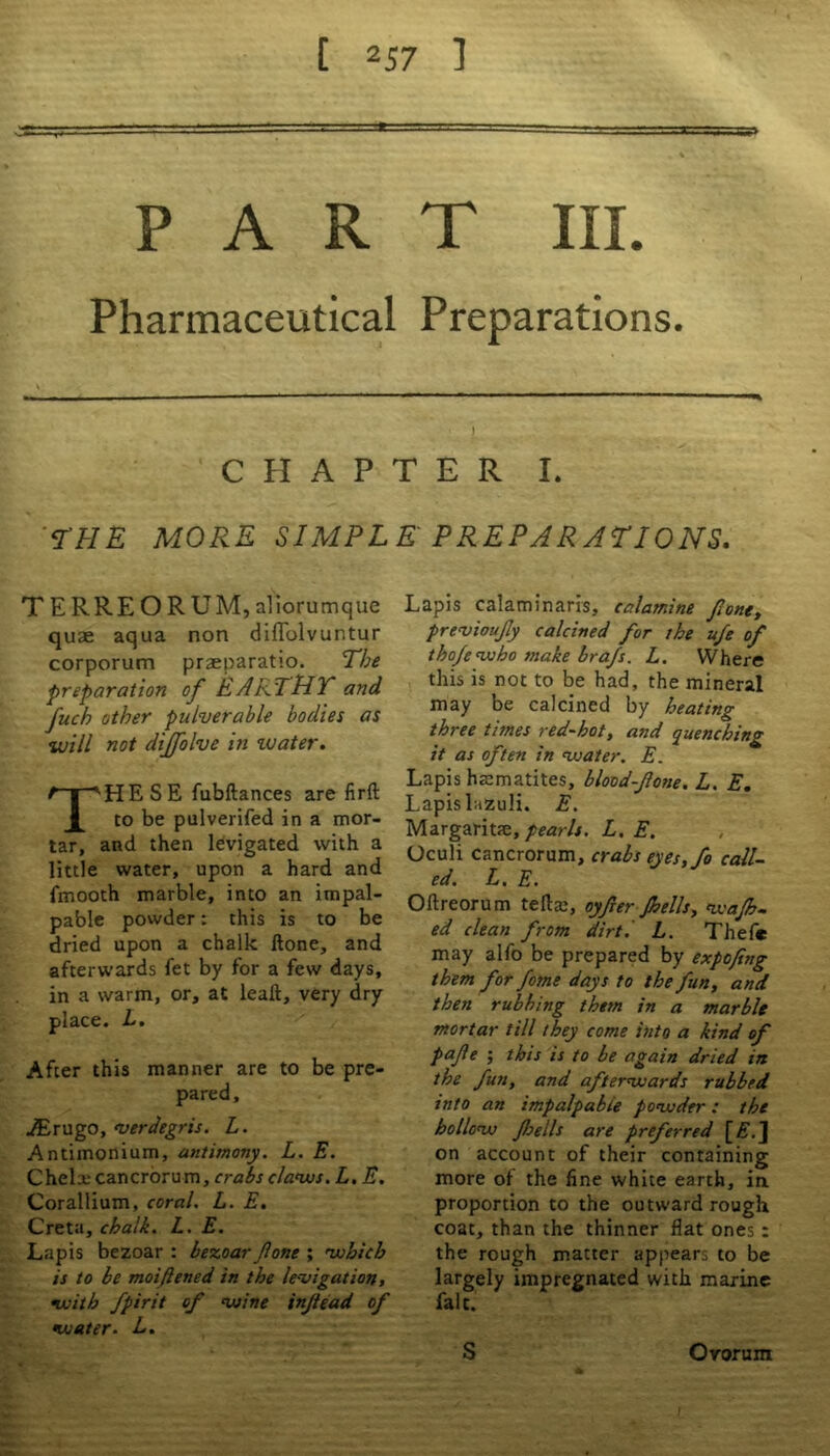 PART III. Pharmaceutical Preparations. i CHAPTER I. THE MORE SIMPLE' PREPARATIONS. T ERREORUM, aliorumque quae aqua non diffolvuntur corporum praeparatio. The preparation of EARTHY and fuch other pulverable bodies as will not dtjfolve in water. THESE fubftances are firft to be pulverifed in a mor- tar, and then levigated with a little water, upon a hard and fmooth marble, into an impal- pable powder: this is to be dried upon a chalk Hone, and afterwards fet by for a few days, in a warm, or, at leaft, very dry place. L. After this manner are to be pre- pared, JErugo, <verdegris. L. Antimonium, antimony. L. E. Chelxcancrorum, crabs claws. L. E. Corallium, coral. L. E. Creta, chalk. L. E. Lapis bezoar : bezoar ftone ; which is to be moifened in the le-vigation, with fpirit of wine injtead of water. L. Lapis calaminaris, calamine font, previoufy calcined for the ufe of tho/e who make bra/s. L. Where this is not to be had, the mineral may be calcined by heating three times red-hot, and quenching it as often in water. E. Lapis haematites, blood-fotte.L. E. Lapis lazuli. E. Margaritse, pearls. L. E. Oculi cancrorum, crabs eyes, fo call- ed. L. E. Oftreorum tefla:, oyfer Jhells, wajh- ed clean from dirtl L. Thef* may alfo be prepared by expofing them for fome days to the fun, and then rubbing them in a marble mortar till they come into a kind of pafe ; this is to be again dried in the fun, and afterwards rubbed into an impalpable powder: the hollow fells are preferred [£. J on account of their containing more of the fine white earth, in proportion to the outward rough coat, than the thinner flat ones : the rough matter appears to be largely impregnated with marine fait. S Ovorum