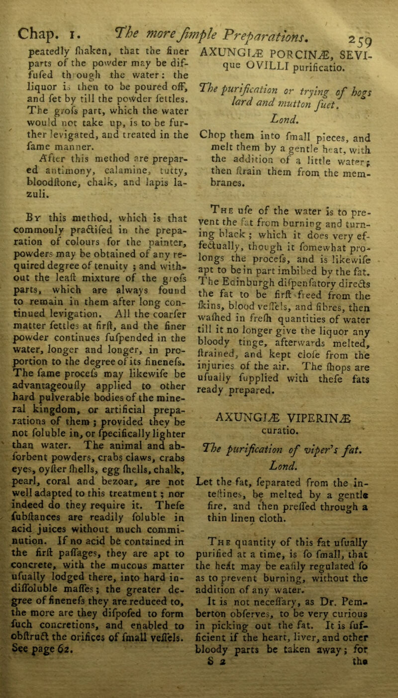 Chap. i. The moreJimple peatedly (haken, that the finer parts of the powder may be dif- fused th ough the water: the liquor i; then to be poured off, and fet by till the powder fettles. The grofs part, which the water would not take up, is to be fur- ther levigated, and treated in the fame manner. After this method are prepar- ed antimony, calamine, tutty, bloodftone, chalk, and lapis la- zuli. Br this method, which is that commonly pra&ifed in the prepa- ration of colours for the painter, powders may be obtained of ary re- quired degree of tenuity ; and with- out the lead mixture of the g/ofs parts, which are always found to remain in them after long con- tinued levigation. All the coarfer matter fettles at firft, and the finer powder continues fufpended in the water, longer and longer, in pro- portion to the degree of its linenefs. The fame procefs may likewife be advantageoufly applied to other hard pulverable bodies of the mine- ral kingdom, or artificial prepa- rations of them ; provided they be not Soluble in, or Specifically lighter than water. The animal and ab- forbent powders, crabs claws, crabs eyes, oyfter Shells, egg (hells, chalk, pearl, coral and bezoar, are not well adapted to this treatment ; nor indeed do they require it. Thefe fubftances are readily Soluble in acid juices without much commi- nution. If no acid be contained in the firft paflages, they are apt to concrete, with the mucous matter ufually lodged there, into hard in- difloluble mafles; the greater de- gree of finenefs they are reduced to, the more are they difpofed to form fuch concretions, and enabled to obftrufl the orifices of Small vcfi'els. See page 62. Preparations. 259 axungi^e porcinae, SEVI- que GV1LLI purificatio. The ‘purification or trying of hogs lard and mutton fact. Lond. Chop them into Small pieces, and melt them by a gentle heat, with the addition of a little water; then Strain them from the mem- branes. The ufe of the water is to pre- vent the fat from burning and turn- ing black ; which it does very ef- fectually, though it Somewhat pro- longs the procefs, and is likewife apt to be in part imbibed by the fat. The Edinburgh difpenfatory directs the fat to be firft freed from the (kins, blood veftels, and fibres, then walked in fre(h quantities of water till it no longer give the liquor any bloody tinge, afterwards melted, (trained, and kept dole from the injuries of the air. The (hops are ufuaily Supplied with thefe fats ready prepared. AXUNGJ,E VIPERIN^E curatio. The purification of viper's fat. Lond. Let the fat, Separated from the in- teliines, be melted by a gentl* fire, and then prelfed through a thin linen cloth. i The quantity of this fat ufually purified at a time, is fo Small, that the hedt may be ealily regulated fo as to prevent burning, without the addition of any water. It is not neceffary, as Dr. Pem- berton obferves, to be very curious in picking out the fat. It is Suf- ficient if the heart, liver, and other bloody parts be taken away; for S z tho