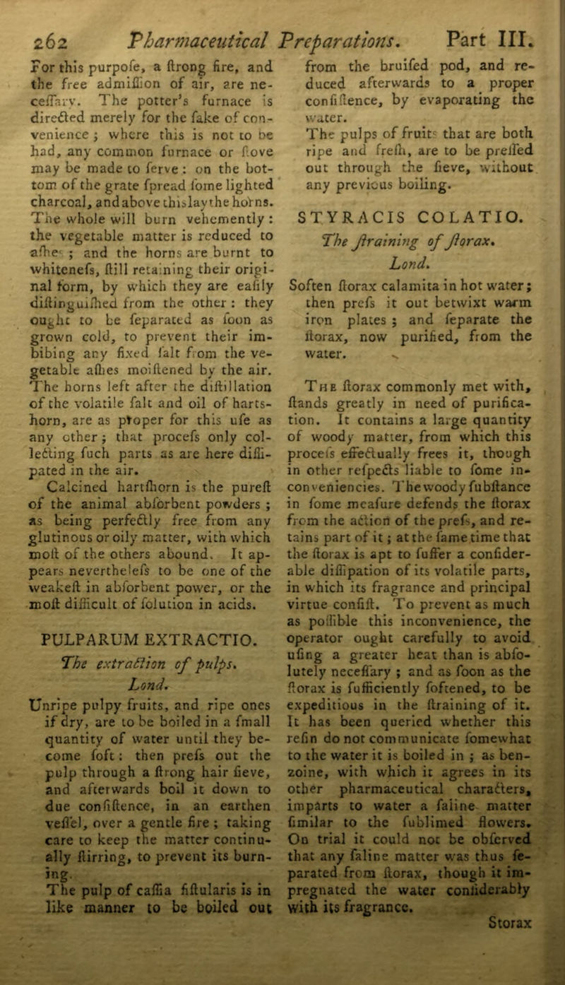 For this purpofe, a ftrong fire, and the free admiffion of air, are ne- ceffhrv. The potter’s furnace is directed merely for the fake of con- venience ; where this is not to t>e had, any common furnace or f.ove may be made to ferve: on the bot- tom of the grate fpread lorne lighted charcoal, and above thislaythe hofns. The whole will burn vehemently : the vegetable matter is reduced to afhe- ; and the horns are burnt to whitenefs, ftill retaining their origi- nal form, by which they are eafiiy diking milled from the other: they ought to be feparated as loon as grown cold, to prevent their im- bibing any fixed fait from the ve- getable allies moiftened by the air. The horns left after the diftillation of the volatile fait and oil of harts- horn, are as ptoper for this ufe as any other ; that procefs only col- ledling fuch parts as are here diffi- pated m the air. Calcined hartlhorn is the pureft of the animal abldrbent powders ; as being perfectly free from any glutinous or oily matter, with which molt of the others abound. It ap- pears neverthelefs to be one of the weakeft in abforbent power, or the moll difficult of fclution in acids. PULPARUM EXTRACTIO. The extraction of pulps. Land. Unripe pulpy fruits, and ripe ones if dry, are to be boiled in a fmall quantity of water until they be- come foft: then prefs out the pulp through a ftrong hair fieve, and afterwards boil it down to due confiftence, in an earthen vefi'el, over a gentle fire ; taking care to keep the matter continu- ally ftirring, to prevent its burn- ing. The pulp of caffia fiftularis is in like manner to be boiled out from the bruifed pod, and re- duced afterwards to a proper confiftence, by evaporating the water. The pulps of fruitc that are both ripe and frefti, are to be prelfed out through the fieve, without any previous boiling. STYRACIS COLATIO. The framing of forax. Lond. Soften ftorax calamita in hot water; then prefs it out betwixt warm iron plates ; and feparate the ftorax, now purified, from the water. The ftorax commonly met with. Hands greatly in need of purifica- tion. It contains a large quantity of woody matter, from which this procefs efrettually frees it, though in other refpe£ls liable to fome in* conveniences. The woody fubftance in fome mcafure defends the ftorax from the aclien of the prefi, and re- tains part of it; at the fame time that the ftorax is apt to fuller a confider- able diffipation of its volatile parts, in which its fragrance and principal virtue confift. To prevent as much as poffible this inconvenience, the operator ought carefully to avoid ufing a greater heat than is abfo- lutely neceffary ; and as foon as the ftorax is fufficiently foftened, to be expeditious in the llraining of it. It has been queried whether this refin do not communicate fomewhat to the water it is boiled in ; as ben- zoine, with which it agrees in its other pharmaceutical chara&ers, imparts to water a faiine matter fimilar to the fublimed flowers. On trial it could not be obfierved that any faiine matter was thus fe- parated from ftorax, though it im- pregnated the water conliderably with its fragrance. Storax