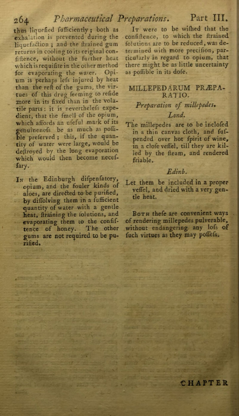 thus liquefied fufficiently ; both as exhalation is prevented during the liquefa&ion ; and the {trained gum returns in cooling to its original con- fidence, without the further heat which isrequifitein the other method for evaporating the water. Opi- um is perhaps lefs injured by heat than the reft of the gums, the vir- tues of this drug Teeming to refide more in its fixed than in the vola- tile parts: it is reverthelefs expe- dient, that the fmell of the opium, which affords an uleful .mark of its enuinenefs be as much as poffi- le preferved ; this, if the quan- tity of water were large, would be dejtroyed by the long evaporation which would then become necef- fary. In the Edinburgh difpenfatory, opium, and the fouler kinds of aloes, are directed to be purified, by diffolving them in a Sufficient quantity of water with a gentle heat, ftraining the Solutions, and evaporating them to the confif- tence of honey. The other gums are not required to be pu- rified* Part III. It were to be wifhed that the confidence, to which the drained, folutions are to be reduced, was de- ter mined with more precifion, par- ticularly in regard to opium, that there might be as little uncertainty as poffible in its dofe. MILLEPEDARUM PRiEPA- RA7IO. Preparation of millepedes. Lond. The millepedes are to be inclofed in a thin canvas cloth, and fuf- pendcd over hot fpirit of wine, in a clofeveffel, till they are kil- led by the fteam, and rendered friable. Edinb. Let them be included in a proper veffel, and dried with a very gen- tle heat. Both thefe are convenient ways of rendering millepedes pulverable, without endangering any lofs of fuch virtues as they may poffefs. CHAPTER