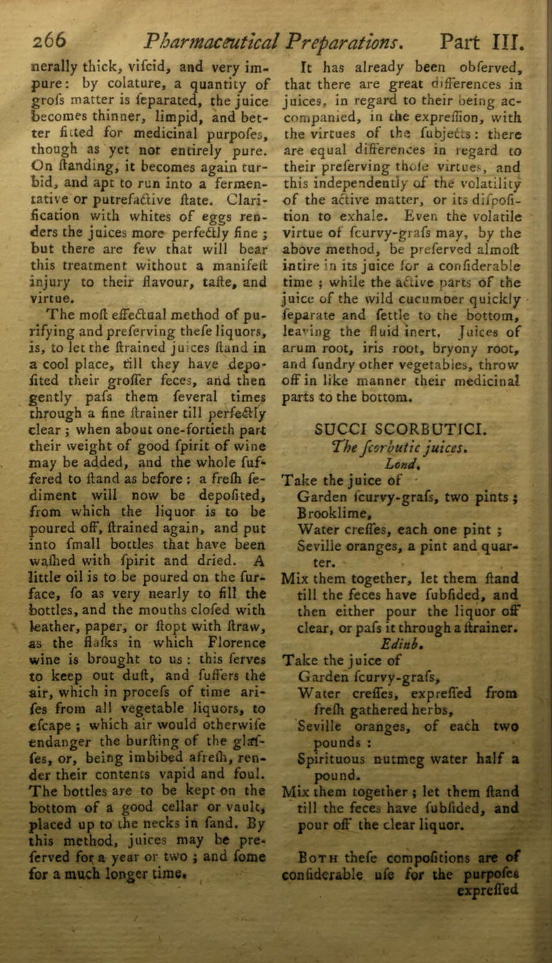 nerally thick, vifcid, and very im- pure: by colature, a quantity of grofs matter is feparated, the juice becomes thinner, limpid, and bet- ter fluted for medicinal purpofes, though as yet not entirely pure. On Handing, it becomes again tur- bid, and apt to run into a fermen- tative or putrefactive ftate. Clari- fication with whites of eggs ren- ders the juices more perfectly fine ; but there are few that will bear this treatment without a manifeft injury to their flavour, tafte, and virtue. The mofl effectual method of pu- rifying and preferving thefe liquors, is, to let the ftrained juices Hand in a cool place, till they have depo- fited their grofler feces, and then gently pafs them feveral times through a fine drainer till perfectly clear ; when about one-fortieth part their weight of good fpirit of wine may be added, and the whole dif- fered to Hand as before : a frelh fe- diment will now be depofited, from which the liquor is to be poured off, ftrained again, and put into fmall bottles that have been walked with fpirit and dried. A little oil is to be poured on the fur- face, fo as very nearly to fill the bottles, and the mouths clofed with leather, paper, or ftopt with ftraw, as the flulks in which Florence wine is brought to us : this ferves to keep out dull, and fuft’ers the air, which in procefs of time ari- fes from all vegetable liquors, to efcape ; which air would otherwile endanger the burfting of the glaf- fes, or, being imbibed afrefh, ren- der their contents vapid and foul. The bottles are to be kept on the bottom of a good cellar or vault, placed up to the necks in fand. By this method, juices may be pre- ferved for a year or two ; and fome for a much longer time. It has already been obferved, that there are great differences in juices, in regard to their being ac- companied, in the expreflion, with the virtues of the fubjedts: there are equal differences in regard to their preferving thole virtues, and this independently of the volatility of the active matter, or its difpofi- tion to exhale. Even the volatile virtue of fcurvy-grafs may, by the above method, be preferved almoft intire in its juice for a confiderabie time ; while the aftive parts of the juice of the wild cucumDer quickly feparate and fettle to the bottom, leaving the fluid inert. Juices of arum root, iris root, bryony root, and fundry other vegetables, throw off in like manner their medicinal parts to the bottom. SUCCI SCORBUTfCI. The fcor'outic juices. Lond. Take the juice of Garden fcurvy-grafs, two pints ; Brooklime, Water crefies, each one pint ; Seville oranges, a pint and quar- ter. Mix them together, let them fland till the feces have fubfided, and then either pour the liquor off* clear, or pafs it through a ltrainer. Ediub. Take the juice of Garden fcurvy-grafs. Water creffes, exp refled from frefh gathered herbs, Seville oranges, of each two pounds : Spirituous nutmeg water half a pound. Mix them together ; let them ftand till the feces have fubfided, and pour off the clear liquor. Both thefe compofitions are of confiderabie ufe for the purpofes expreffed