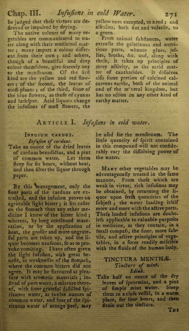 be judged that their virtues are de- frayed or impaired by drying. The native colours of many ve- getables are communicated to wa- ter along with their medicinal mat- ter ; many impart a colour differ- ent from their own ; and others, though of a beautiful and deep colour themfelves, give f'carcely any to the mcnihuum. Of the firft kind are the yellow and red flow- ers ; of the fecond, the leaves of moll plants ; of the third, fome of the blue flowers, as tbofe of cyanus and larkfpur. Acid liquors change the infufions of moft flowers, the yellow ones excepted, to a red ; and alkalies, both fixe and volatile, to a green. From animal fubftances, water extraTs the gelatinous and nutri- tious parts, whence glues, jel- lies, broths, &c. and, along with thefe, it takes up principles of more activity, as the acrid mat- ter of cantharides. It difiolves alfo fome portion of calcined cal- careous earths, both of the animal and of the nfr.eral kingdom, but has no action an any other kind of earthy matter. Article I. Infufions in cold water. Infusum cardui. Inftifion of carduus. Take an ounce of the dried leaves of carduus benediCtus, and a pint of common water. Let them fleep for fix hours, without heat, and then filter the liquor through paper. By this \nanagement, only the finer parts of the carduus are ex- tracted, and the infuflon proves an agreeable light bitter ; it fits eafier on the ftomach than any other me- dicine I know of the bitter kind ; whereas, by long continued mace- ration, or by the application of heat, the grofler and more ungrate, ful parts are taken up, and the li- quor becomes naufeous, fo as to pro- voke vomiting. I have often given the light infuflon, with great be- nefit, in weaknefles of the itonyach, where the common bitters did not agree. It may be flavoured at plea- lure with aromatic materials ; in- llead of pure water, a mixture there- of, with fome grateful diflilled fpi- rituous water, as twelve ounces of common water, and four of the fpi- rituous water of orange peel, may be ufed for the menftruum. The little quantity of fpirit contained in this compound will not confide- rably vary the diflolving power of the water. Many other vegetables may be advantageoufly treated in the fame manner. From thofe which are weak in virtue, rich infufions may be obtained, by returning the li- quor upon frefh quantities of the fubjeft ; the water loading itfelf more and more with the a&ive parts. Thefe loaded infufions are doubt- lefs applicable to valuable purpofes in medicine, as they contain, in a fmall compafs, the finer, more fub*- tile, and aCtive principles of vege- tables, in a form readily mifcible with the fluids of the human body. TINCTURA MENTHA. UnEture of mint. Edinb. Take half an ounce of the dry leaves of fpearmint, and a pint of Ample mint water. Steep them in aclofe veflel, in a warm place, for four hours, and then ftrain out the tinfture. The