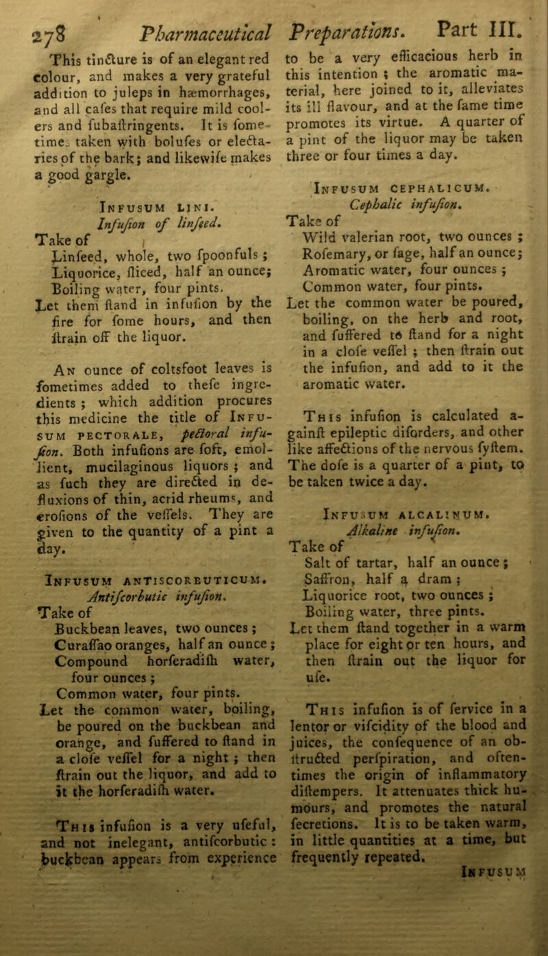 This tin&ure is of an elegant red colour, and makes a very grateful addition to juleps in haemorrhages, and all cafes that require mild cool- ers and fubaftringents. It is fome- time_ taken with bolufes or elefta- riesof the bark; and likewife makes a good gargle. Infusum uni. Infujion of linfeed. T ake of / Linfeed, whole, two fpoonfuls ; Liquorice, diced, half an ounce; Boiling water, four pints. Let them Hand in infudon by the fire for fome hours, and then ftrain off the liquor. An ounce of coltsfoot leaves is Sometimes added to thefe ingre- dients ; which addition procures this medicine the title of Infu- sum pectorale, pettoral infu- jion. Both infufions are foft, emol- lient, mucilaginous liquors ; and as fuch they are directed in de- fluxions of thin, acrid rheums, and crofions of the velfels. They are given to the quantity of a pint a day. Infusum antiscorbuticum. Antifcorbutic infufion. Take of Buckbean leaves, two ounces; Curaffao oranges, half an ounce ; Compound horferadifh water, four ounces ; Common water, four pints. Let the common water, boiling, be poured on the buckbean and orange, and fuffered to ftand in a dole veffel for a night ; then ftrain out the liquor, and add to it the horferadifh water. This infufion is a very ufeful, and not inelegant, antifcorbutic: buckbean appears from experience to be a very efficacious herb in this intention ; the aromatic ma- terial, here joined to it, alleviates its ill flavour, ar.d at the fame time promotes its virtue. A quarter of a pint of the liquor may be taken three or four times a day. Infusum cephalicum. Cephalic infufion. Take of Wild valerian root, two ounces ; Rofemary, or fage, half an ounce; Aromatic water, four ounces; Common water, four pints. Let the common water be poured, boiling, on the herb and root, and fuffered to Hand for a night in a clofe veffel ; then ftrain out the infufion, and add to it the aromatic water. This infufion is calculated a- gainft epileptic diforders, and other like affeftions of the nervous fyftem. The dofe is a quarter of a pint, to be taken twice a day. Infusum alcalinum. Alkaline infufion. Take of Salt of tartar, half an ounce; Saffron, half q dram ; Liquorice root, two ounces ; Boiling water, three pints. Let them ftand together in a warm place for eight or ten hours, and then ftrain out the liquor for ufe. This infufion is of fervice in a lentor or vifeidity of the blood and juices, the confequence of an ob- ltrufted perfpiration, and often- times the origin of inflammatory dirtempers. It attenuates thick hu- mours, and promotes the natural fecretions. It is to be taken warm, in little quantities at a time, but frequently repeated. Infusum
