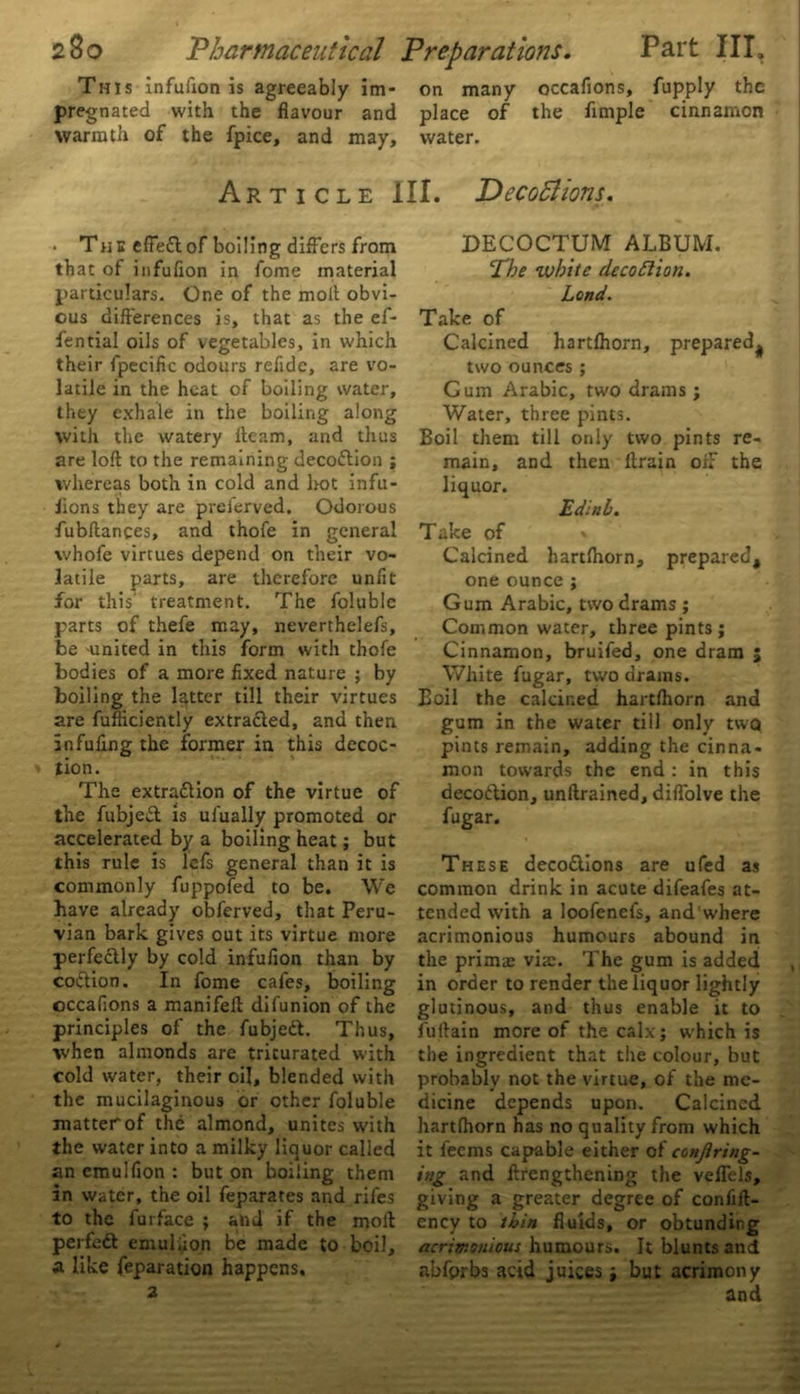 This infulion is agreeably im- on many occafions, fupply the pregnated with the flavour and place of the Ample cinnamon warmth of the fpice, and may, water. Article III. Deceptions. • The effeft of boiling differs from that of infuflon in fome material particulars. One of the moll obvi- ous differences is, that as the ef- fential oils of vegetables, in which their fpecific odours refide, are vo- latile in the heat of boiling water, they exhale in the boiling along with the watery fleam, and thus are loft to the remaining decoflion ; whereas both in cold and hot infu- fions they are preferved. Odorous fubftances, and thofe in general whofe virtues depend on their vo- latile parts, are therefore unfit for this' treatment. The folublc parts of thefe may, neverthelefs, be 'United in this form with thofe bodies of a more fixed nature ; by boiling the latter till their virtues are fufliciently extracted, and then Infufing the former in this decoc- tion. The extra&ion of the virtue of the fubjed is ufually promoted or accelerated by a boiling heat; but this rule is lefs general than it is commonly fuppofed to be. We have already obferved, that Peru- vian bark gives out its virtue more perfectly by cold infufion than by coction. In fome cafes, boiling occafions a manifeft difunion of the principles of the fubjett. Thus, when almonds are triturated with cold water, their oil, blended with the mucilaginous or other foluble matter of the almond, unites with the water into a milky liquor called an emulfion : but on boiling them in water, the oil feparates and rifes to the furface ; and if the moft perfedt emuliion be made to boil, a like reparation happens. 2 DECOCTUM ALBUM. The white decoflion. Land. Take of Calcined hartfhorn, prepared^ two ounces ; Cum Arabic, two drams ; Water, three pints. Boil them till only two pints re- main, and then ftrain oif the liquor. Edinb. T ake of » Calcined hartfhorn, prepared, one ounce ; Gum Arabic, two drams ; Common water, three pints ; Cinnamon, bruifed, one dram ; White fugar, two drains. Boil the calcined hartfhorn and gum in the water till only two pints remain, adding the cinna- mon towards the end: in this decodlion, unftrained, diftolve the fugar. These deco&ions are ufed as common drink in acute difeafes at- tended wdth a loofenefs, and where acrimonious humours abound in the prims vis. The gum is added in order to render the liquor lightly glutinous, and thus enable it to fuftain more of the calx; which is the ingredient that the colour, but probably not the virtue, of the me- dicine depends upon. Calcined hartfhorn has no quality from which it feems capable either of conjlrtng- itig and ftrengthening the veffels, giving a greater degree of conffft- ency to thin fluids, or obtunding acrimonious humours. It blunts and abfprbs acid juices; but acrimony and