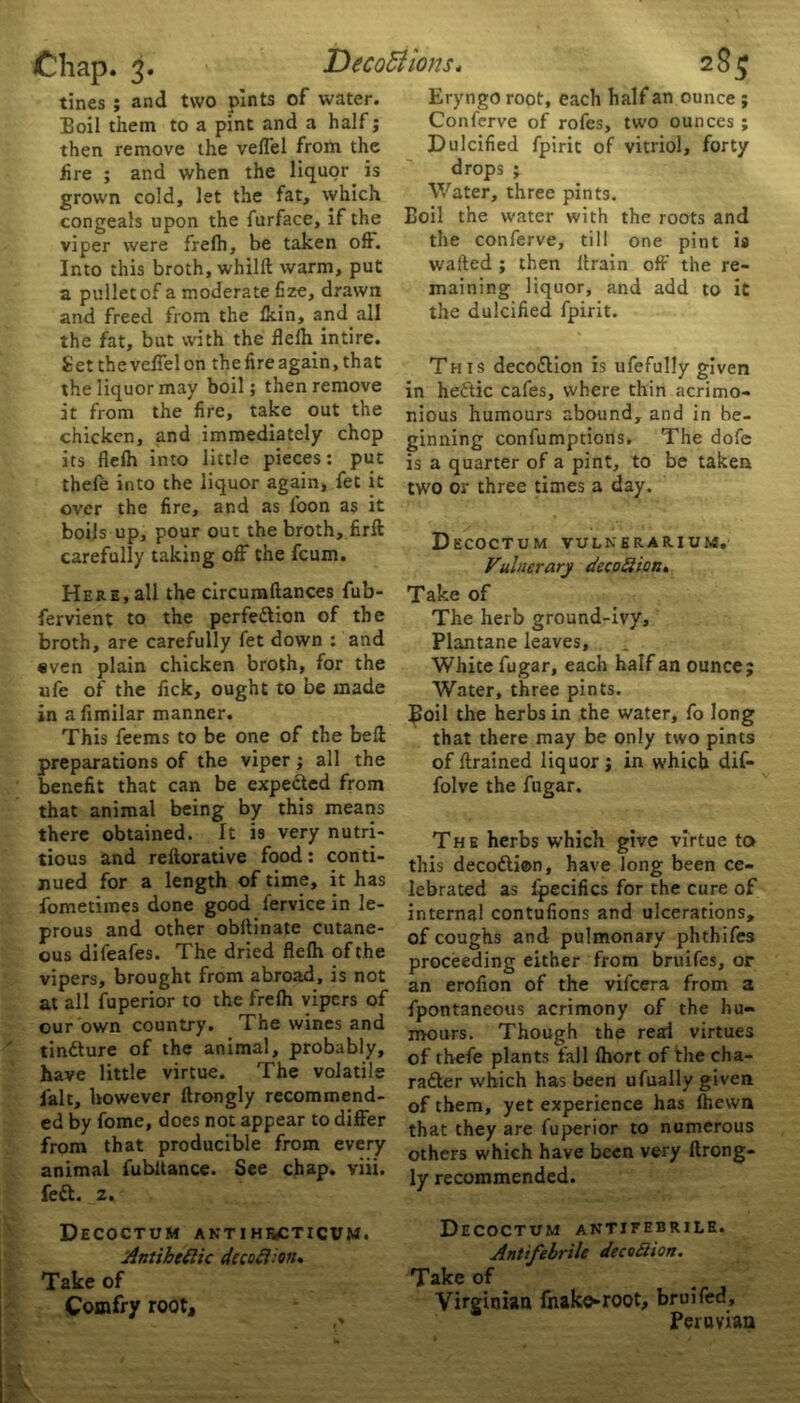 then remove the veffel from the lire ; and when the liquor is congeals upon the furface, if the Into this broth, whilft warm, put a pullet of a moderate fize, drawn and freed from the Ikin, and all the fat, but with the flelh intire. Set the veffel on the fire again, that the liquor may boil; then remove it from the fire, take out the chicken, and immediately chop its flelh into little pieces: put thele into the liquor again, fet it over the fire, and as loon as it boils up, pour out the broth, firft carefully taking off the feum. fervient to the perfedlion of the broth, are carefully fet down : and even plain chicken broth, for the ufe of the fick, ought to be made in afimilar manner. This feems to be one of the bell preparations of the viper ; all the benefit that can be expedted from that animal being by this means there obtained. It is very nutri- tious and reftorative food: conti- nued for a length of time, it has fometimes done good fervice in le- prous and other obftinate cutane- ous difeafes. The dried flelh of the vipers, brought from abroad, is not at all fuperior to the frelh vipers of our own country. The wines and tindlure of the animal, probably, have little virtue. The volatile fait, however ftrongly recommend- ed by fome, does not appear to differ from that producible from every fedl. z. Decoctum antihjvcticvm. AntibeSlic decoSHon. Take of Couifry root. Dulcified fpirit of vitriol, forty drops ; wafted ; then llrain off the re- maining liquor, and add to it the dulcified fpirit. This decodlion is ufefully given in hedtic cafes, where thin acrimo- nious humours abound, and in be- ginning confumptions. The dole is a quarter of a pint, to be taken two or three times a day. Vulnerary decoSiicr.. The herb ground-ivy, Plantane leaves. White fugar, each half an ounce; Water, three pints. Boil the herbs in the water, fo long that there may be only two pints of ftrained liquor ; in which dif- folve the fugar. The herbs which give virtue to this decodlion, have long been ce- lebrated as fpecifics for the cure of internal contufions and ulcerations, of coughs and pulmonary phthifes proceeding either from bruifes, or an erofion of the vifeera from a fpontaneous acrimony of the hu- mours. Though the red virtues of thefe plants fall Ihort of the cha- radler which has been ufually given of them, yet experience has Ihewn that they are fuperior to numerous others which have been very ftrong- ly recommended. Decoctum antifebrile. Antifebrile deco Scion. Take of Virginian fnake-root, bruifed, Peruvian