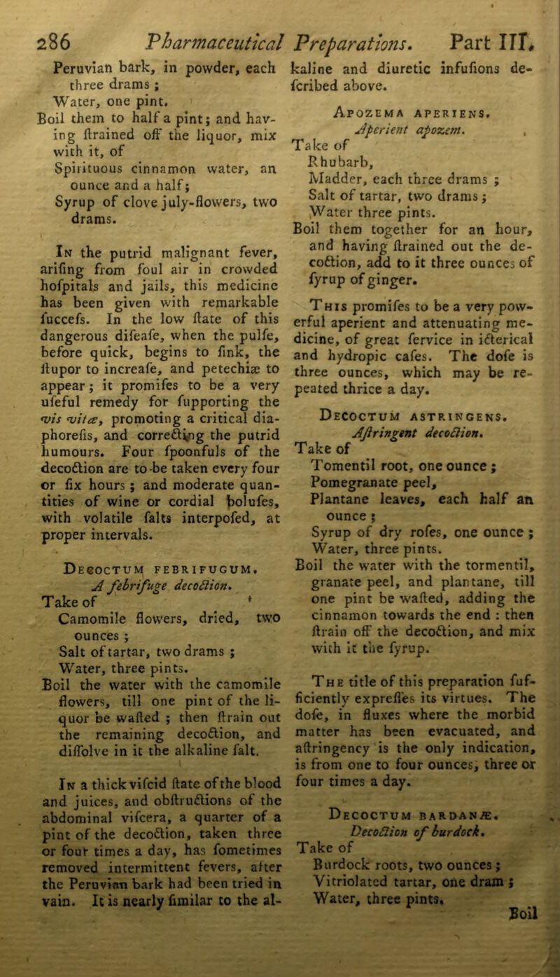 Peruvian bark, in powder, each three drams ; Water, one pint. Boil them to half a pint; and hav- ing drained off the liquor, mix with it, of Spirituous cinnamon water, an ounce and a half; Syrup of clove july-flowers, two drams. In the putrid malignant fever, arifing from foul air in crowded hofpitals and jails, this medicine has been given with remarkable luccefs. In the low date of this dangerous difeafe, when the pulfe, before quick, begins to dnk, the dupor to increafe, and petechue to appear; it promifes to be a very ufeful remedy for fupporting the •vis <vita, promoting a critical dia- phoreds, and corre&ing the putrid humours. Four fpoonfuls of the decottion are to-be taken every four or fix hours; and moderate quan- tities of wine or cordial bolufes, with volatile falts interpofed, at proper intervals. Decoctum febrifugum. A febrifuge decodion. Take of * Camomile flowers, dried, two ounces ; Salt of tartar, two drams ; Water, three pints. Boil the water with the camomile flowers, till one pint of the li- quor be waded ; then drain out the remaining decoflion, and diflolve in it the alkaline fait. In a thick vifeid date of the blood and juices, and obdru&ions ol the abdominal vifeera, a quarter of a pint of the decottion, taken three or four times a day, has fometimes removed intermittent fevers, after the Peruvian bark had been tried in vain. It is nearly fimilar to the al- kaline and diuretic infufions de- feribed above. Apozema aperiens. Aperient apozem. , Take of Rhubarb, Madder, each three drams ; Salt of tartar, two drams ; Water three pints. Boil them together for an hour, and having drained out the de- codtion, add to it three ounces of fyrup of ginger. This promifes to be a very pow- erful aperient and attenuating me- dicine, of great fervice in idterical and hydropic cafes. The dofe is three ounces, which may be re- peated thrice a day. Decoctum astringens. AJiringent de cod ion. Take of Tomentil root, one ounce ; Pomegranate peel, Plantane leaves, each half an ounce; Syrup of dry rofes, one ounce; Water, three pints. Boil the water with the tormentil, granate peel, and plantane, till one pint be waded, adding the cinnamon towards the end : then drain off the decoftion, and mix with it the fyrup. The title of this preparation fuf- ficiently exprefl'es its virtues. The dofe, in fluxes where the morbid matter has been evacuated, and adringency is the only indication, is from one to four ounces, three or four times a day. Decoctum bardanpe. Decod ion of burdock. Take of Burdock roots, two ounces ; Vitriolatcd tartar, one dram ; Water, three pints. Boil