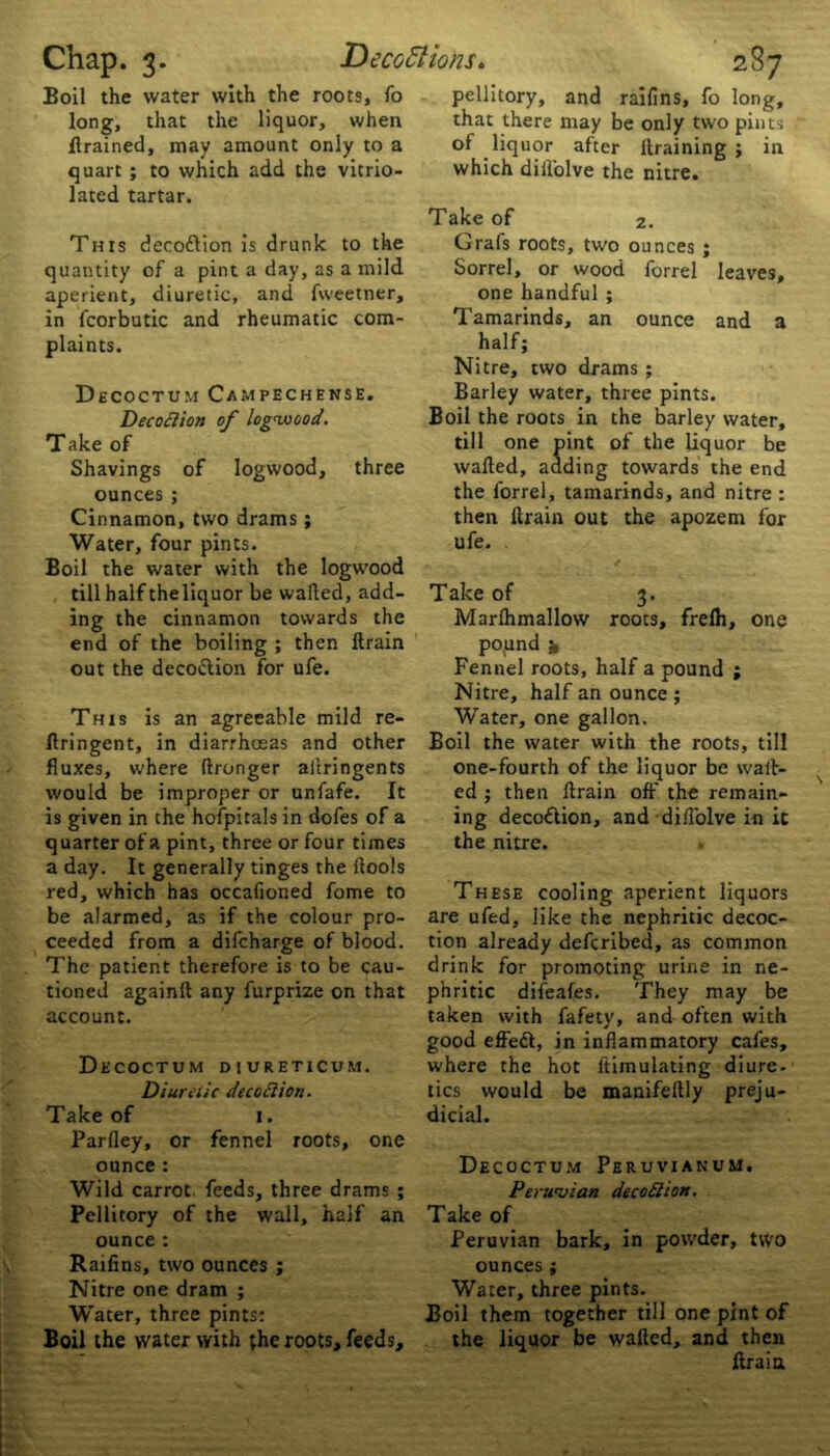 fgan r Brained, may amount only to a quart ; to which add the vitrio- lated tartar. This decodfion is drunk to the quantity of a pint a day, as a mild aperient, diuretic, and fweetner, in fcorbutic and rheumatic com- plaints. Decoctum Campechense. Decoction of logwood. Shavings of logwood, three Cinnamon, two drams; Boil the water with the logwood ing the cinnamon towards the end of the boiling ; then llrain This is an agreeable mild re- flringent, in diarrheeas and other fluxes, where ftronger aflringents would be improper or unfafe. It is given in the hofpitals in dofes of a quarter of a pint, three or four times a day. It generally tinges the ilools red, which has occafioned fome to be alarmed, as if the colour pro- ceeded from a difeharge of blood. The patient therefore is to be cau- tioned againft any furprize on that account. Diuretic decoilion. Parfley, or fennel roots, one Wild carrot, feeds, three drams ; Raifins, two ounces ; Nitre one dram ; Water, three pints: Boil the water with the roots, feeds. of liquor after Braining ; in which diilolve the nitre. Grals roots, two ounces ; Sorrel, or wood forrel leaves, one handful ; Tamarinds, an ounce and a half; Nitre, two drams ; Barley water, three pints. Boil the roots in the barley water, wafled, adding towards the end the forrel, tamarinds, and nitre : then Brain out the apozem for Marflimallow roots, frefh, one pound fc Nitre, half an ounce; Water, one gallon. Boil the water with the roots, till one-fourth of the liquor be wait- ed ; then Brain off the remain- ing deco&ion, and difl'olve in it the nitre. These cooling aperient liquors are ufed, like the nephritic decoc- tion already deferibed, as common drink for promoting urine in ne- phritic difeafes. They may be taken with fafety, and often with good effedt, in inflammatory cafes, tics would be manifeflly preju- Peruvian decoStion. Water, three pints. Boil them together till one pint of the liquor be wafled, and then Brain