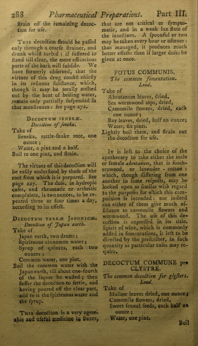 llrain off the remaining decoc- tion for ufe. This decoction ffiould be paffed only through a coarfe ftrainer, and drunk whi111 turbid : if fuffered to Hand till clear, the more efficacious parts of the bark will fubflde. We have formerly obferved, that the virtues of this drug confiit chiefly in its refinous fubftance, which, though it may be totally melted out by the heat of boiling water, remain only partially fufpended in that menffruum : lee page 272. Decoctum senek/e. DecoQion of Jeneka. Take of Seneka, rattle-fnake root, one ounce ; Water, a pint and a half. Boil to one pint, and flrain. The virtues of this decodion will be eafily underftood by thofe of the root from which it is prepared. See page 227. The dofe, in hydropic cafes, and rheumatic or arthritic complaints, is two ounces, to be re- peated three or four times a day, according to its effed. Decoctum terr^ Japonic.®. Decodiion of Japan earth. Take of Japan earth, two drams; Spirituous cinnamon water; Syrup of quinces, each two ounces ; Common water, one pint. Boil the common water with the Japan earth, till about one-fourth of the liquor be waited ; then fuffer the decodion to fettle, and having poured off the clear part, add to it the fpirituous water and the fyrup. TIhis decodion is a very agree- able aud ufeftl medicine in fluxes, 4 * 7 that are not critical or fympto- matic, and in a weak lax ftate of the inteffines. A fpoonful or two may be taken every hour or oftener : thus managed, it produces much better effeds than if larger dofes be given at once. FOTUS COMMUNIS. The common fomentation. Lond. Take of Abrotanum leaves, dried. Sea wormwood tops, dried. Camomile flowers, dried, each one ounce; Bay leaves, dried, half an cuncc; Water, fix pints. Lightly boil them, and ftrain out the decodion for ufe. It is left to the choice of the apothecary to take either the male or female abrotanun, that is fouth- ernwood, or lavender - cotton : which, though differing from one another in fome refpeds, may be looked upon as fimilar with regard to the purpofes for which this com- poiition is intended: nor indeed can either of them give much af- fillance to camomile flowers and wormwood. The ufe of this de- codioo is expreifed in its title. Spirit of wine, which is commonly added in fomentations, is left to be direded by the preferiber, in fuch quantity as particular cales may re- quire. DECOCTUM COMMUNE pra CLYSTRE. The common decodion for glyflers. Lond. Take of Mallow leaves dried, one ounce; Camomile flowers, dried. Sweet fennel feeds, each half an ounce; , Water, one pint. Boil