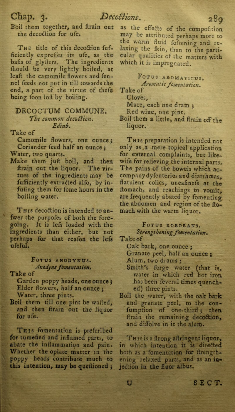 Boil them together, and ftrain out the deco&ion for ufe. The title of this deco&ion fuf- ficiently exprcffes its ufe, as the balls of glyfters. The ingredients Jhould be very lightly boiled, at leaft the camomile flowers and fen- nel feeds not put in till towards the end, a part of the virtue of thefe being foon loll by boiling. DECOCTUM COMMUNE. The common decoftion. Edinb. Take of Camomile flowers, one ounce; Coriander feed half an ounce ; Water, two quarts. Make them juft boil, and then ftrain out the liquor. The vir- tues of the ingredients may be fufficiently extracted alfo, by in- fufing them for fome hours in the boiling water. This decoftion is intended to an- fwer the purpofes of both the fore- going. it is lefs loaded with the ingredients than either, but not perhaps for that reafon the lefs ufeful. Fotus anodynus. Anodyne fomentation. Take of Garden poppy heads, one ounce; Elder flowers, half an ounce ; Water, three pints. Boil them till one pint be wafted, and then ftrain out the liquor for ufe. This fomentation is prefcribcd for tumefied and inflamed parts, to abate the inflammation and pain. Whether the opiate matter in the poppy heads contribute much to this intention, may be quettioned ; as the effe&s of the compofuion may be attributed perhaps more to the^ warm fluid foftening and re- laxing the lkin, than to the parti- cular qualities of the matters with which it is impregnated. Fotus aromaticus. Aromatic fomentation. Take of Cloves, Mace, each one dram ; Red wine, one pint. Boil them a little, and ftrain off the liquor. This preparation is intended not only as a mere topical application for external complaints, but like- wife for relieving the internal parts. The pains of the bowels which ac- companydyfenteries and diarrhoeas, flatulent colics, uneafinefs at the ftomach, and Teachings to vomit, are frequently abated by fomenting the abdomen and region of the fto- mach with the warm liquor. Fotus rcborans. Strengthening fomentation. Take of Oak bark, one ounce ; Granate peel, half an ounce ; Alum, two drams ; Smith’s forge water (that is, water in which red hot iron has been feveral times quench- ed) three pints. Boil the water, with the oak bark and granate peel, to the con- fumption of one-third ; then ftrain the remaining decoftion, and diffolve in it the alum. Th r s is a ftrong aftringent liquor, in which intention it is directed both as a fomentation for ftrength- ening relaxed parts, and as an ia« jection in the fluor alb us.