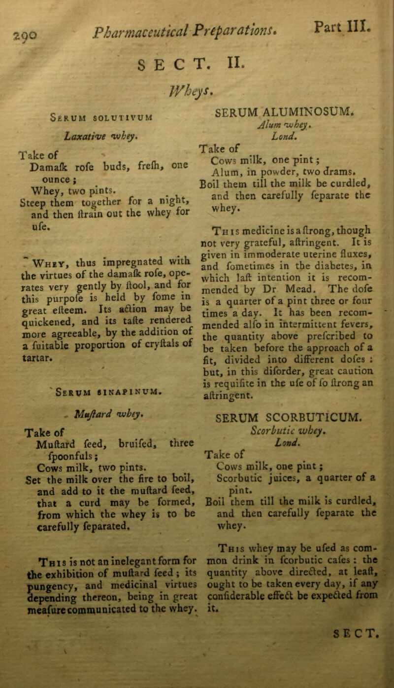 ZQO Pharmaceutical P repar at ions. SECT. II. Part III Wheys. Serum solutivum Laxative whey. Take of Damalk rofe buds, frelh, one ounce; Whey, two pints. Steep them together for a night, and then llrain out the whey for ufe.  Whey, thus impregnated with the virtues of the damalk rofe, ope- rates very gently by ftool, and for this purpofe is held by fome in great elteem. Its adtion may be quickened, and its tafte rendered more agreeable, by the addition of a fui table proportion of cry Hals of tartar. 'Serum sinapinum. - Muftard whey. Take of Muftard feed, bruifed, three fpoonfuls; Cows milk, two pints. Set the milk over the fire to boil, and add to it the muftard feed, that a curd may be formed, from which the whey is to be carefully feparated. This is not an inelegant form for the exhibition of muftard feed ; its pungency, and medicinal virtues depending thereon, being in great meafure communicated to the whey. SERUM ALUMINOSUM. Alum whey. Land. Take of Cows milk, one pint; Alum, in powder, two drams. Boil them till the milk be curdled, and then carefully feparate the whey. This medicineisaftrong,though not very grateful, aftringent. It is given in immoderate uterine fluxes, and fometimes in the diabetes, in which laft intention it is recom- mended by Dr Mead. The dofe is a quarter of a pint three or four times a day. It has been recom- mended alfo in intermittent fevers, the quantity above prefcribed to be taken before the approach of a fit, divided into different doles : but, in this diforder, great caution is requifite in the ufe of fo ftrong an aftringent. SERUM SCORBUTICUM. Scorbutic whey. Lond. Take of Cows milk, one pint; Scorbutic juices, a quarter of a pint. Boil them till the milk is curdled, and then carefully feparate the whey. This whey may be ufed as com- mon drink in fcorbutic cafes : the quantity above dire&ed, at leaft, ought to be taken every day, if any confiderable effett be expe&ed from it.