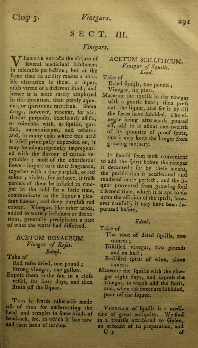 SECT. III. Vinegars. 291 VInegar extracts the virtues of leveral medicinal fubltances in tolerable perfection; but at the fame time its acidity makes a nota- ble alteration in them, or fuper- adds virtue of a different kind ; and hence it is more rarely employed in this intention, than purely aque- ous/or fpirituous menitrua. Some drugs, however, vinegar, for par- ticular purpofes, excellently aflifls, or coincides with, as fquills, gar- lick, ammoniacum, and others: and, in many cafes where this acid is itfelf principally depended on, it may be advat.tageoufly impregnat- ed with the flavour of certain ve- getables ; molt of the odoriferous flowers impart to it their fragrance, together with a fine purplilh, or red colour ; violets, for initance, iffrelh parcels of them be infufed in vine- gar in the cold for a little time, communicate to the liquor a plea- fant flavour, and deep purplilh red colour. Vinegar, like other acids, added to watery infufions or decoc- tions, generally precipitates a part of what the water had diflolved. ACETUM ROSACEUM. Vinegar of Rofes. Edinb. Take of Red rofes dried, one pound ; Strong vinegar, one gallon. Expofe them to the fun in a clofe veflel, for forty days, and then Itrain off the liquor. This is fcarce otherwife made ufe of than for embrocating the head and temples in forae kinds of head-ach, &c. in which it has now and then been of fervice. ACETUM SCILLITICUM. Vinegar of Squills., Lend. Take of Dried fquills, one pound ; Vinegar, fix pints. Macerate the fquills in the vinegar with a gentle heat; then prefs out the liquor, and fet it by till the faces have fubflded. The vi- negar being afterwards poured off, add to it about one-twelfth of its quantity of proof fpirit, that it may keep the longer from growing mothery. It fhould feem moft convenient to add the fpirit before the vinegar is decanted ; for by thefe means, the purification is accelerated and rendered more perfeft ; and the li- quor prevented from growing foul a fecond time, which it is apt to do upon the effulion of the fpirit, how- ever carefully it may have been de- purated before, Edinb. Take of The root of dried fquills, tw® ounces ; Dillilled vinegar, two pounds and an half; Rectified fpirit of wine, thre* ounces. , Macerate the fquills with the vine- gar eight days, and exprefs the vinegar, to which add the fpirit, and, when the fasces are fiibfided, pour off the liquor. Vinegar of fquills is a medi- cine of great antiquity. We find in a treatife attributed to Galen, an account of its preparation, and U a of