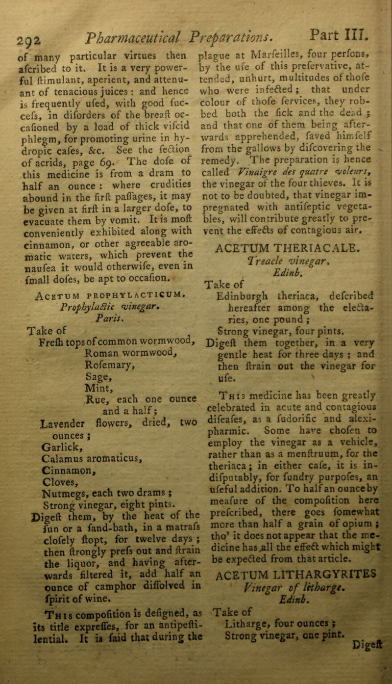 of many particular virtues then plague at Marfeilles, four perfcns, afcribed to it. It is a very power- by the ufe of this prefervative, at- ful ftimulant, aperient, and attenu- tended, unhurt, multitudes of thofe ant of tenacious juices : and hence who were infedted ; that under is frequently ufed, with good fuc- cefs, in disorders of the bread oc- cafioned by a load of thick vifcid phlegm, for promoting urine in hy- dropic cafes, &c. See the fection of acrids, page 69. The dofe of this medicine is from a dram to half an ounce : where crudities colour of thofe fervices, they rob- bed both the fick and the dead j and that one of them being after- wards apprehended, faved himfelf from the gallows by difeovering the remedy. The preparation is hence called Vinaigre des quatre 'uoleurs, the vinegar of the four thieves. It is 11 an <111 vuuw • »• ~ o # ( abound in the firft pafl'ages, it may not to be doubted, that vinegar 1m- be given at firft in a larger dofe, to pregnated with antifeptic vegeta- evacuate them by vomit. It is moft bles, will contribute greatly to pre- conveniently exhibited along with vent the effedts of contagious air. cinnamon, or other agreeable aro- matic waters, which prevent the naufea it would otherwife, even in fmall dofes, be apt to occafion. Acetum prophylacticum. PropbylaSic 'vinegar. Paris. Take of ACETUM THERIACALE. Treacle vinegar. Edinb. Take of Edinburgh theriaca, deferibed hereafter among the eledta- ries, one pound ; ake of i Strong vinegar, four pints Frefh tops of common wormwood, Digeft them together, in Roman wormwood, —^— J— Rofemary, Sage, Mint, Rue, each one ounce and a half; Lavender flowers, dried, two ounces ; Garlick, Calamus aromaticus. Cinnamon, Cloves, Nutmegs, each two drams; Strong vinegar, eight pints. Digeft them, by the heat of the fun or a fand-bath, in a matrafs clofely ftopt, for twelve days ; then ftrongly prefs out and ftrain the liquor, and having after- wards filtered it, add half an ounce of camphor difiolved in fpirit of wine. This compofition is deftgned, as its title exprefles, for an antipefti- lential. It i* faid that during the a very gentle heat for three days ; and then ftrain out the vinegar for ufe. v This medicine has been greatly celebrated in acute and contagious difeafes, as a fudorific and alexi- pharmic. Some have chofen to employ the vinegar as a vehicle, rather than as a menftruum, for the theriaca; in either cafe, it is in- difputably, for fundry purpofes, an ufeful addition. To half an ounceby meafure of the compofition here preferibed, there goes fomewhat more than half a grain of opium ; tho’ it does not appear that the me- dicine has ,all the effedl which might be expedted from that article. ACETUM LITHARGYRITES Vinegar of Iribarge. Edinb. Take of Litharge, four ounces; Strong vinegar, one pint. Digeft