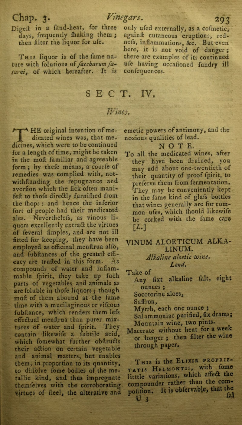 Digelt in a fand-heat, for three only ufed externally, as a cofmetic, days, frequently Ihaking them ; againll cutaneous eruptions, red- then filter the liquor for ufe. nefs, inflammations, &c. But even here, it is not void of danger; This liquor is of the fame na- there are examples of its continued ture with folutions offaccbarumfa- ufe having occafioned fundry ill turni, of which hereafter. It is confequences. SECT. IV. Wines. THE original intention of me- dicated wines was, that me- dicines, which were to be continued for a length of time, might be taken in the moll familiar and agreeable form ; by thefe means, a courfe of remedies was complied with, not- withftanding the repugnance and averfion which the lick often mani- feft to thofe direttly furnifhed from the Ihops : and hence the inferior fort of people had their medicated ales. Neverthelefs, as vinous li- quors excellently extract the virtues of feveral fimples, and are not ill fitted for keeping, they have been employed as officinal menllrua alfo, and fubftances of the greatell effi- cacy are trulled in this form. As compounds of water and inflam- mable fpirit, they take up l'uch parts of vegetables and animals as are foluble in thofe liquors ; though moll of them abound at the fame time with a mucilaginous or vifeous fubllance, which renders them lefs effeflual menllrua than purer mix- tures of water and fpirit. They contain likewife a fubtile acid, which fomewhat further obflrudls their adlion on certain vegetable and animal matters, but enables them, in proportion to its quantity, to diflolve fome bodies of the me- tallic kind, and thus impregnate themfelves with the corroborating virtues of Heel, the alterative and emetic powers of antimony, and the noxious qualities of lead. NOTE. To all the medicated wines, after they have been drained, you may add about one-twentieth of their quantity of proof fpirit, to preferve them from fermentation. They may be conveniently kept in the fame kind of glafs bottles that wines generally are for com- mon ufes, which Ihould likewife be corked with the fame care [£.] V1NUM ALOETICUM ALKA- LINUM. Alkaline aloetic wine. Land. Take of Any fixt alkaline fait, eight ounces ; Socotorine aloes. Saffron, Myrrh, each one ounce ; Sal ammoniac purified, fix drams; Mountain wine, two pints. Macerate without heat for a week or longer ; then filter the wine through paper. This is the Elixir proprie- tatis Helmontii, with fome litttle variations, which affe£l the compounder rather than the com- pofition. It is obfervable, that the