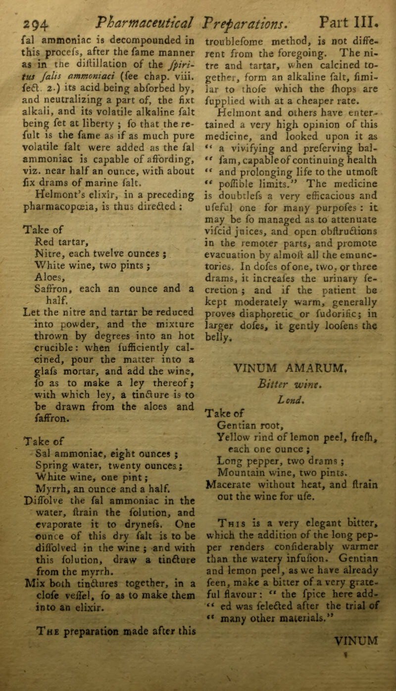 fal ammoniac is decompounded in this procefs, after the fame manner as in the diilillation of the fpiri- tus Jain ammomaci (fee chap. viii. fett. 2-) its acid being abforbed by, and neutralizing a part of, the fixt alkali, and its volatile alkaline fait being fet at liberty ; fo that the re- fult is the fame as if as much pure volatile fait were added as the fal ammoniac is capable of affording, viz. near half an ounce, with about fix drams of marine fait. rfelmont’s elixir, in a preceding pharmacopoeia, is thus directed : Take of Red tartar. Nitre, each twelve ounces ; White wine, two pints ; Aloes, Saffron, each an ounce and a half. Let the nitre and tartar be reduced into powder, and the mixture thrown by degrees into an hot crucible: when fufficiently cal- cined, pour the matter into a glafs mortar, and add the wine, fo as to make a ley thereof; with which ley, a tinfture is to be drawn from the aloes and faffron. Take of Sal ammoniac, eight ounces ; Spring water, twenty ounces ; White wine, one pint; Myrrh, an ounce and a half. Diffblve the fal ammoniac in the water, ftrain the folution, and evaporate it to drynefs. One ounce of this dry fait is to be difl'olved in the wine ; and with this folution, draw a tinfture from the myrrh. Mix both tinttures together, in a clofe velfel, fo as to make them into an elixir. troublefome method, is not diffe- rent from the foregoing. The ni- tre and tartar, when calcined to- gethei, form an alkaline fait, fimi- lar to thofe which the fhops are fupplied with at a cheaper rate. Helmont and others have enter- tained a very high opinion of this medicine, and looked upon it as “ a vivifying and prcferving bal- “ fam, capableof continuing health ** and prolonging life to the utmoll “ poffible limits.” The medicine is doubtlefs a very efficacious and ufeful one for many purpofes : it may be fo managed as to attenuate vifcid juices, and open obftru&ions in the remoter parts, and promote evacuation by almoft all the emunc- tories. In dofes of one, two. or three drams, it increales the urinary fe- cretion ; and if the patient be kept moderately warm, generally proves diaphoretic or fudorific; in larger dofes, it gently loofens the belly. VINUM AMARUM, Bitter wine. Lend. Take of Gentian root. Yellow rind of lemon peel, frelh, each one ounce ; Long pepper, two drams ; Mountain wine, two pints. Macerate without heat, and ftrain out the wine for ufe. This is a very elegant bitter, which the addition of the long pep- per renders confiderably warmer than the watery infufton. Gentian and lemon peel , as we have already feen, make a bitter of a very grate- ful flavour: “ the fpice here add- “ ed was fele&ed after the trial of “ many other materials.” The preparation made after this