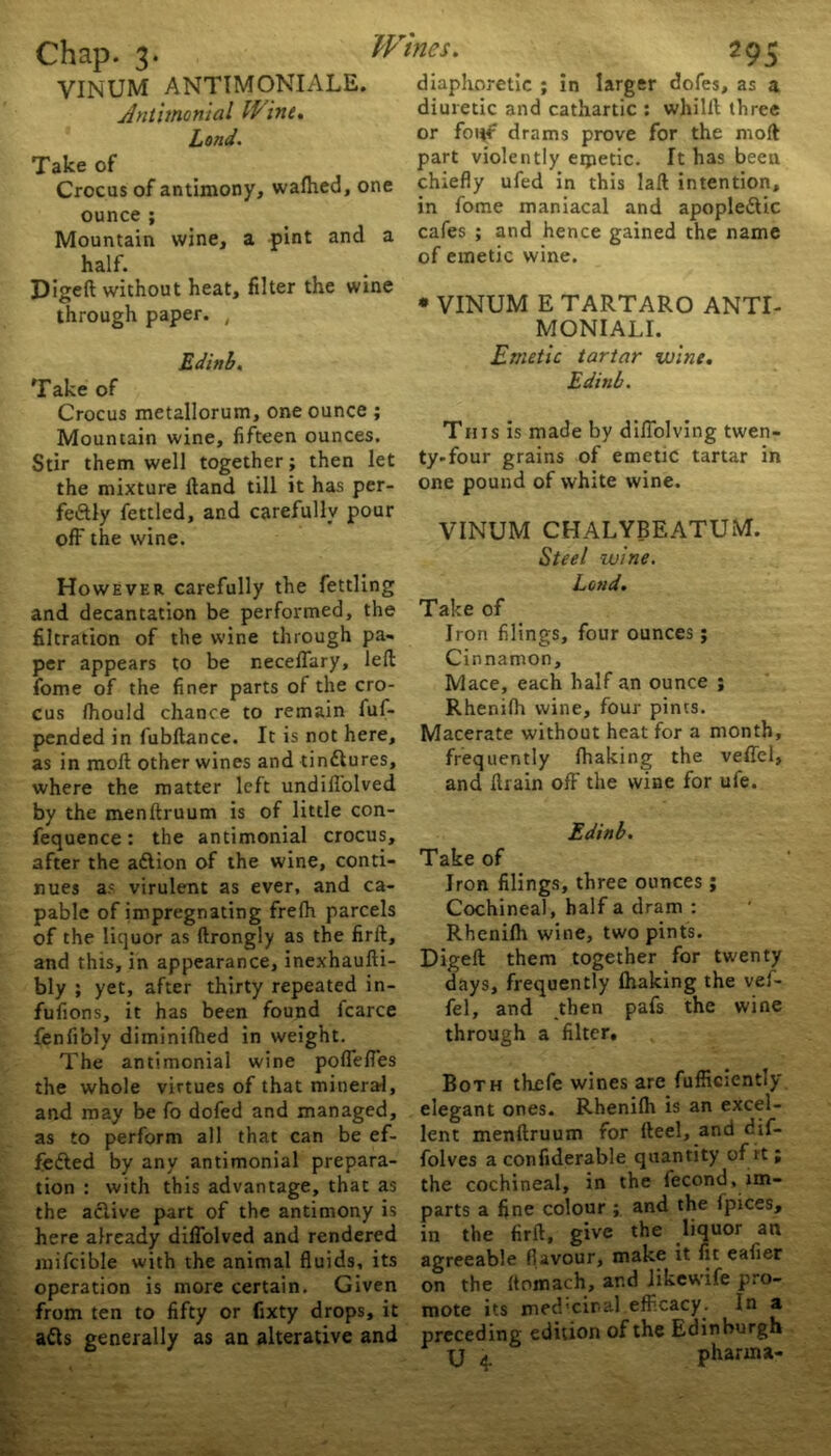 VINUM ANTIMONIALE. Antimonial Wine. Take of Crocus of antimony, walhed, one ounce ; Mountain wine, a pint and a half. Digeft without heat, filter the wine through paper. , Edinb. Crocus metallorum, one ounce ; Mountain wine, fifteen ounces. Stir them well together; then let the mixture Hand till it has per- fectly fettled, and carefully pour off the wine. However carefully the fettling and decantation be performed, the filtration of the wine through pa- per appears to be neceflary, left fome of the finer parts of the cro- cus Ihould chance to remain fuf- pended in fubftance. It is not here, as in molt other wines and tin&ures, where the matter left undifl'olved by the menftruum is of little con- fluence : the antimonial crocus, after the a&ion of the wine, conti- nues a; virulent as ever, and ca- pable of impregnating frelh parcels of the liquor as ftrongly as the firlt, and this, in appearance, inexhaufti- bly ; yet, after thirty repeated in- fufions, it has been found fcarce fenfi'oly diminifhed in weight. The antimonial wine poffefies the whole virtues of that mineral, and may be fo dofed and managed, as to perform all that can be ef- fected by any antimonial prepara- tion : with this advantage, that as the active part of the antimony is here already diffolved and rendered mifcible with the animal fluids, its operation is more certain. Given from ten to fifty or fixty drops, it a&s generally as an alterative and diaphoretic ; in larger dofes, as a diuretic and cathartic : whilll three part violently eipetic. It has been chiefly ufed in this laft intention, in fome maniacal and apoplectic cafes ; and hence gained the name of emetic wine. * VINUM E TARTARO ANTI- MONIALI. Emetic tartar wine. Edinb. This is made by diflolving twen- ty-four grains of emetic tartar in one pound of white wine. VINUM CHALYBEATUiVT. Steel wine. Lend. Iron filings, four ounces; Cinnamon, Mace, each half an ounce ; Rhenilh wine, four pints. Macerate without heat for a month, frequently lhaking the veffel, and ftrain off the wine for ufe. Edinb. Take of Iron filings, three ounces ; Cochineal, half a dram : Rhenilh wine, two pints. Digeft them together for twenty days, frequently (haking the vef- fel, and then pafs the wine through a filter. Both thefe wines are fufliciently elegant ones. Rhenilh is an excel- lent menftruum for Heel, and dif- folves a confiderable quantity of it; the cochineal, in the fecond, im- parts a fine colour ; and the fpices, in the firft, give the liquor an agreeable flavour, make it fit eafier on the (tomach, and likewife pro- mote its med'ciral efficacy. In a preceding edition of the Edinburgh U 4. pharma- Wtries.