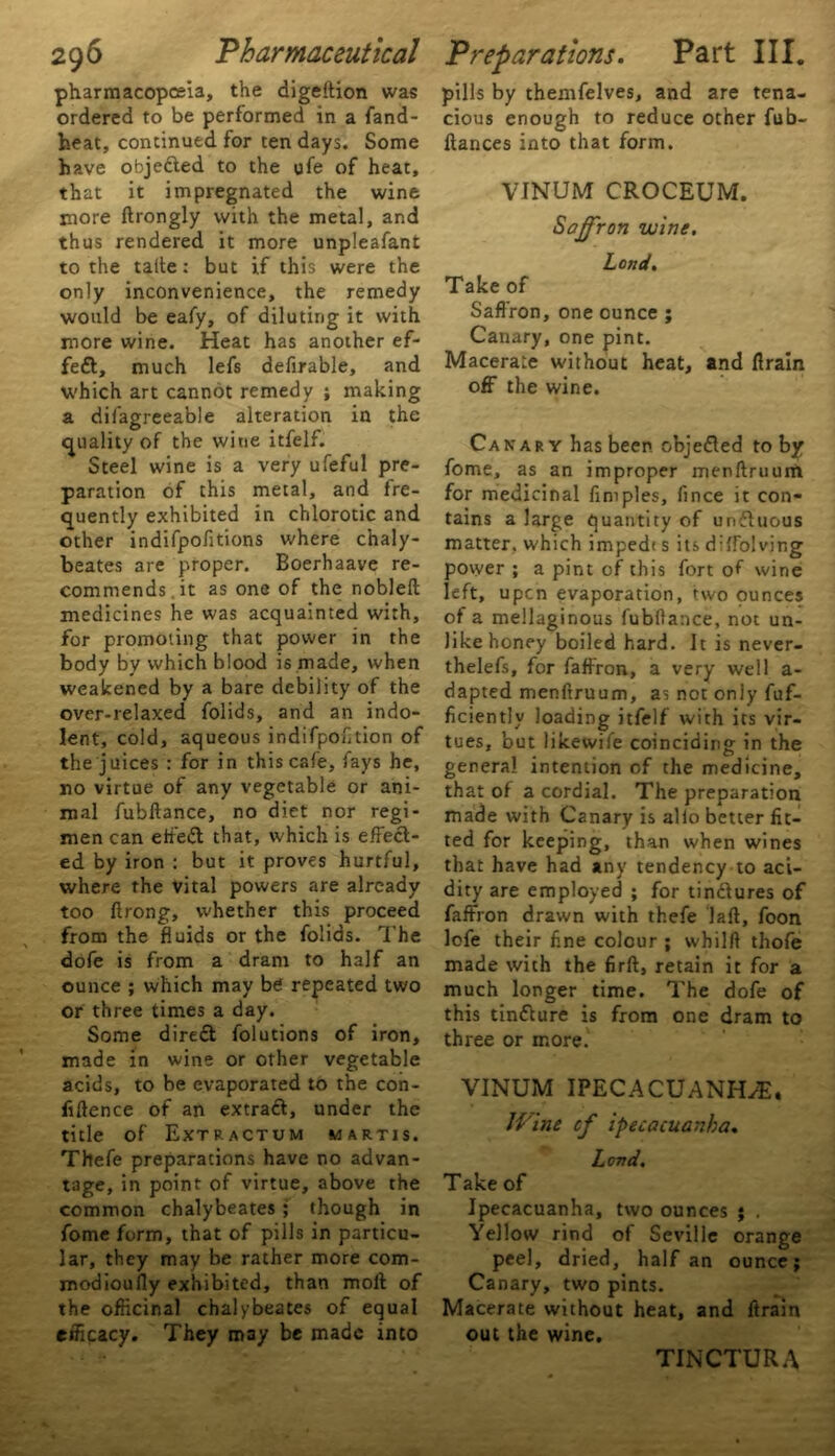 pharmacopoeia, the digeftion was ordered to be performed in a fand- heat, continued for ten days. Some have objected to the ufe of heat, that it impregnated the wine more ftrongly with the metal, and thus rendered it more unpleafant to the talte: but if this were the only inconvenience, the remedy would be eafy, of diluting it with more wine. Heat has another ef- fect, much lefs defirable, and which art cannot remedy ; making a difagreeable alteration in the quality of the wine itfelf. Steel wine is a very ufeful pre- paration of this metal, and fre- quently exhibited in chlorotic and other indifpofitions where chaly- beates are proper. Boerhaave re- commends, it as one of the nobleft medicines he was acquainted with, for promoting that power in the body by which blood is made, when weakened by a bare debility of the over-relaxed folids, and an indo- lent, cold, aqueous indifpofition of the juices : for in this cafe, fays he, no virtue of any vegetable or ani- mal fubftance, no diet nor regi- men can etfeft that, which is effect- ed by iron : but it proves hurtful, where the vital powers are already too ftrong, whether this proceed from the fluids or the folids. The dofe is from a dram to half an ounce ; which may be repeated two or three times a day. Some diredt folutions of iron, made in wine or other vegetable acids, to be evaporated to the con- fluence of an extraft, under the title of Extractum martis. Thefe preparations have no advan- tage, in point of virtue, above the common chalybeates; though in fome form, that of pills in particu- lar, they may be rather more com- modioufly exhibited, than moll of the officinal chalybeates of equal efficacy. They may be made into pills by themfelves, and are tena- cious enough to reduce other fub- ftances into that form. VINUM CROCEUM. Saffron wine. Lend. Take of Saffron, one ounce ; Canary, one pint. Macerate without heat, and llrain off the wine. Canary has been objedled toby fome, as an improper menftruum for medicinal flmples, fince it con- tains a large quantity of unflucus matter, w'hich impedi s its dilfolving povver ; a pint of this fort of wine left, upen evaporation, two ounces of a mellaginous fubftance, not un- like honey boiled hard. It is never- thelefs, for faffron, a very well a- dapted menftruum, as not only fuf- ficiently loading itfelf with its vir- tues, but likewife coinciding in the genera! intention of the medicine, that of a cordial. The preparation made with Canary is alio better fit- ted for keeping, than when wines that have had any tendency to aci- dity are employed ; for tin&ures of faffron drawn with thefe laft, foon lofe their fine colour ; whilft thofe made with the firll, retain it for a much longer time. The dofe of this tinflure is from one dram to three or more. VINUM IPECACUANHA. JVine of ipecacuanha. Lend. Take of Ipecacuanha, two ounces ; , Yellow rind of Seville orange peel, dried, half an ounce; Canary, two pints. Macerate without heat, and ftrain out the wine. TINCTURA