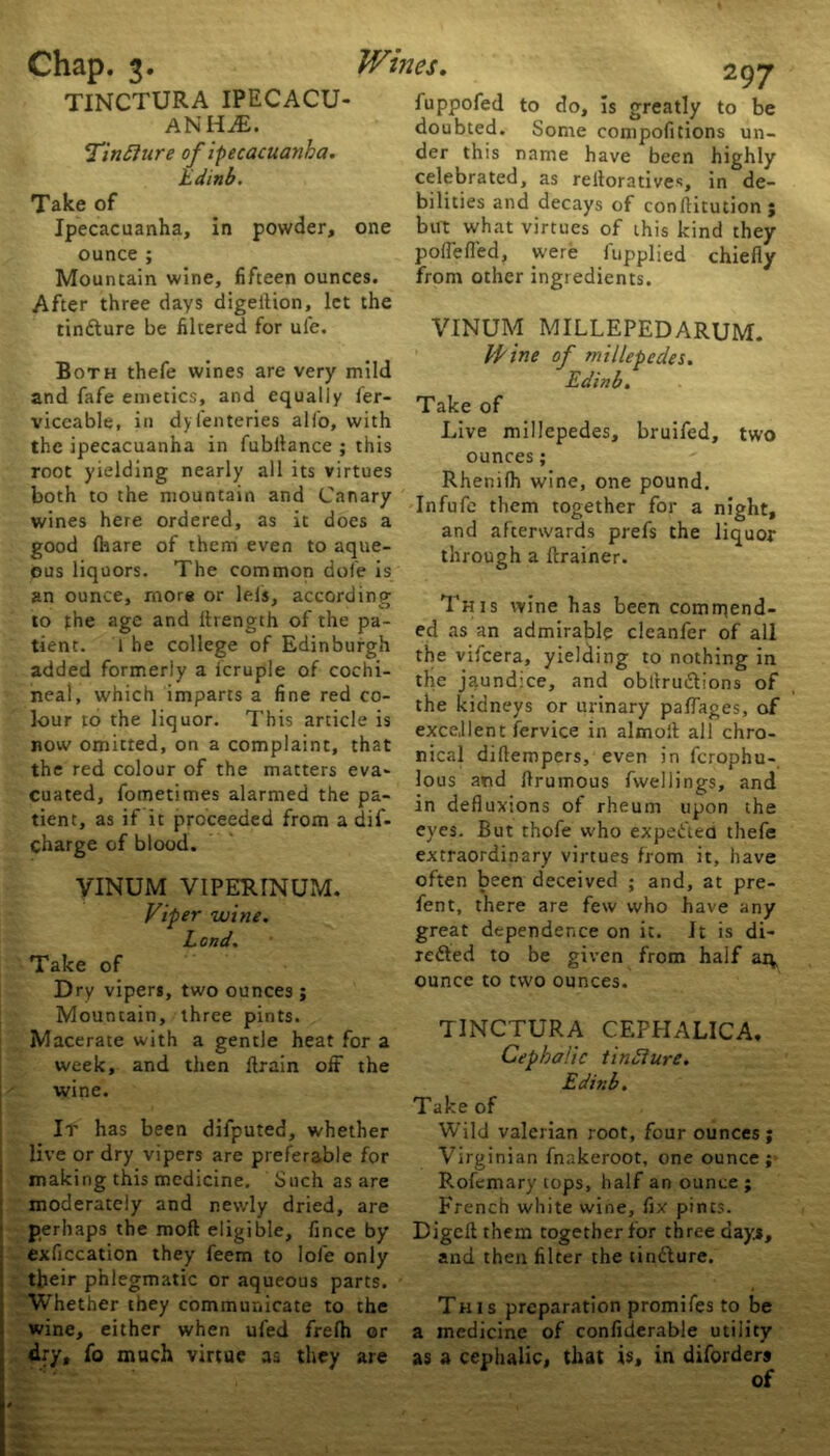 TINCTURA IPECACU- ANHA. <Tin£iure of ipecacuanha. Edinb. Take of Ipecacuanha, in powder, one ounce ; Mountain wine, fifteen ounces. After three days digeilion, let the tin&ure be filtered for uie. 297 fuppofed to do. Is greatly to be doubted. Some compofitions un- der this name have been highly celebrated, as relloratives, in de- bilities and decays of conftitution ; but what virtues of this kind they poflefled, were fupplied chiefly from other ingredients. VINUM MILLEPEDARUM. Both thefe wines are very mild and fafe emetics, and equally ler- viccable, in dyfenteries all'o, with the ipecacuanha in fubitance ; this root yielding nearly all its virtues both to the mountain and Canary wines here ordered, as it does a good {hare of them even to aque- ous liquors. The common dole is an ounce, more or lels, according to the age and ftrength of the pa- tient. 1 he college of Edinburgh added formerly a icruple of cochi- neal, which imparts a fine red co- lour to the liquor. This article is now omitted, on a complaint, that the red colour of the matters eva- cuated, fometimes alarmed the pa- tient, as if it proceeded from a dif- charge of blood. VINUM VIPERINUM. Viper wine. L and. Take of Dry vipers, two ounces ; Mountain, three pints. Macerate with a gentle heat for a week, and then {train off the wine. It has been difputed, whether live or dry vipers are preferable for making this medicine. Such as are moderately and newly dried, are perhaps the mod eligible, fince by exficcation they feem to lofe only their phlegmatic or aqueous parts. Whether they communicate to the wine, either when ufed frefh or dry, fo much virtue as they are Wine of millepedes. Edinb. Take of Live millepedes, bruifed, two ounces; Rhenilh wine, one pound. Infufe them together for a night, and afterwards prefs the liquor through a {trainer. This wine has been commend- ed as an admirable cleanfer of all the vifeera, yielding to nothing in the jaundice, and obltruiStions of the kidneys or urinary paffages, of excellent fervice in almolt all chro- nical dillempers, even in ferophu- lous and Prumous fwellings, and in defluxions of rheum upon the eyes. But thofe who expe&ea thefe extraordinary virtues from it, have often been deceived ; and, at pre- fent, there are few who have any great dependence on it. It is di> xefted to be given from half ai^ ounce to two ounces. TINCTURA CEFHALICA, Cephalic tindlure. Edinb. Take of Wild valerian root, four ounces ; Virginian fnakeroot, one ounce; Rofemary tops, half an ounce; French white wine, fix pints. Digeftthem together for three day*, and then filter the tintture. This preparation promifes to be a medicine of confiderable utility as a cephalic, that is, in diforders of