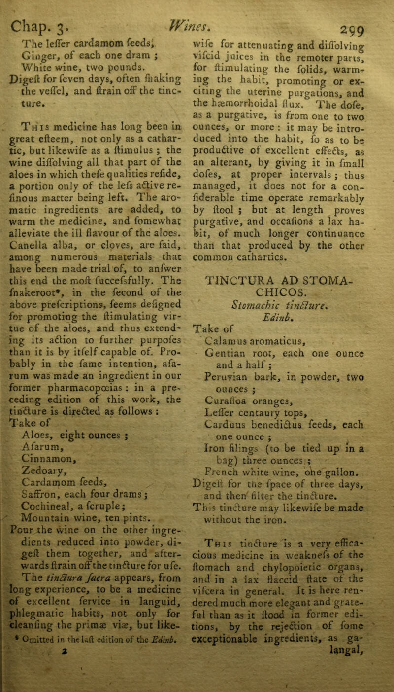 The lefTer cardamom feeds. Ginger, of each one dram ; White wine, two pounds. Digeft for feven days, often /baking the veflel, and drain off the tinc- ture. This medicine has long been in great efteem, not only as a cathar- tic, but likewife as a ftimulus ; the wine difl'olving all that part of the aloes in which thefe qualities relide, a portion only of the lefs a&ive re- finous matter being left. The aro- matic ingredients are added, to warm the medicine, and fomewhat alleviate the ill flavour of the aloes. Canella alba, or cloves, are faid, among numerous materials that have been made trial of, to anfwer this end the moll fuccefsfully. The fnakeroot*, in the fecond of the above prefcriptions, feems defigned for promoting the llimulating vir- tue of the aloes, and thus extend- ing its adlion to further purpofes than it is by itfelf capable of. Pro- bably in the fame intention, afa- rum was made an ingredient in our former pharmacopoeias : in a pre- ceding edition of this work, the tinfture is dire&ed as follows ; Take of Aloes, eight ounces ; Afarum, Cinnamon, Zedoary, Cardamom feeds. Saffron, each four drams; Cochineal, afcruple; Mountain wine, ten pints. Pour the wine on the other ingre- dients reduced into powder, di- gell them together, and after- wards flrain off the tinflure for ufe. The tinftura facra appears, from long experience, to be a medicine of excellent fervice in languid, phlegmatic habits, not only for cleanflng the primae viae, but like- * Omitted in the lalt edition of the Edinb. 2 wife for attenuating and difl'olving vifcid juices in the remoter parts, for llimulating the folids, warm- ing the habit, promoting or ex- citing the uterine purgations, and the hemorrhoidal flux'. The dofe, as a purgative, is from one to two ounces, or more : it may be intro- duced into the habit, fo as to be produftive of excellent effedls, as an alterant, by giving it in fmall dofes, at proper intervals; thus managed, it does not for a con- fiderable time operate remarkably by ftool ; but at length proves purgative, and occalions a lax ha- bit, of much longer continuance than that produced by the other common cathartics. T1NCTURA AD STOMA- CHICOS. Stomachic tinfture. Edinb. Take of Calamus aromaticus. Gentian root, each one ounce and a half; Peruvian bark, in powder, two ounces ; Curafloa oranges, Lelfer centaury tops, Carduus benedictus feeds, each one ounce ; Iron filings (to be tied up in a bag) three ounces ; French white wine, ohe gallon. Digelt for the fpace of three days, and then filter the tindlure. This tinclure may likewife be made without the iron. This tin&ure is a very effica- cious medicine in weaknefs of the ftomach and chylopoiecic organs, and in a lax flaccid Hate of the vifeera in general. It is here ren- dered much more elegant and grate- ful than as ic flood in former edi- tions, by the rejection of fome exceptionable ingredients, as ga- langal.