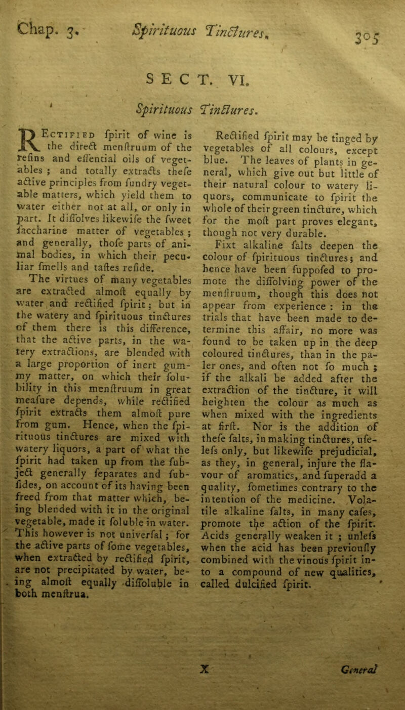 SECT. VI. Spirituous Rectified fplrit of wine is the diredt menftruum of the refins and ell'ential oils of veget- ables ; and totally extracts thefe adtive principles from fundry veget- able matters, which yield them to water either not at all, or only in part. It difiolves likewife the fweet iaccharine matter of vegetables ; and generally, thofe parts of ani- mal bodies, in which their pecu- liar fmells and taftes refide. The virtues of many vegetables are extracted almoft equally by water and redtified fpirit; but in the watery and fpirituous tindtures of them there is this difference, that the adtive parts, in the wa- tery extradtions, are blended with a large proportion of inert gum- my matter, on which their folu- bility in this menftruum in great meafure depends, while redtified fpirit extradts them almoft pure from gum. Hence, when the fpi- rituous tindtures are mixed with watery liquors, a part of what the fpirit had taken up from the fub- jedt generally feparates and fub- fides, on account of its having been freed from that matter which, be- ing blended with it in the original vegetable, made it foluble in water. This however is not univerfal; for the adtive parts of fome vegetables, when extradted by redtified fpirit, are not precipitated by water, be- ing almoft equally diffoluble in both menftrua. HinElures. Redtified fpirit may be tinged by vegetables of all colours, except blue. The leaves of plants in ge- neral, which give out but little of their natural colour to watery li- quors, communicate to fpirit the whole of their green tindture, which for the moft part proves elegant, though not very durable. Fixt alkaline falts deepen the colour of fpirituous tindtures; and hence have been fuppofed to pro- mote the aiffolving power of the menllruum, though this does not appear from experience : in the trials that have been made to de- termine this affair, no more was found to be taken up in the deep coloured tindtures, than in the pa- ler ones, and often not fo much ; if the alkali be added after the extradtion of the tindture, it will heighten the colour as much as when mixed with the ingredients at firft. Nor is the addition of thefe falts, in making tindtures, ufe- lefs only, but likewife prejudicial, as they, in general, injure the fla- vour of aromatics, and fuperadd a quality, fometimes contrary to the intention of the medicine. Vola- tile alkaline falts, in many cafes, promote tfye adlion of the fpirit. Acids generally weaken it ; unlefs when the acid has been previoufly combined with the vinous fpirit in- to a compound of new qualities, called dulcified fpirit. X Qfneral