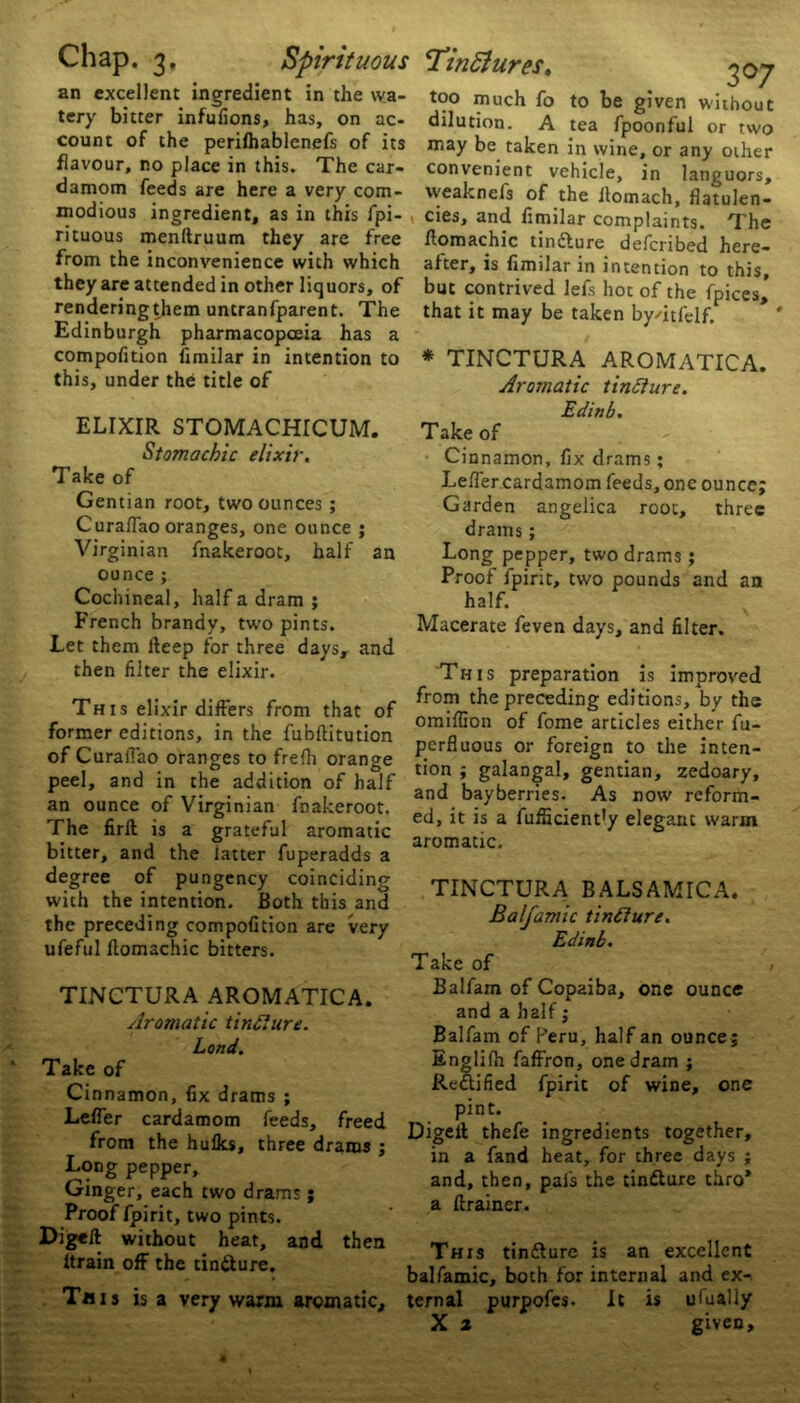 an excellent ingredient in the wa- tery bitter infulions, has, on ac- count of the perilhablenefs of its flavour, no place in this. The car- damom feeds are here a very com- modious ingredient, as in this fpi- rituous menftruum they are free from the inconvenience with which they are attended in other liquors, of renderingthem untranfparent. The Edinburgh pharmacopoeia has a Stomachic elixir. CuraiTao oranges, one ounce * Virginian fnakeroot, half an ounce ; Cochineal, half a dram ; French brandy, two pints. Let them fteep for three days, and then filter the elixir. Th 1 s elixir differs from that of former editions, in the fubftitution of Curafiao oranges to frelh orange peel, and in the addition of half an ounce of Virginian fnakeroot. The firft is a grateful aromatic bitter, and the latter fuperadds a degree of pungency coinciding with the intention. Both this and the preceding compofition are very ufeful llomachic bitters. TINCTURA AROMATICA. Aromatic tinfture. Cinnamon, fix drams ; Lefier cardamom feeds, freed from the hulks, three drams ; Long pepper. Ginger, each two drams; Proof fpirit, two pints. Digell without heat, and then ltrain off the tin&ure. Tins is a very warm aromatic. 3°7 too much fo to be given without dilution. A tea fpoonful or two may be taken in wine, or any other convenient vehicle, in languors, weaknefs of the ilomach, flatulen- cies, and fimilar complaints. The ftomachic tin&ure defcribed here- after, is fimilar in intention to this, but contrived lefs hot of the Apices,' that it may be taken by/itfelf. Cinnamon, fix drams; Lefier cardamom feeds, one ounce; drams; Long pepper, two drams; Proof fpirit, two pounds and an half. Macerate feven days, and filter. This preparation is improved from the preceding editions, by the omiflion of fome articles either fu- perfluous or foreign to the inten- tion ; galangal, gentian, zedoary, and bayberries. As now reform- ed, it is a fufiicient’y elegant warm aromatic. TINCTURA BALSAMICA. Balfamic tincture. Edinb. Balfam of Copaiba, one ounce and a half; Balfam of Peru, half an ounce; Englilh faffron, one dram ; Rectified fpirit of wine, one pint. Digeit thefe ingredients together, in a fand heat, for three days ; and, then, pals the tinfture thro* a ftrainer. This tinflure is an excellent balfamic, both for internal and ex- ternal purpofes. It is ufualiy