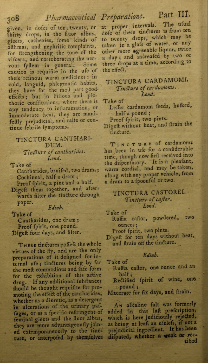 3°8 given, in dofes of ten, twenty, or thirty drops, in the fiuor albus, gleets, cachexies, fome kinds of afthmas, and nephritic complaints, for Itrengthening the tone of the vifeera, and corroborating the ner- vous fyllem in general. Some caution is requifue in the ufe of thefe'refinous warm medicines : in cold, languid, phlegmatic habits, they have for the inoft part good effedts; but in bilious and ple- thoric conftitutions, where there is any tendency to inflammation, or immoderate heat, they are mani- feftly prejudicial, and raife or con- tinue febrile fymptoms. at proper intervals. The ufual dofe of thefe tinftures is from ten to twency drops, which may e taken in a glals of water, or any other more agreeable liquor, twice a day ; and increafed by two or three drops at a time, according to the effedt. TINCTURA CARDAMOM!* Tindlure of cardamoms. Lond. Take of , Lelfer cardamom feeds, hulked, half a pound ; Proof fpirit, two pints. Digeft without heat, and ftrain the tindlure. / TINCTURA CANTHARI- DUM. Tindlure of cantharides. Lond. Take of Cantharides, bruifed, two drams; Cochineal, half a dram ; Proof fpirit, a pint and a half. Digeft them together, and after- wards filter the tindlure through paper. Edinb. Take of Cantharides, one dram; Proof fpirit, one pound. Digeft four days, and filter. These tindlurespoflefs the whole virtues of the fly, and are the only preparations of it defigned for in- ternal ufe; tindlures being by far the molt commodious and fafe form for the exhibition of this active drug. If any additional fubftances Ihould be thought requifite for pro- moting the effedl of the cantharides, whether as a diuretic, as a detergent in ulcerations of the urinary paf- fages, or as a fpecific reftringent of feminal gleets and the fluor albus, they are more advantageoufly join- ed extemporaneoufly to the tinc- ture, or interpofed by themiclvcs Tincture of cardamoms has been in ufe for a ccnfiderable time, though now firft received into the difpenfatory. It is a pleafant, warm cordial, and may be taken, along with any proper vehicle, from a dram to a fpoonful or two. TINCTURA CASTOREI. Tindlure of cajlor. Lond. Take of Ruflia caftor, powdered, two ounces; Proof fpirit, two pints. Digeft for ten days without heat,, and ftrain off the tindlure. __ Edinb. Take of Ruflia caftor, one ounce and an half; Redlified pound ; Macerate for fpirit of fix days. wine, one and ftrain. An alkaline fait was formerly added in this laft prefeription, which is here judicioufly rejedled, as being at lead an ufelefs, if not a prejudicial ingredient. It has been difputed, whether a weak or *ec- ur.cd