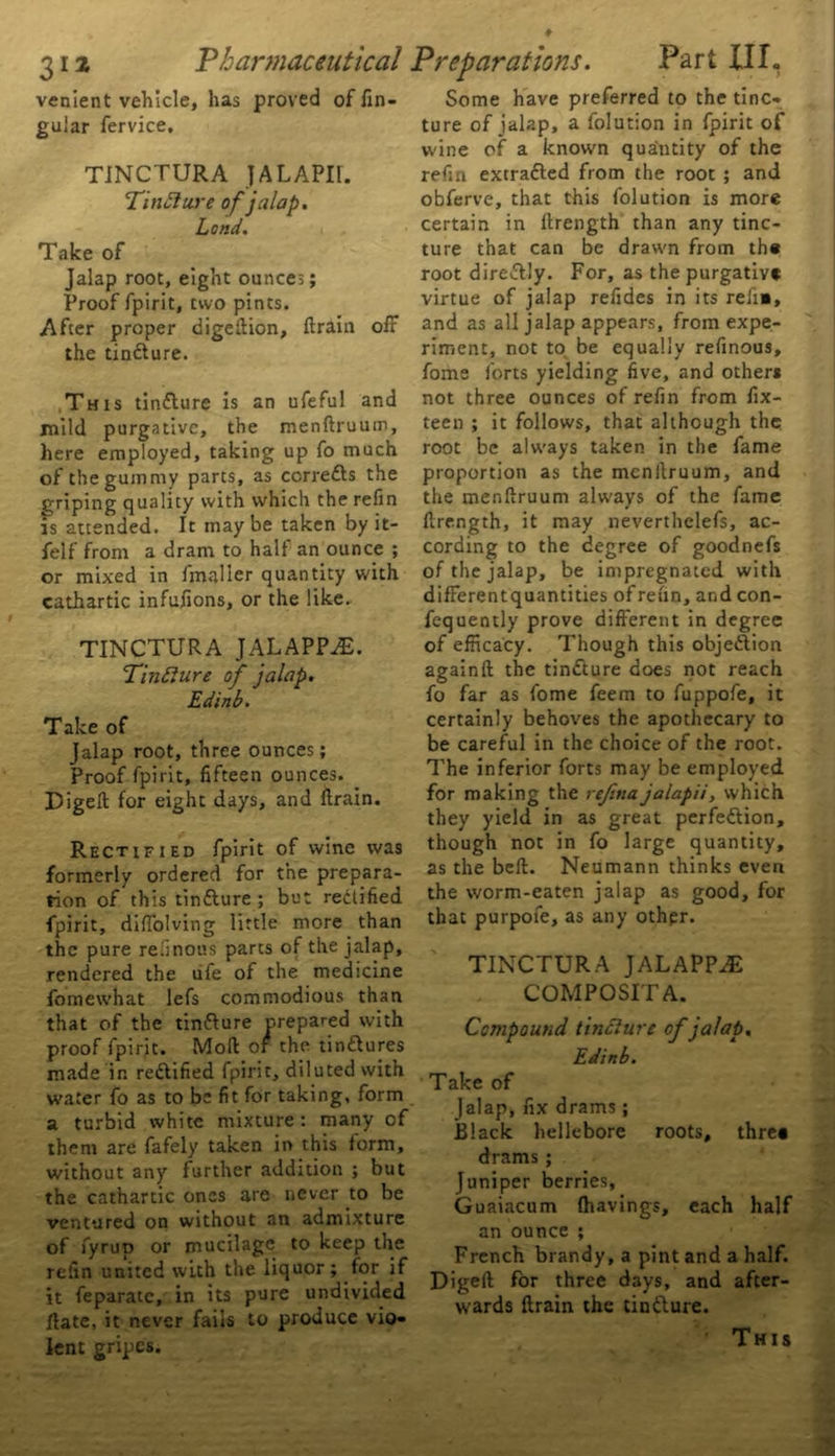 venient vehicle, has proved of lin- gular fervice, TINCTURA ]ALAPI1. TinClure of jalap. Lond. Take of Jalap root, eight ounces; Proof fpirit, two pints. After proper digeftion, (train olF the tinCture. This tinCture is an ufeful and mild purgative, the menftruum, here employed, taking up fo much of the gummy parts, as corrects the griping quality with which the refin is attended. It may be taken by it- felf from a dram to half an ounce ; or mixed in fmalier quantity with cathartic infulions, or the like. TINCTURA JALAPP^E. Tinfture of jalap. Edinb. Take of Jalap root, three ounces; Proof fpirit, fifteen ounces. Digell for eight days, and {train. Rectified fpirit of wine was formerly ordered for the prepara- tion of this tinCture ; but rectified fpirit, difiolving little more than the pure refmous parts of the jalap, rendered the life of the medicine fomewhat lefs commodious than that of the tinfture crepared with proof fpirit. Moll of the tinCtures made in rectified fpirit, diluted with water fo as to be fit for taking, form a turbid white mixture: many of them are fafely taken in this form, without any further addition ; but the cathartic ones are never to be ventured on without an admixture of fyrup or mucilage to keep the refin united with the liquor; for if it feparate, in its pure undivided Hate, it never fails to produce vio- lent gripes. Some have preferred to the tinc- ture of jalap, a folution in fpirit of w'ine of a known quantity of the refin extra&ed from the root ; and obferve, that this folution is more certain in llrength than any tinc- ture that can be drawn from the root direCtly. For, as the purgative virtue of jalap refides in its relie, and as all jalap appears, from expe- riment, not to be equally refinous, fome forts yielding five, and others not three ounces of refin from fix- teen ; it follows, that although the root be always taken in the fame proportion as the menilruum, and the menftruum always of the fame ftrength, it may neverthelefs, ac- cording to the degree of goodnefs of the jalap, be impregnated with differentquantities of refin, and con- fequently prove different in degree of efficacy. Though this objection againft the tinCture does not reach fo far as fome feem to fuppofe, it certainly behoves the apothecary to be careful in the choice of the root. The inferior forts may be employed for making the refina jalapii, which they yield in as great perfection, though not in fo large quantity, as the bell. Neumann thinks even the worm-eaten jalap as good, for that purpofe, as any othpr. TINCTURA JALAPPiE COMPOSITA. Compound tinclure of jalap. Edinb. Take of Jalap, fix drams; Black hellebore roots, thre« drams ; Juniper berries, Guaiacum (havings, each half an ounce ; French brandy, a pint and a half. Digell for three days, and after- wards ftrain the tinCture. This