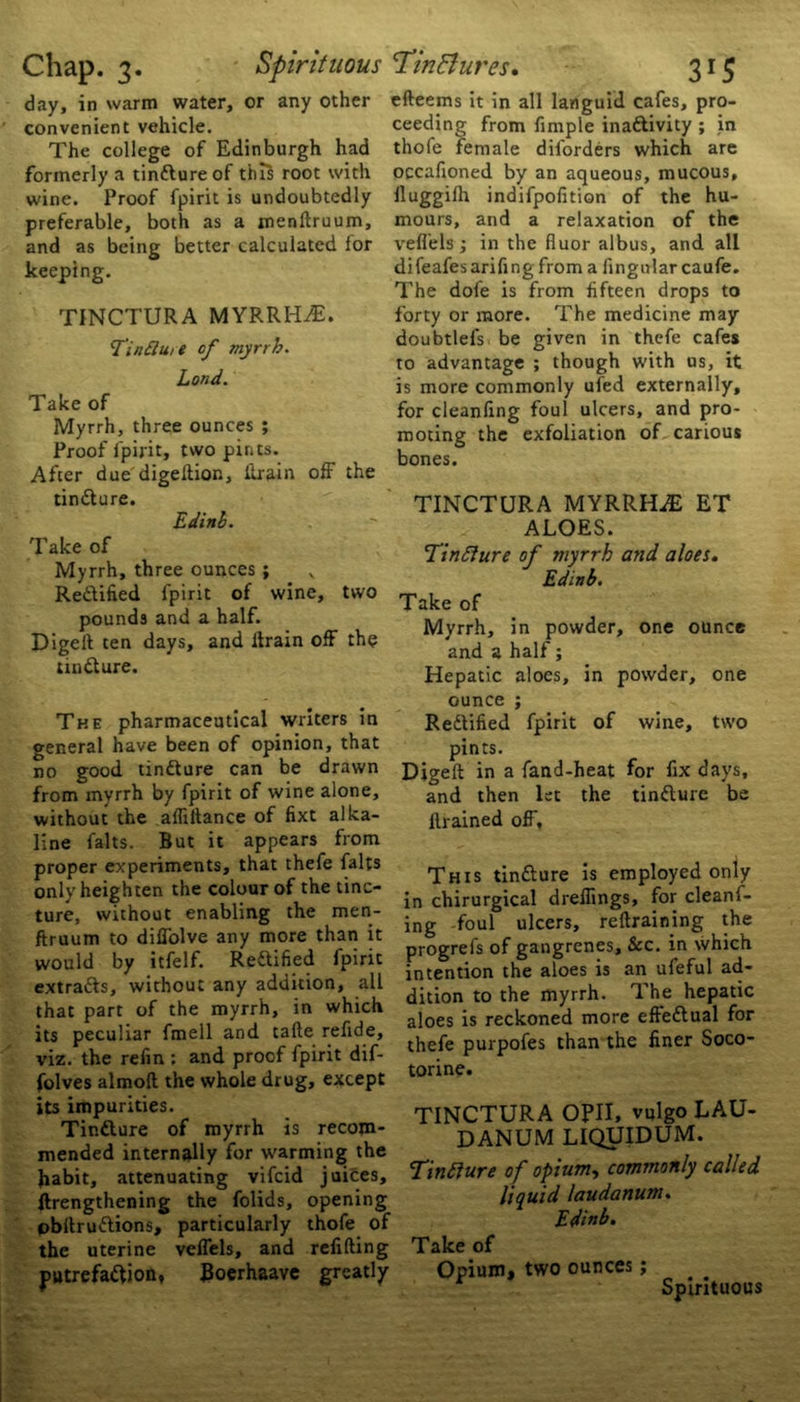 day, in warm water, or any other convenient vehicle. The college of Edinburgh had formerly a tindlure of this root with wine. Proof fpirit is undoubtedly preferable, both as a menllruum, and as being better calculated for keeping. TINCTURA MYRRELE. Tin flu, e of myrrh. Lond. Take of Myrrh, three ounces ; Proof fpirit, two pints. After due digeftion, ilrain off the tindlure. Edinh. Take of Myrrh, three ounces ; Rectified fpirit of wine, two pounds and a half. Digeft ten days, and Ilrain off the tindlure. The pharmaceutical writers in general have been of opinion, that no good tindlure can be drawn from mvrrh by fpirit of wine alone, without the affiltance of fixt alka- line falts. But it appears from proper experiments, that thefe falts only heighten the colour of the tinc- ture, without enabling the men- ftruum to diffolve any more than it would by itfelf. Redlified fpirit extradls, without any addition, all that part of the myrrh, in which its peculiar fmell and tafte refide, viz. the refin ; and proof fpirit dif- folves almoft the whole drug, except its impurities. Tindture of myrrh is recom- mended internally for warming the habit, attenuating vifcid juices, (lengthening the folids, opening obltrudlions, particularly thofe of the uterine veffels, and refilling putrefadlion, Boerhaave greatly efteems it in all languid cafes, pro- ceeding from fimple inadlivity ; in thofe female diforders which are occafioned by an aqueous, mucous, lluggifh indifpofition of the hu- mours, and a relaxation of the veffels; in the fluor albus, and all difeafesarifingfrom a fingnlar caufe. The dofe is from fifteen drops to forty or more. The medicine may doubtlefs be given in thefe cafes to advantage ; though with us, it is more commonly ufed externally, for cleanfing foul ulcers, and pro- moting the exfoliation of carious bones. TINCTURA MYRRHiE ET ALOES. Tinfture of myrrh and aloes. Edinh. Take of Myrrh, in powder, one ounce and a half; Hepatic aloes, in powder, one ounce ; Redtified fpirit of wine, two pints. Digeft in a fand-heat for fix days, and then let the tindlure be ftrained off. This tindlure is employed only in chirurgical dreflings, for cleanf- ing foul ulcers, reflraining the progrefs of gangrenes, &c. in which intention the aloes is an ufeful ad- dition to the myrrh. The hepatic aloes is reckoned more effedlual for thefe purpofes than the finer Soco- torine. TINCTURA OPII, vulgo LAU- DANUM liquidum. Tinflure of opium, commonly called liquid laudanum. Ed'mb. Take of Opium, two ounces; Spirituous