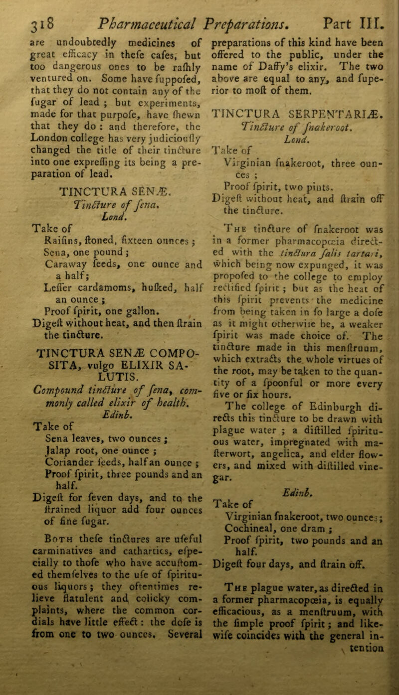 are undoubtedly medicines of great efficacy in thefe cafes, but too dangerous ones to be ralhly ventured on. Some have fuppofed, that they do not contain any of the fugar of lead ; but experiments, made for that purpofe, have fhewn that they do : and therefore, the London college has very judicioufly changed the title of their tincture into one expreffing its being a pre- paration of lead. TINCTURA SEN.E. TinElure of fena. Lond. Take of Raifins, ftoned, fixteen ounces; Sena, one pound ; Caraway feeds, one ounce and a half; Leffer cardamoms, hulked, half an ounce ; Proof fpirit, one gallon. Diged without heat, and then drain the tindure. TINCTURA SEN^E COMPO- SITA, vulgo ELIXIR SA- LUTIS. Compound tinfture of fena, com- monly called elixir of health. Edinb. Take of Sena leaves, two ounces; Jalap root, one ounce ; Coriander feeds, half an ounce ; Proof fpirit, three pounds and an half. Diged for feven days, and to the drained liquor add four ounces of fine fugar. Both thefe tindures are ufeful carminatives and cathartics, efpe- cially to thofe who have accuftom- ed themfelves to the ufe of fpiritu- ous liquors; they oftentimes re- lieve flatulent and colicky com- plaints, where the common cor- dials have little effed : the dofe is from one to two ounces. Several preparations of this kind have been offered to the public, under the name of Daffy’s elixir. The two above are equal to any, and fupe- rior to mod of them. TINCTURA SERPENTARLE. TinElure of fnakeroot. Lond. Take of Virginian fnakeroot, three oun- ces ; Proof fpirit, two pints. Diged without heat, and drain off the tindure. The tindure of fnakeroot was in a former pharmacoptcia direct- ed with the tinSIura falis lartati, which being now expunged, it was propofed to the college to employ rectified fpirit ; but as the heat of this fpirit prevents the medicine from being taken in fo large a dofe as it might otherwiie be, a weaker fpirit was made choice of. The tindure made in this mendruum, which extracts the whole virtues of the root, may be taken to the quan- tity of a fpoonful or more every five or fix hours. The college of Edinburgh di- reds this tindure to be drawn with plague water ; a diddled fpiritu- ous water, impregnated with ma- derwort, angelica, and elder flow- ers, and mixed with diflilled vine- gar. Edhtb. Take of Virginian fnakeroot, two ounces; Cochineal, one dram ; Proof fpirit, two pounds and an half. Diged four days, and drain off. The plague water,as direded in a former pharmacopoeia, is equally efficacious, as a mendruum, with the Ample proof fpirit; and like- wife coincides with the general in- v tention