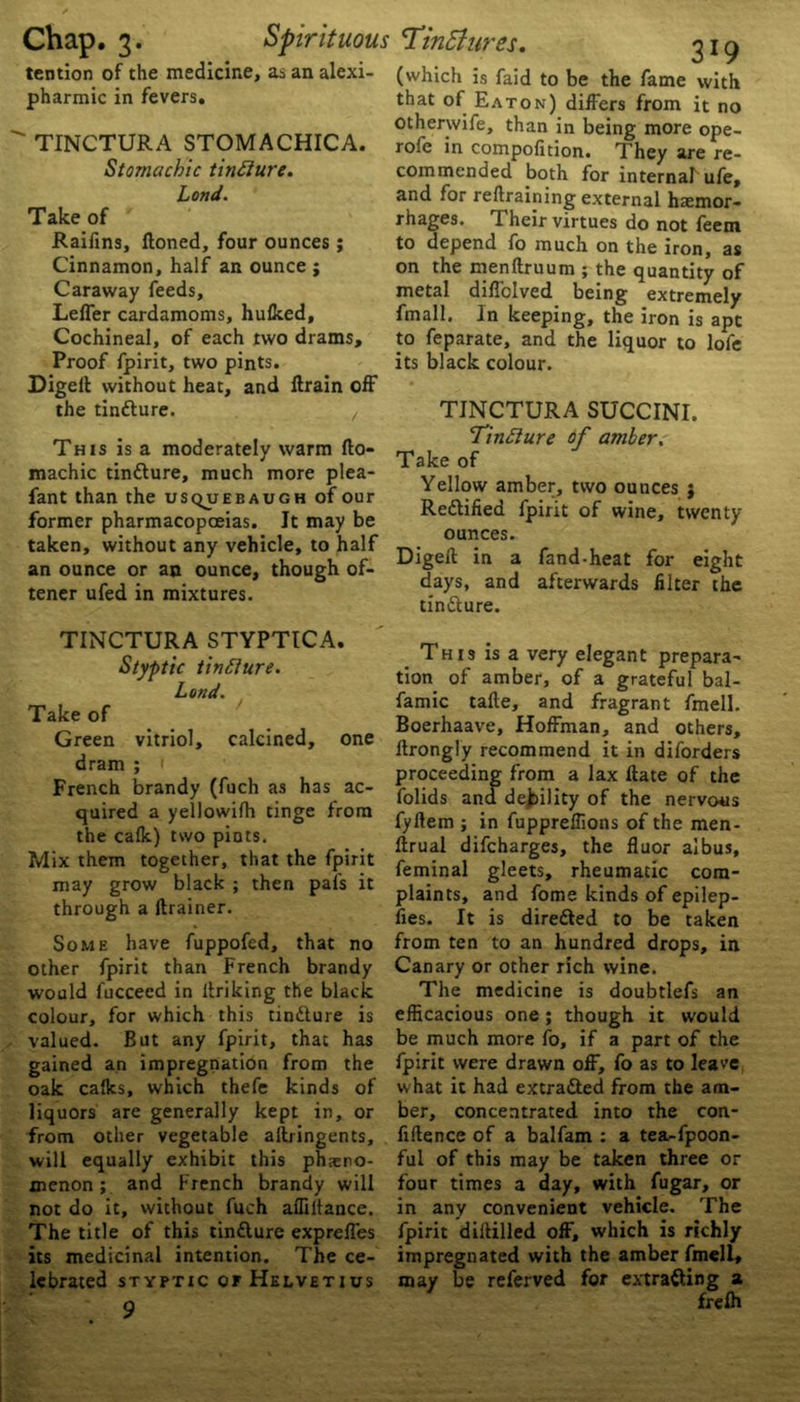 tention of the medicine, as an alexi- pharmic in fevers. ' TINCTURA STOMACHICA. Stomachic tinElure. Lond. Take of Raifins, ftoned, four ounces ; Cinnamon, half an ounce ; Caraway feeds, Leffer cardamoms, hulked. Cochineal, of each two drams. Proof fpirit, two pints. Digell without heat, and drain off the tintture. , This is a moderately warm fto- machic tin&ure, much more plea- fant than the usquebaugh of our former pharmacopoeias. It may be taken, without any vehicle, to half an ounce or an ounce, though of- tener ufed in mixtures. TINCTURA STYPTICA. Styptic tinfture. Land. Take of Green vitriol, calcined, one dram ; French brandy (fuch as has ac- quired a yellowilh tinge from the calk) two piots. Mix them together, that the fpirit may grow black ; then pal's it through a drainer. Some have fuppofed, that no other fpirit than French brandy would fucceed in ilriking the black colour, for which this tin&ure is valued. But any fpirit, that has gained an impregnation from the oak calks, which thefe kinds of liquors are generally kept in, or from other vegetable aftringents, will equally exhibit this pheno- menon ; and French brandy will not do it, without fuch affiltance. The title of this tinfture expreffes its medicinal intention. The ce- lebrated STYPTIC OF HELVETIUS 9 (which is faid to be the fame with that of Eaton) differs from it no otherwife, than in being more ope- rofe in compofition. They are re- commended both for internal ufe, and for retraining external haemor- rhages. Their virtues do not feem to depend fo much on the iron, as on the menftruum ; the quantity of metal diffclved being extremely fmall. In keeping, the iron is apt to feparate, and the liquor to lofe its black colour. TINCTURA SUCCINI. Tinfture of amber. Take of Yellow amber, two ounces ; Re&ified fpirit of wine, twenty ounces. Digeft in a fand-heat for eight days, and afterwards filter the tin&ure. This is a very elegant prepara- tion of amber, of a grateful bal- famic tade, and fragrant fmell. Boerhaave, Hoffman, and others, ftrongly recommend it in diforders proceeding from a lax Hate of the folids ana debility of the nervous fyftem ; in fuppreffions of the men- lirual difcharges, the fluor albus, feminal gleets, rheumatic com- plaints, and fome kinds of epilep- fies. It is directed to be taken from ten to an hundred drops, in Canary or other rich wine. The medicine is doubtlefs an efficacious one; though it would be much more fo, if a part of the fpirit were drawn off, fo as to leave what it had extra&ed from the am- ber, concentrated into the con- fidence of a balfam : a tea-fpoon- ful of this may be taken three or four times a day, with fugar, or in any convenient vehicle. The fpirit diftilled off, which is richly impregnated with the amber fmell, may be referved for extrafting a frefh