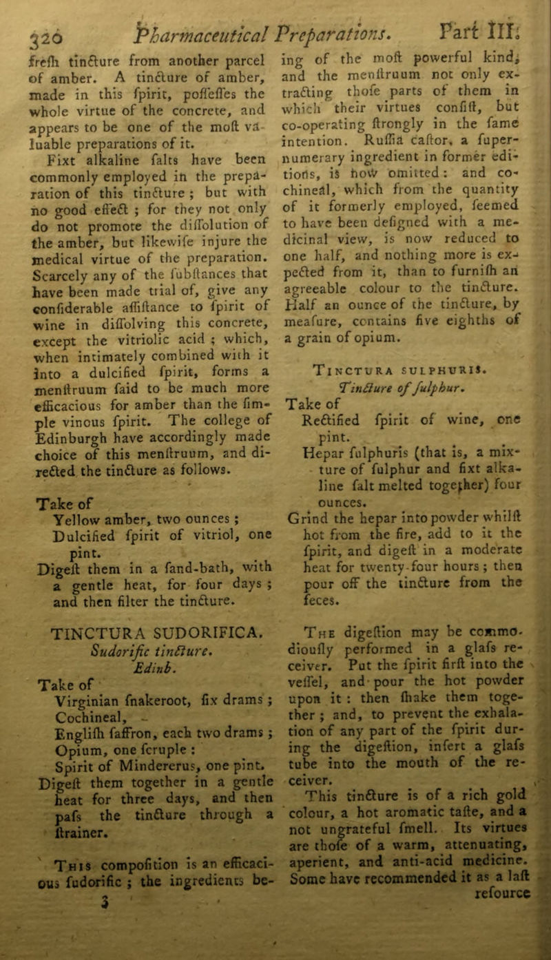 frefli tinClure from another parcel of amber. A tinClure of amber, made in this fpirit, poffeffes the whole virtue of the concrete, and appears to be one of the mod va luable preparations of it. Fixt alkaline falts have been commonly employed in the prepa- ration of this tinClure ; but with no good eft'eCl ; for they not only do not promote the diffolution of the amber, but likewife injure the medical virtue of the preparation. Scarcely any of the Jubilances that have been made trial of, give any confiderable affiilance to fpirit of wine in diffolving this concrete, except the vitriolic acid ; which, when intimately combined with it into a dulcified fpirit, forms a menllruum faid to be much more efficacious for amber than the fim- pie vinous fpirit. The college of Edinburgh have accordingly made choice of this menllruum, and di- rected the tinClure as follows. Take of Yellow amber, two ounces ; Dulcified fpirit of vitriol, one pint. Digeit them in a fand-bath, with a gentle heat, for four days ; and then filter the tinClure. TINCTURA SUDORIFICA. Sudorific tincture. Edinb. Take of Virginian fnakeroot, fix drams ; Cochineal, - Englilh faffron, each two drams; Opium, one fcruple : Spirit of Mindererus, one pint. Digeit them together in a gentle heat for three days, and then pafs the tinClure through a ftrainer. This compofition is an efficaci- ous fudorific ; the ingredients be- 3 ing of the moft powerful kind; and the menllruum not only ex- trading thofe parts of them in which their virtues confiil, but co-operating ilrongly in the fame intention. Ruffia cailor, a fuper- numerary ingredient in former edi- tions, is hovV omitted: and co- chineal, which from the quantity of it formerly employed, feemed to have been defigned with a me- dicinal view, is now reduced to one half, and nothing more is ex-> peded from it, than to furniih an agreeable colour to the tinClure. Flalf an ounce of the tinClure, by meafure, contains five eighths of a grain of opium. Tinctura sulphuris. TinClure of fulphur. Take of Rectified fpirit of wine, one pint. Hepar fulphuris (that is, a mix- ture of fulphur and fixt alka- line fait melted together) four ounces. Grind the hepar into powder whilft hot from the fire, add to it the fpirit, and digeit in a moderate heat for twenty-four hours; then pour off the tinClure from the feces. The digeition may be commo- diouily performed in a glafs re- ceiver. Put the fpirit firil into the veil'd, and'pour the hot powder upon it : then ihake them toge- ther; and, to prevent the exhala- tion of any part of the fpirit dur- ing the digeftion, infert a glafs tube into the mouth of the re- ceiver. V This tinClure is of a rich gold colour, a hot aromatic taile, and a not ungrateful fmell. Its virtues are thofe of a warm, attenuating, aperient, and anti-acid medicine. Some have recommended it as a laft refource