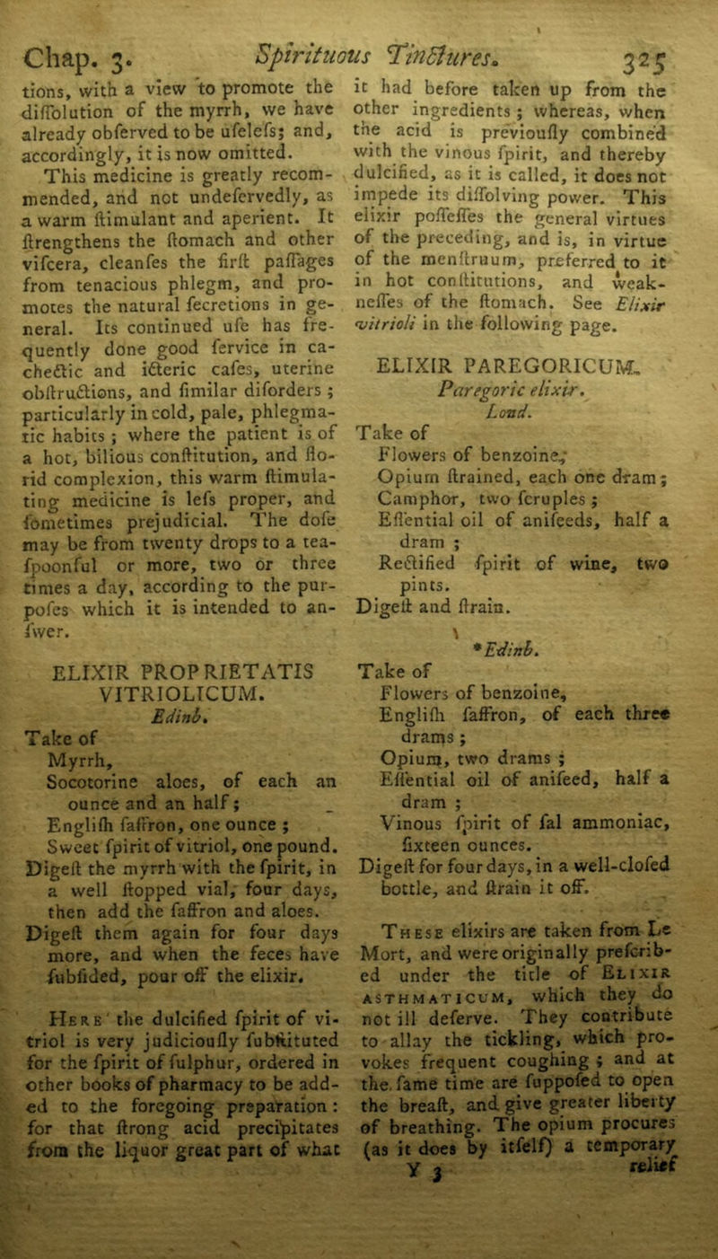 tions, with a view to promote the diffolution of the myrrh, we have already obferved to be ufelefsj and, accordingly, it is now omitted. This medicine is greatly recom- mended, and net undefervedly, as a warm ftimulant and aperient. It ftrengthens the ftomach and other vifeera, cleanfes the flrft paffages from tenacious phlegm, and pro- motes the natural fecretions in ge- neral. Its continued ufe has fre- quently done good fervice in ca- chetic and ifteric cafes, uterine obftru&ions, and fimilar diforders ; particularly in cold, pale, phlegma- tic habits ; where the patient is of a hot, bilious conftitution, and flo- rid complexion, this warm ftimula- ting medicine is lefs proper, and fometimes prejudicial. The dole may be from twenty drops to a tea- fpoonful or more, two or three times a day, according to the pur- pofes which it is intended to an- swer. ELIXIR PROP RIETATIS VITRIOLICUM. Edinb. Take of Myrrh, Socotorine aloes, of each an ounce and an half; Englilh faffron, one ounce ; Sweet fpirit of vitriol, one pound. Digeft the myrrh with the fpirit, in a well flopped vial, four days, then add the faffron and aloes. Digeft them again for four days more, and when the feces have fubfided, pour off' the elixir. Here' the dulcified fpirit of vi- triol is very judicioufly fubtiituted for the fpirit of fulphur, ordered in other books of pharmacy to be add- ed to the foregoing prepatation : for that ftrong acid precipitates from the liquor great part of what it had before taken up from the other ingredients; whereas, when the acid is previoufly combined with the vinous fpirit, and thereby dulcified, as it is called, it does not impede its diflolving power. This elixir poffeffes the general virtues of the preceding, and is, in virtue of the mcnltruum, preferred to it in hot conftitutions, and weak- nefles of the ftomach. See Elixir <vitrioli in the following page. ELIXIR PAREGORICUM, Paregoric elixir. Land. Take of Flowers of benzoine,* Opium ftrained, each one dram; Camphor, two fcruples ; Eflential oil of anifeeds, half a dram ; Rectified fpirit of wine, two pints. Digeft and ftrain. \ * Edinb. Take of Flowers of benzoine, Englifh faffron, of each three drains; Opium, two drams ; Eflential oil of anifeed, half a dram ; Vinous fpirit of fal ammoniac, fixteen ounces. Digeft for four days, in a well-clofed bottle, and ftrain it off. These elixirs are taken from Le Mort, and were originally prefenb- ed under the title of Elixir asthmaticum, which they do not ill deferve. They contribute to allay the tickling, which pro- vokes frequent coughing ; and at the. fame time are fuppofed to open the breaft, and give greater liberty of breathing. The opium procures (as it does by itfelf) a temporary y j relief