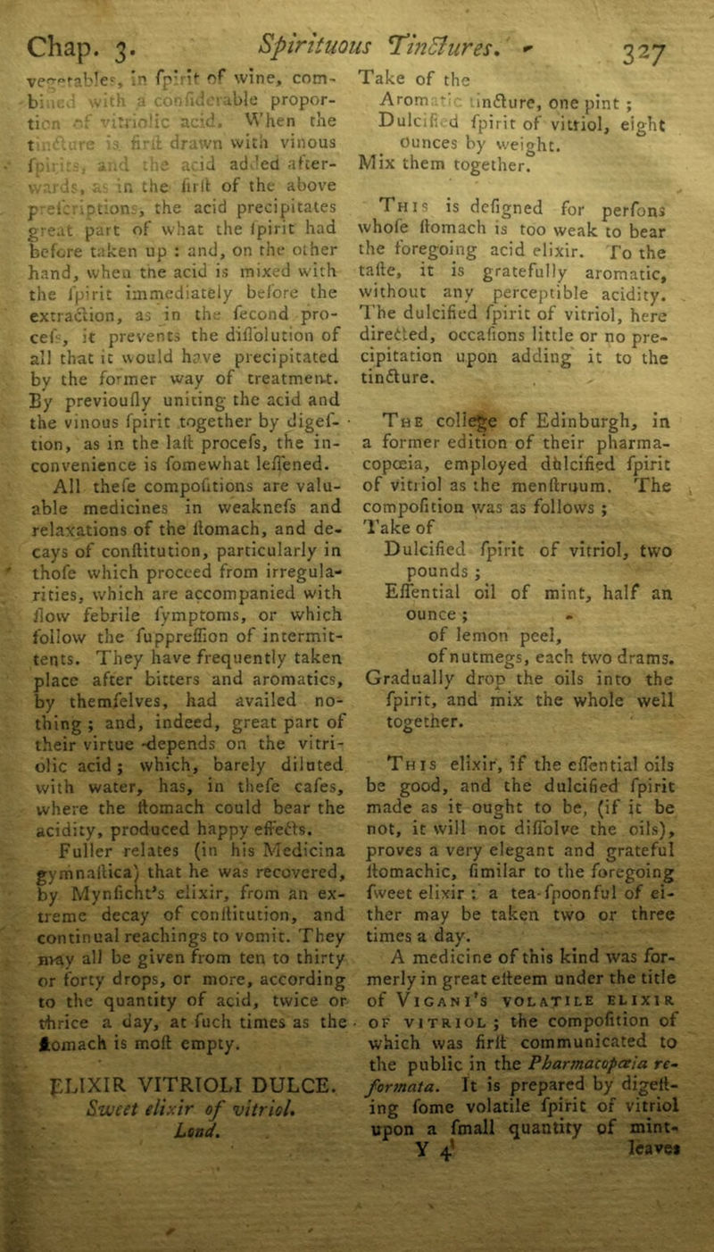 vegetables. In fpirit of wine, com- • biiic.l with a con fide table propor- tion of vitriolic acid. When the tinfl fpiri kf vitriolic acid, re is. firll drawn with vinous | , and the acid added after- wards, in the firll of the above preicriptions, the acid precipitates great part of what the ipirit had before taken up : and, on the other hand, when the acid is mixed with the fpirit immediately before the extraction, as in the fecond pro- cels, it prevents the difl’olution of all that it would have precipitated by the former way of treatment. By previously uniting the acid and the vinous fpirit together by cligef- • tion, as in the lad procefs, the in- convenience is foinewhat lefiened. All thefe competitions are valu- able medicines in weaknefs and relaxations of the llomach, and de- cays of conftitution, particularly in thofe which proceed from irregula- rities, which are accompanied with flow febrile fymptoms, or which follow the fupprefiion of intermit- tents. They have frequently taken place after bitters and aromatics, by themfelves, had availed no- thing ; and, indeed, great part of their virtue -depends on the vitri- olic acid; which, barely dilated with water, has, in thefe cafes, where the llomach could bear the acidity, produced happy effects. Fuller relates (in his Medicina gymnailica} that he was recovered, by Mynficht’s elixir, from an ex- treme decay of conllitution, and continual Teachings to vomit. They nvay all be given from ten to thirty or forty drops, or more, according to the quantity of acid, twice or thrice a day, at fuch times as the ftomach is moft empty. ELIXIR VITRIOLI DULCE. 1Sweet elixir of vitriol. Load. Take of the Arom ‘ influre, one pint ; Dulcified fpirit of vitriol, eight Ounces by weight. Mix them together. This is defigned for perfons whofe llomach is too weak to bear the foregoing acid elixir. To the talle, it is gratefully aromatic, without any perceptible acidity. The dulcified fpirit of vitriol, here directed, occafions little or no pre- cipitation upon adding it to the tintture. The college of Edinburgh, in a former edition of their pharma- copoeia, employed dhlcified fpirit of vitriol as the menllruum. The compofition was as follows ; Take of Dulcified fpirit of vitriol, two pounds ; EfTential oil of mint, half an ounce ; of lemon peel, of nutmegs, each two drams. Gradually drop the oils into the fpirit, and mix the whole well together. This elixir, if the eflential oils be good, and the dulcified fpirit made as it ought to be, (if it be not, it will not difiolve the oils), proves a very elegant and grateful ttomachic, fimilar to the foregoing fweet elixir : a tea-fpoonful of ei- ther may be taken two or three times a day. A medicine of this kind was for- merly in great etteem under the title Of VlCANl's VOLATILE ELIXIR • of vitriol; the compofition of which was firit communicated to the public in the Pharmacopoeia re- formata. It is prepared by digett- ing fome volatile fpirit of vitriol upon a fmall quantity of mint- Y 4? leavei