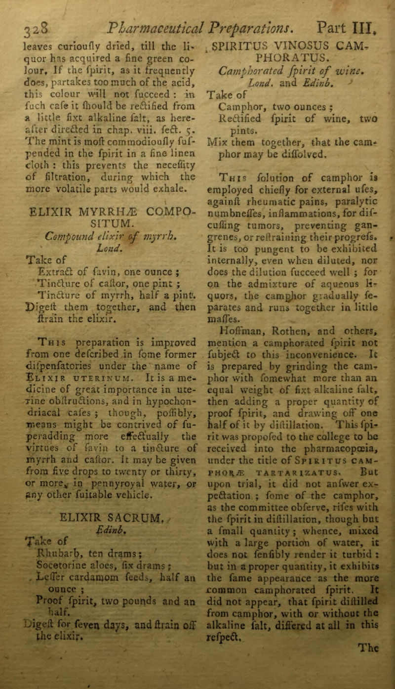 leaves curioufly dried, till the li- quor has acquired a fine green co- lour, If the fpirit, as it frequently does, partakes too much of the acid, this colour will not fucceed : in fuch cafe it fliould be lettified from a little fixt alkaline fait, as here- after directed in chap. viii. feCt. 5, The mint is mod commoaioufly fuf- pended in the fpirit in a fine linen cloth : this prevents the neceffity of filtration, during which the more volatile parts would exhale. ELIXIR MYRRHS COMPO- SITUM. Compound elixir of myrrh. Loud. Take of Extract of favin, one ounce ; TinCture of caltor, one pint ; TinCture of myrrh, half a pint1. Digett them together, and then ftrain the elixir. This preparation is improved from one defcribedjn fome former difpenfatories under the name of Elixir uterinum. It is a me- dicine of great importance in uce- Tine obltruCtions, and in hypochon- driacal cafes ; though, poflibly, means might be contrived of fu- peradding more effectually the virtues of favin to a tinCture of myrrh and cafeor. It may be given from five drops to twenty or thirty, or more* in pennyroyal water, or any other fuitable vehicle. ELIXIR SACRUM, Edinb. Take of Rhubarb, ten drams; Socetorine aloes, fix drams; . Leffer cardamom feeds, half an ounce ; Proof fpirit, two pounds and an half. L'igeft for feven days, and {train off the elixir. SPIRITUS VINOSUS CAM- PHORATUS. Camphorated fpirit of wine. Land, and Edinb. * Take of Camphor, two ounces ; Rectified fpirit of wine, two pints. Mix them together, that the cam- phor may be diffolved. This folution of camphor is employed chiefly for external ufes, againfl rheumatic pains, paralytic numbnefles, inflammations, for dif- cufiing tumors, preventing gan- grenes, or retraining their progrefs. It is too pungent to be exhibited internally, even when diluted, nor does the dilution fucceed well ; for on the admixture of aqueous li- quors, the camgjior gradually fe- parates and runs together in little mafles. Holfman, Rothen, and others, mention a camphorated fpirit not fubjeCt to this inconvenience. It is prepared by grinding the cam- phor with fomewhat more than an equal weight of fixt alkaline fait, then adding a proper quantity of proof fpirit, and drawing off one half of it by diltillation. This fpi- rit was propofed to the college to be received into the pharmacopoeia, under the title of Spiritus CAM- PHOR.® TA RTA R IZATUS. But upon trial, it did not anfwer ex- pectation ; fome of the camphor, as the committee obferve, rifes with the fpirit in diftillation, though but a fmall quantity; whence, mixed with a large portioii of water, it does not fenfibly render it turbid : but in a proper quantity, it exhibits the fame appearance as the more .common camphorated fpirit. It did not appear, that fpirit diitilled from camphor, with or without the alkaline lalt, differed at all in this refpeCt. The