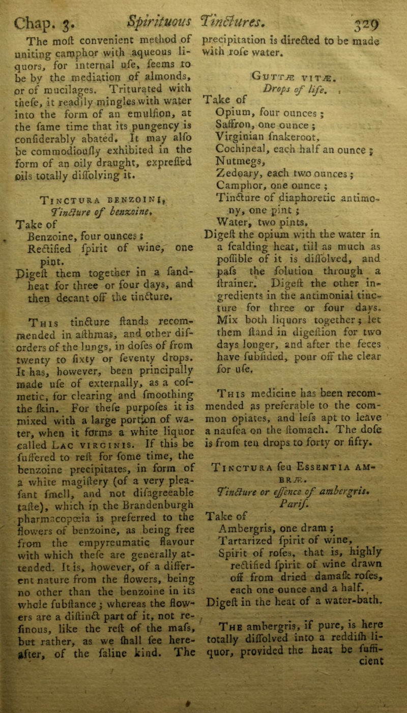 The mod: convenient method of uniting camphor with aqueous li- quors, for internal ufe, lee ms to be by the mediation of almonds, or of mucilages. Triturated with thefe, it readily mingles with water into the form of an emulfipn, at the fame time that its pungency is confiderably abated. It may alfo be commodioufly exhibited in the form of an oily draught, exprefl'ed oils totally dilfolving it. TinCTURA BENZOIN!, Tinflure of benzoine, Take of JBenzoine, four ounces: Redlif.ed fpirit of wine, one piot. Digeft them together in a fana- heat for three or four days, and then decant olf the tintture. This tindiure Hands recom- mended in allhmas, and other dif- orders of the lungs, in dofes of from twenty to fixty or feventy drops. It has, however, been principally made ufe of externally, as a cof- metic, for clearing and fmoothing the fkin. For thefe purpofes it is mixed with a large portion of wa- ter, when it forms a white liquor called Lac virginis. If this be fuffered to reft for fome time, the benzoine precipitates, in form of a white magiftery (of a very plea- fant fmcll, and not difagreeable tafte), which in the Brandenburgh pharmacopoeia is preferred to the flowers of benzoine, as being free from the empyreumatic flavour with which thefe are generally at- tended. It is, however, of a differ- ent nature from the flowers, being no other than the benzoine in its whole fubilance ; whereas the flow- ers are a diftindt part of it, not re- finous, like the reft of the mafs, but rather, as we (hall fee here- after, of the faline kind. The precipitation is diretted to be mad® with rofe water. Take of Gvttje vitje. Drops of life. Opium, four ounces ; Saffron, one ounce ; Virginian fnakeroot. Cochineal, each half an ounce j Nutmegs, Zedoary, each two ounces; Camphor, one ounce ; Tindiure of diaphoretic antimo- ny, one pint ; Water, two pints. Digeft the opium with the water in a fcalding heat, till as much as pofiible of it is diflolved, and pafs the folution through a ftrainer. Digeft the other in- gredients in the andmonial tinc- ture for three or four days. Mix both liquors together; let them ftand in digellion for two days longer, and after the feces have fubiided, pour off the clear for ufe. This medicine has been recom- mended as preferable to the com- mon opiates, and lefs apt to leave a naufea on the ftomach. The dofe is from ten drops to forty or fifty. Tinctura feu Essentia am- BRjT.. Tinfture or effence of ambergris. Parif Take of Ambergris, one dram ; Tartarized fpirit of wine. Spirit of rofes, that is, highly redlified fpirit of wine drawn oft from dried damafk rofes, each one ounce and a half. t Digeft in the heat of a water-bath. The ambergris, if pure, is here totally diflolved into a reddifh li- quor, provided the heat be fufii- cient