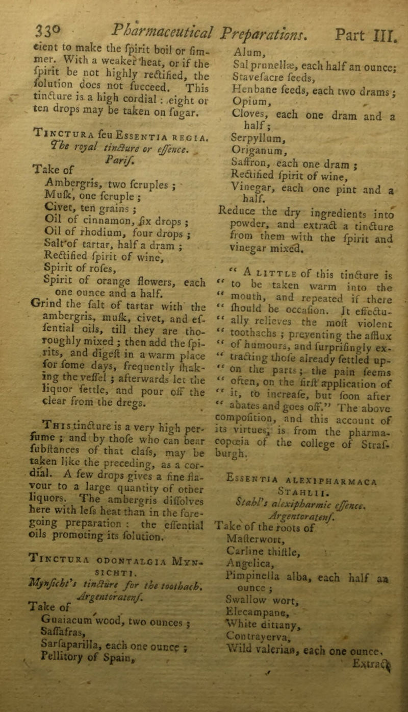 eient to make the fpirit boil or fim- mer. With a weaker heat, or if the fpirit be not highly reflified, the iolution docs not fucceed. This tinduie is a high cordial :,eight or ten drops may be taken on fugar. Tinctura feu Esse ^Tbe royal tinclure Pari/. Take of NTIA REGIA. or e//ence. . Ambergris, two fcruples ; Mulk, one fcruple ; Civet, ten grains ; Oil of cinnamon, jix drops ; Oil of rhodium, four drops ; Salt'of tartar, half a dram ; Rectified fpirit of wine'. Spirit of rofes. Spirit of orange flowers, each one ounce and a half. Grind the fait of tartar with the ambergris, mulk, civet, and ef- fential oils, till they are tho- roughly mixed ; then add the fpi- rits, and digeft in a warm place for fome days, frequently Ihak- ing the veffel ; afterwards let the liquor^ fettle, and pour off the clear from the dregs. Tiris.tinfture is a very high per- fume ; and by thofe who can bear fubftances of that clafs, may be taken like the preceding, as a cor- dial. A few drops gives a fine fla- vour to a large quantity of other liquors. The ambergris diffolves here with lefs heat than in the fore- going preparation : the effential oils promoting its folution. Tinctura odontalgia Myn- sichti. MynJicbPs tinaure for the toothach. Urgent crater:/. Take of Guaiacum wood, two ounces • Saffafras, Sarfaparilla, each one ounce ; Pellitory of Spain, Preparations. Part III. Alum, Sal prunellte, each half an ounce; Stavefacre feeds, Henbane feeds, each two drams; Opium, ,, Cloves, each one dram and a half; Serpyllum, Origanum, Saflron, each one dram ; Rectified fpirit of wine. Vinegar, each one pint and a half. Reduce the dry ingredients into powder, and extract a tin<5ture from them with the fpirit and vinegar mixed. A^ little of this tinCture is to be taken warm into the mouth, and repeated if there thould be occafion. It effcdu- ally relieves the molt violent “ toothachs ; preventing the afflux of humours, and furprifingly ex- tracting thole already fettled up- on the parts; the pain feems often, on the firft'application of it, to increafe, but foon after aoates and goes off.The above compofition, and this account of its virtues, is from the pharma- copoeia of the college of Stral- burgh. Essentia alexipharmaca Stahlii. Stahl s aiexipharmic c/fence. rp | ^ r Orgeat or at t»f i sice or the roots of Mafterwoic, Carline thiltle, Angelica, Pimpinella alba, each half an ounce ; Swallow wort. Elecampane, White dittany. Con tray erva. Wild valerian, each one ounce, E*tra<^