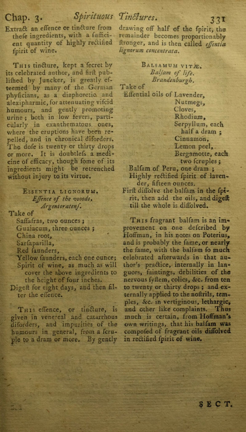 Extract an effence or tinfture from drawing off half of the fpirit, the thefe ingredients, with a fuffici- remainder becomes proportionably ent quantity of highly redified llronger, and is then called ejfentia fpirit of wine. lignorum concentrata. This tin&ure, kept a fecret by its celebrated author, and firlt pub- lilhed by Juncker, is greatly ef- teemed by many of the German phyficians, as a diaphoretic* and alexipharmic,for attenuating vifeid humours, and gently promoting urine ; both in low fevers, parti- cularly in exanthematous ones, where the eruptions have been re- pelled, and in chronical diforders. The dofe is twenty or thirty drops or more. It is doubtlefs a medi- cine of efficacy, though fome of its ingredients might be retrenched without injury to its virtue. Essentia lignorum. Effence of the nvoods, Argentoratenf Take of Saffafras, two ounces j Guaiacum, three ounces ; China root, Sarfaparilla, Red launders. Yellow faunders, each one ounce; Spirit of wine, as much as will cover the above ingredients to the height of four inches. Digclt for eight days, and then fil- ter the effence. This effence, or tin&ure, is given in venereal and catarrhous diforders, and impurities of the humours in general, from a feru- ple to a dram or more. By gently BaLSAMUM V1T/E. Baljam of life. Brandenburgb. Take of Effential oils of Lavender, Nutmegs, Cloves, Rhodium, Serpyilum, each half a dram ; Cinnamon, Lemon peel, Bergamotte, each two fcruples ; Balfam of Peru, one dram ; Highly rectified fpirit of laven- der, fifteen ounces. Firft diffolve the balfam in the fpi- rit, then add the oils, anddigeft till the whole is diffolved. This fragrant balfam is an im- provement on one deferibed by Hoffman, in his notes on Poterius, and is probably the fame, or nearly the fame, with the balfam fo much celebrated afterwards in that au- thor’s pra&ice, internally in lan- guors, faintings, debilities of the nervous fyltem, colics, &c. from ten to twenty or thirty drops ; and ex- ternally applied to the nollrils, tem- ples, See. in vertiginous, lethargic, and other like complaints. Thus much is certain, from Hoffman’s own writings, that his balfam was compofed of fragrant oils diffolved in rectified fpirit of wine. SECT.