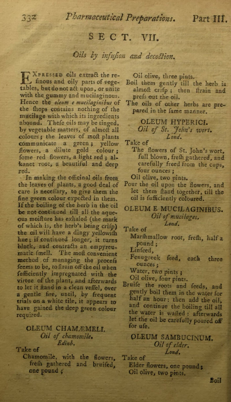 SECT. VII. Oils by infufion and deco ft ion. Expressed oils extraft the re- sinous and oily parts of vege- tables, but do not aft upon, or unite with the gummy and mucilaginous. Hence the oleum e mucilaginibus of the fliops contains nothing of the mucilage with which its ingredients abound. Thefe oils may be tinged, by vegetable matters, of almolt all colours; the leaves of moft plants communicate a green ; yellow flowers, a dilute gold colour ; fome red flowers, a light red ; al- kanet root, a beautiful and deep red. In making the officinal oils from, the leaves of plants, a good deal of care is necell'ary, to give them the fine green colour expefted in them. If the boiling of the herb in the oil be not continued till all the aque- ous moiflure has exhaled (the mark of which is, the herb’s being crifp) the oil will have a dingy yellovvilh hue; if continued longer, it turns black, and contrafts an empyreu- matic fmell. The rnoft convenient method of managing the procefs feems to be, tofirain off the oil when {efficiently impregnated with the virtue of the plant, and afterwards to let it ftand in a clean veflel, over a gentle fire, until, by frequent trials on a white tile, it appears to have gained the deep green colour required. OLEUM CHAMjEMELI. Oil of chamomile. Edinb. Take of Chamomile, with the flowers, frefh gathered and bruifed, one found ; Oil olive, three pints. Boil them gently till the herb is almoft enfp ; then drain and prefs out the oil. The oils of other herbs are pre- pared in the fame manner. OLEUM HYPERICI. Oil of St. John's zuort. Loud. Take of The flowers of St. John’s wort, full blown, freih gathered, and carefully freed from the cups, four ounces ; Oil olive, two pints. Pour the oil upon the flowers, and let them ftand together, till the oil is fufficiently coloured. OLEUM E MUCILAGINIBUS. Oil of mucilages. Lend. Take of Marfhmallow root, frefli, half a pound ; Lin feed, .Fenugreek feed, each three ounces; Water, two pints ; Oil olive, four pints. Bruife the roots and feeds, and gently boil them in the water for half an hour: then add the oil, and continue the boiling till all the water is wafted : afterwards let the oil be carefully poured off for ufe. OLEUM SAMBUCINUM. Oil of elder. Lond. Take of Elder flowers, one pound ; Oil olive, two pints. Boil