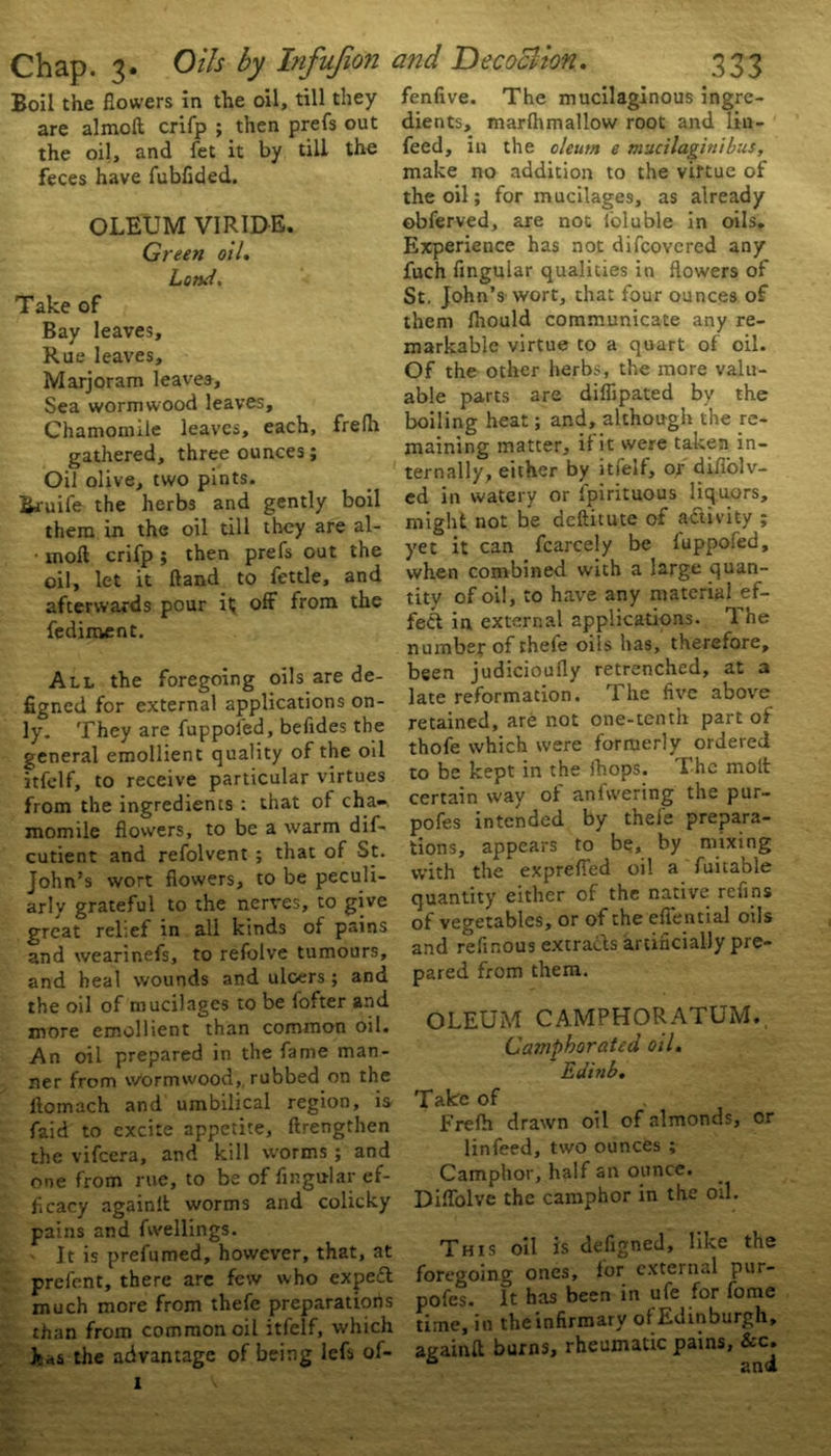 Boil the flowers in the oil, till they are almoft crifp ; then prefs out the oil, and fet it by till the feces have fubflded. OLEUM VIRIDE. Green oil. Lond. Take of Bay leaves. Rue leaves. Marjoram leaves, Sea wormwood leaves. Chamomile leaves, each, frelh gathered, three ounces; Oil olive, two pints. Bruil'e the herbs and gently boil them in the oil till they are al- • moft crifp ; then prefs out the oil, let it Hand to fettle, and afterwards pour it off from the fediment. All the foregoing oils are de- figned for external applications on- ly. They are fuppofed, befides the general emollient quality of the oil itfelf, to receive particular virtues from the ingredients : that of cha-. momile flowers, to be a warm dif- cutient and refolvent ; that of St. John’s wort flowers, to be peculi- arly grateful to the nerves, to give great relief in all kinds of pains and wearinefs, to refolve tumours, and heal wounds and ulcers ; and the oil of mucilages to be fofter and more emollient than common oil. An oil prepared in the fame man- ner from wormwood,, rubbed on the llomach and umbilical region, is faid to excite appetite, {Lengthen the vifeera, and kill worms ; and one from rue, to be of Angular ef- ficacy againlt worms and colicky pains and fwellings. It is prefumed, however, that, at prefent, there are few who expe£t much more from thefe preparatiorts than from common oil itfelf, which has the advantage of being lefs of- fenfive. The mucilaginous ingre- dients, marflimallow root and lin- feed, in the oleum e mucilaginibus, make no addition to the virtue of the oil; for mucilages, as already obferved, are not ieluble in oils. Experience has not difeovered any fuch Angular qualities in flowers of St. John’s wort, that four ounces of them lhould communicate any re- markable virtue to a quart of oil. Of the other herbs, the more valu- able parts are diflipated by the boiling heat; and, although the re- maining matter, if it were taken in- ternally, either by itfelf, or difiolv- ed in watery or fpirituous liquors, might not be deftitute of activity ; yet it can fcarcely be fuppofed, when combined with a large quan- tity of oil, to have any material ef- fect in external applications. The number of thefe oils has, therefore, been judicioufly retrenched, at a late reformation. The five above retained, are not one-tenth part of thofe which were formerly ordered to be kept in the ihops. The molt certain way of anfwering the pur- pofes intended by thefe prepara- tions, appears to be, by mixing with the expreffed oil a fuitable quantity either of the native refins of vegetables, or of the effential oils and refinous extracts artificially pre- pared from them. OLEUM CAMPHORATUM. Camphorated oil. Edinb. Take of Frefh drawn oil of almonds, cr linfeed, two ounces ; Camphor, half an ounce. Diffolve the camphor in the oil. This oil is defigned, like the foregoing ones, for external pur- pofes. It has been in ufe for fome time, in the infirmary of Edinburgh, againft burns, rheumatic pains, &c.