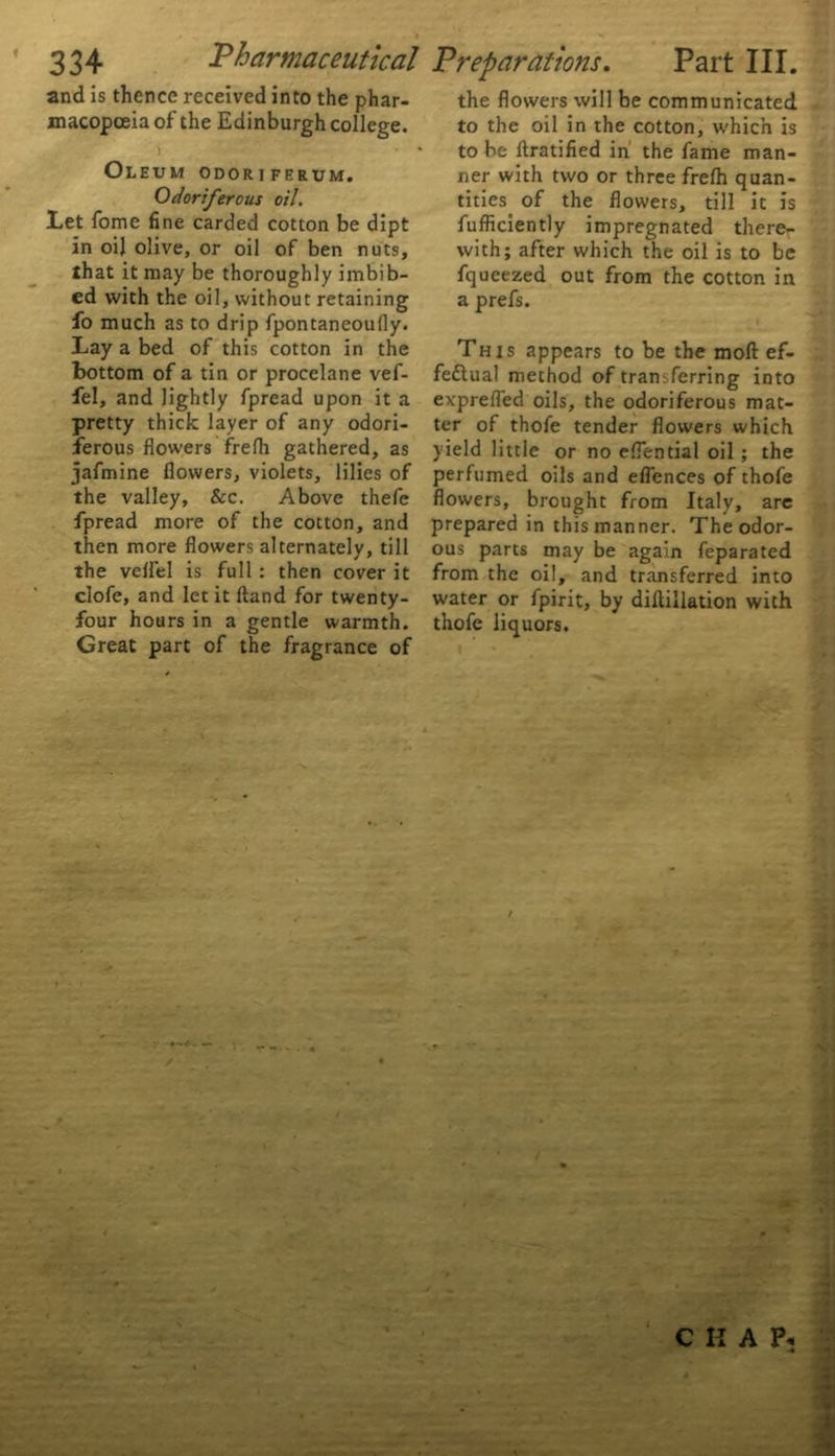 and is thence received into the phar- macopoeia of the Edinburgh college. i > ' ~ 7- Oleum odoriferum. Odoriferous oil. Let fome fine carded cotton be dipt in oil olive, or oil of ben nuts, that it may be thoroughly imbib- ed with the oil, without retaining fo much as to drip fpontaneoufly. Lay a bed of this cotton in the bottom of a tin or procelane vef- fel, and lightly fpread upon it a pretty thick layer of any odori- ferous flowers frefh gathered, as jafmine flowers, violets, lilies of the valley. See. Above thefe fpread more of the cotton, and then more flowers alternately, till the velfel is full : then cover it clofe, and let it ftand for twenty- four hours in a gentle warmth. Great part of the fragrance of the flowers will be communicated to the oil in the cotton, which is to be ftratified in the fame man- ner with two or three frefh quan- tities of the flowers, till it is fufficiently impregnated there- with; after which the oil is to be fqueezed out from the cotton in a prefs. This appears to be the mod ef- fectual method of transferring into exprefled oils, the odoriferous mat- ter of thofe tender flowers which yield little or no eflential oil ; the perfumed oils and eflences of thofe flowers, brought from Italy, are prepared in this manner. The odor- ous parts may be again feparated from the oil, and transferred into water or fpirit, by diftillation with thofe liquors. i