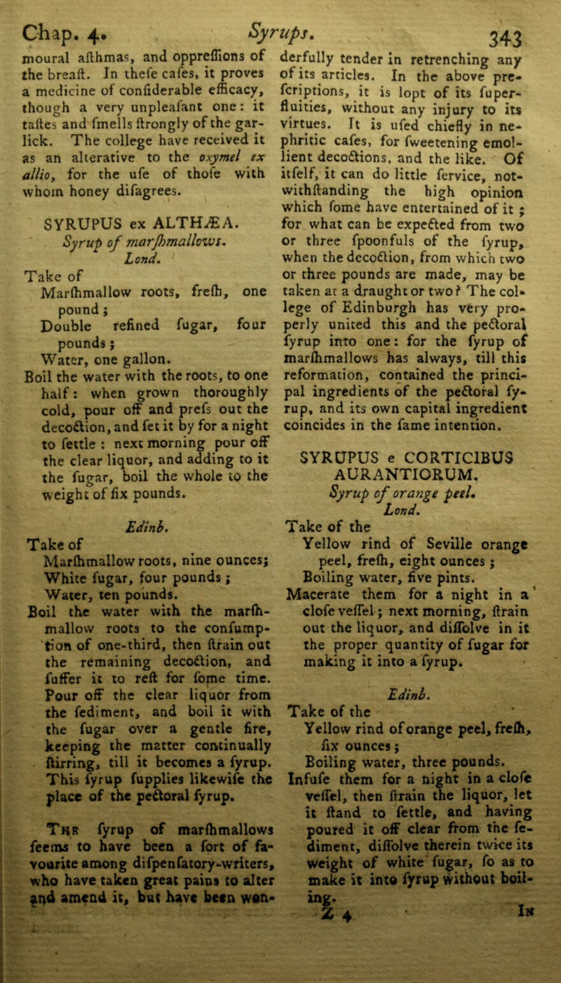 moural afthmas, and oppreflions of derfully tender in retrenching any the bread. In thefe cafes, it proves a medicine of conliderable efficacy, though a very unpleafant one: it talles and fmells ftrongly of the gar- lick. The college have received it as an alterative to the oxymel ex allio, for the ufe of thofe with whom honey difagrees. SYRUPUS ex ALTHAEA. Syrup of marjhmallows. Lond. Take of Marlhmallow roots, frefh, one pound ; Double refined fugar, four pounds; Water, one gallon. Boil the water with the roots, to one half: when grown thoroughly cold, pour off and prefs out the decottion, and fet it by for a night to fettle : next morning pour off the clear liquor, and adding to it the fugar, boil the whole to the weight of fix pounds. of its articles. In the above pre- fcriptions, it is lopt of its fuper- fluities, without any injury to its virtues. It is ufed chiefly in ne- phritic cafes, for fweetening emol- lient decottions, and the like. Of itfelf, it can do little fervice, not- withftanding the high opinion which fome have entertained of it ; for what can be expetted from two or three fpoonfuls of the fyrup, when the dccoftion, from which two or three pounds are made, may be taken at a draught or two ? The col* lege of Edinburgh has very pro- perly united this and the pettoral fyrup into one: for the fyrup of marlhmallows has always, till this reformation, contained the princi- pal ingredients of the pettoral fy- rup, and its own capital ingredient coincides in the fame intention. SYRUPUS e CORTICIBUS AURANTIORUM. Syrup of orange peel. Lond. Edinb. Take of Marlhmallow roots, nine ounces; White fugar, four pounds; Water, ten pounds. Boil the water with the marlh- mallow roots to the confump- tion of one-third, then ftrain out the remaining decodlion, and fuffer it to reft for fome time. Pour off the clear liquor from the fediment, and boil it with the fugar over a gentle fire, keeping the matter continually ftirring, till it becomes a fyrup. This fyrup fupplies likewife the place of the pectoral fyrup. Thr fyrup of marlhmallows feems to have been a fort of fa- vourite among difpenfatory-writers, who have taken great pains to alter and amend it, but have been won- Take of the Yellow rind of Seville orange peel, frelh, eight ounces ; Boiling water, five pints. Macerate them for a night in a clofe veffel; next morning, ftrain out the liquor, and diffolve in it the proper quantity of fugar for making it into a fyrup. Edinb. Take of the Yellow rind of orange peel, frelh, fix ounces; Boiling water, three pounds. Infufe them for a night in a clofe veffel, then ftrain the liquor, let it Hand to fettle, and having poured it off clear from t'ne fe- diment, diffolve therein twice its weight of white fugar, fo as to make it into fyrup without boil- In