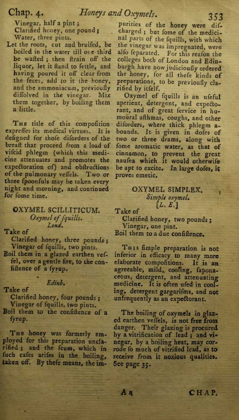 Vinegar, half a pint ; Clarified hcney, one pound ; Water, three pints. Let the roots, cut and bruifed, be boiled in the water till ot.e third be wafted ; then ftrain oft' the liquor, let it ftand to fettle, and having poured it off clear from the feces, add to it the honey. and the ammoniacum, previoufly rifled by itfelf. .3 53 purities of the honey were dif- charged ; but fome of the medici- nal parts of the fquills, with which the vinegar was impregnated, were alfo feparated. For this reafon the colleges both of London and Edin- burgh have nowjudicioufly ordered the honey, for all thefe kinds of preparations, to be previoufly cla- diffolved in the vinegar. Mix them together, by boiling them a little. The title of this compofition expreffes its medical virtues. It is defigned for thofe diforders of the brealt that proceed from a load of vifcid phlegm (which this medi- cine attenuates and promotes the expectoration of) and obftruCtions of the pulmonary veflels. Two or three fpoonfuls may be taken every night and morning, and continued for fome time. OXYMEL SCILLITICUM. Oxymel of [quills. Lond. Take of Clarified honey, three pounds ; Vinegar of fquills, two pints. Boil them in a glazed earthen vef- fel, over a gentle fire, to the con- fluence of a fyrup. % Edinb. , Take of Clarified honey, four pounds; Vinegar of fquills, two pints. Boil them to the confluence of a fyrup. The honey was formerly em- ployed for this preparation uncla- rified ; and the fcum, which in fuch cafes arifes in the boiling. taken off. By thefe means, the im- See page 35. Oxymel of fquills is an ufeful aperient, detergent, and expecto- rant, and of great fervice in hu- moural afthmas, coughs, and other diforders, where thick phlegm a- bounds. It is given in dofes of two or three drams, along with fome aromatic water, as that of cinnamon, to prevent the great naufea which it would otherwife be apt to excite. In large dofes, it proves emetic. OXYMEL SIMPLEX. , Simple oxymel. [L. E.] Take of Clarified honey, two pounds ; Vinegar, one pint. Boil them to a due confiftence. This Ample preparation is not inferior in efficacy to many more elaborate compofitions. It is an agreeable, mild,, coofing, fapona- ceous, detergent, and attenuating medicine. It is often ufed in cool- ing, detergent gargarifms, and not unfrequently as an expectorant. The boiling of oxymels in glaz- ed earthen veflels, is not free from danger. Their glazing is procured by a vitrification of lead ; and vi- negar, by a boiling heat, may cor- rode fo much of vitrified lead, as to receive from it noxious qualities. A * CHAP.