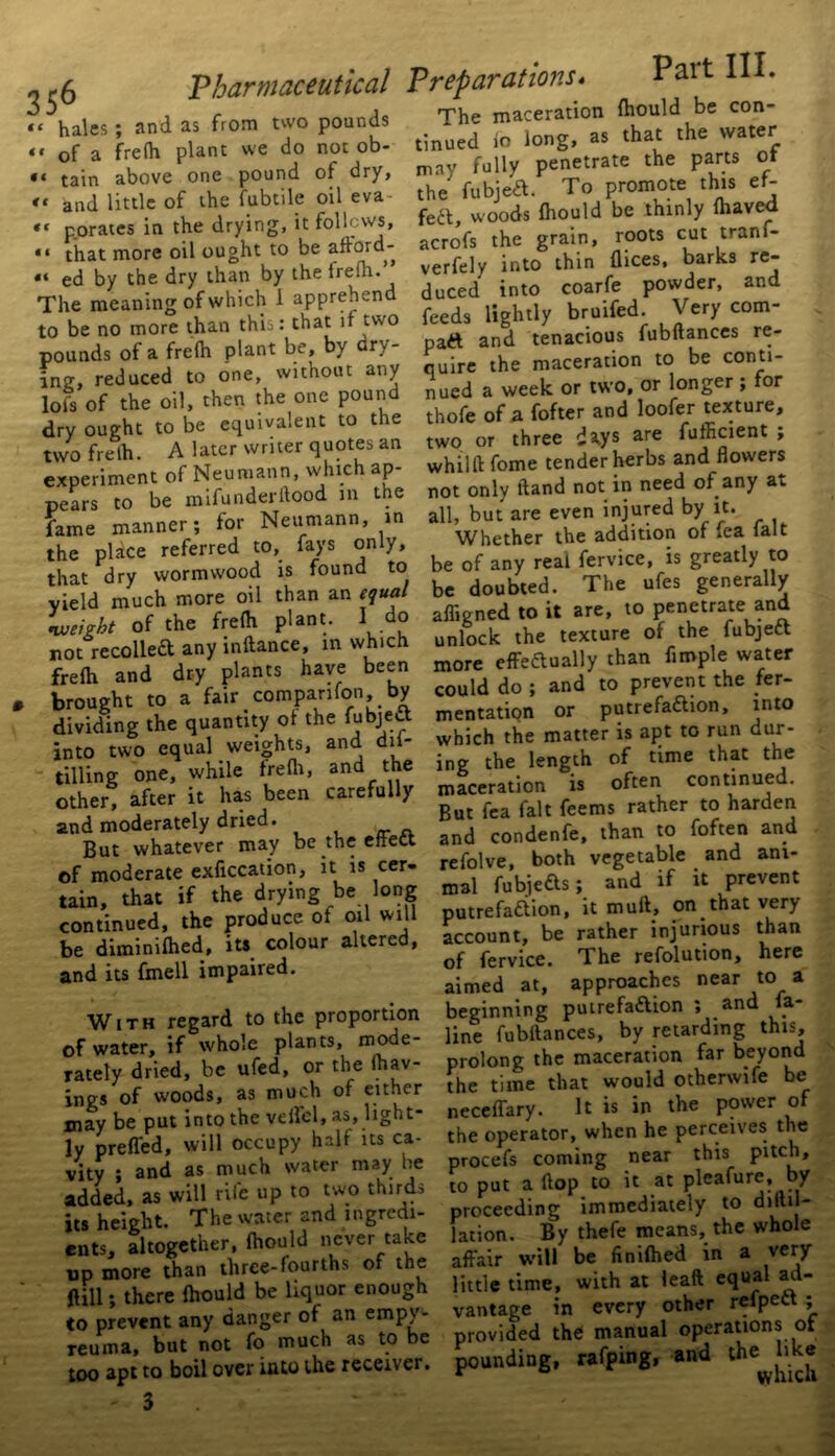 “ hales; and as from two pounds “ of a frefh plant we do not ob- • t tain above one pound of dry, <c and little of the fubtile oil eva «« porates in the drying, it follows, “ that more oil ought to be aftord- *< ed by the dry than by the frefh. The meaning ofwhich 1 apprehen to be no more than this: that if two pounds of a frefh plant be, by cry- ing, reduced to one, without any lot's of the oil, then the one pound dry ought to be equivalent to the two frelh. A later writer quotes an experiment of Neumann, which ap- pears to be mifunderflood m the fame manner; for Neumann, in the place referred to, fays only, that dry wormwood is found to yield much more oil than an equal weight of the frefh plant. I do not recoiled any inftance, in which frefh and dry plants have been brought to a fair companion by dividing the quantity of the fubjea into two equal weights, and dii- tilling one, while frefli, and the other, after it has been carefully and moderately dried. But whatever may be the effect of moderate exficcation, it is cer- tain, that if the drying be long continued, the produce of oil will be diminifhed, its colour altered, and its fmell impaired. With regard to the proportion of water, if whole plants, mode- rately dried, be ufed, or the fhav- ings of woods, as much of either may be put into the veil'd, as, light- ly preffed, will occupy half us ca- vity ; and as much water may he added, as will rife up to two thirds its height. The water and ingredi- ents, altogether, fhould never take op more than three-fourths of the fall; there fhould be liquor enough to prevent any danger of an empy- reuma, but not fo much as to be too apt to boil over into the receiver. - 3 Preparations* Pait III. The maceration fhould be con- tinued fo long, as that the water may fully penetrate the parts ot the fubjea. To promote this ef- fea, woods fhould be thinly fliaved acrofs the grain, roots cut tranf- verfely into thin dices, barks re- duced into coarfe powder, and feeds lightly bruifed. Very com- part and tenacious fubftances re- quire the maceration to be conti- nued a week or two, or longer ; for thofe of a fofter and loofer texture, two or three dstys are fufficient ; whilft fome tender herbs and flowers not only ftand not in need of any at all, but are even injured by it. Whether the addition of fea fait be of any real fervice, is greatly to be doubled. The ufes generally affigned to it are, to penetrate and unlock the texture of the fubjert more effectually than Ample water could do ; and to prevent the fer- mentation or putrefaction, into which the matter is apt to run dur- ing the length of time that the maceration is often continued. But fea fait feems rather to harden and condenfe, than to foften and refolve, both vegetable and ani- mal fubjefts; and if it prevent putrefaction, it mult, on that very account, be rather injurious than of fervice. The refolution, here aimed at, approaches near to a beginning puirefartion ; and fa- line fubftances, by retarding this, prolong the maceration far beyond the time that would otherwife be necefTary. It is in the power of the operator, when he perceives the procefs coming near this pitch, 10 put a flop to it at pleafure, by proceeding immediately to diftil- lation. By thefe means, the whole affair will be finifhed in a very little time, with at leaft equal ad- vantage in every other refpeCt ; provided the manual operations ot pounding, rafping, and the like