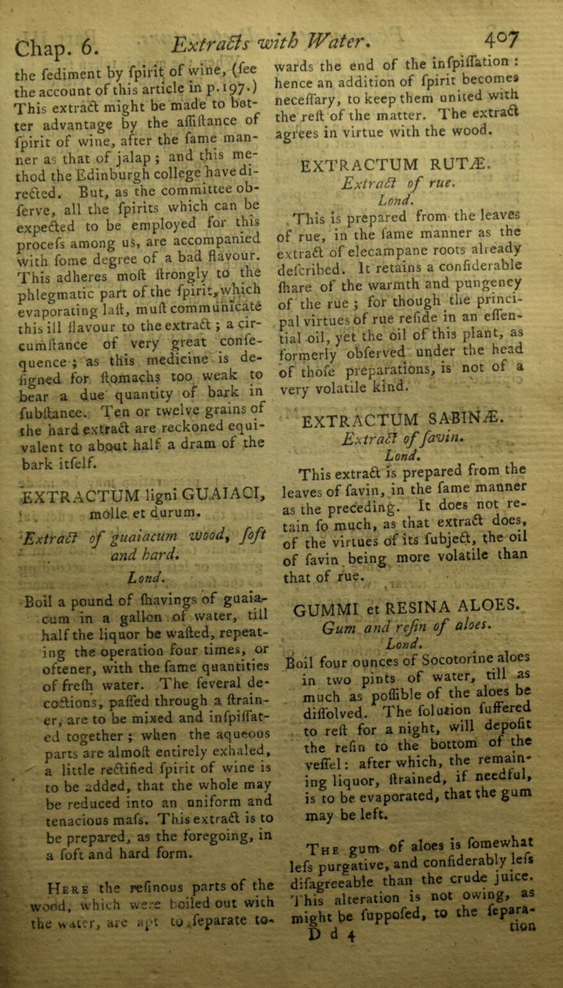 the fediment by fpirit of wine, (fee the account of this article in p. 197O This extract might be made to bet- ter advantage by the aflillance of fpirit of wine, after the fame man- ner as that of jalap ; and this me- thod the Edinburgh college have di- rected. But, as the committee ob- ferve, all the fpirits which can be expeded to be employed for this procefs among us, are accompanied with fome degree of a bad flavour. This adheres mod flrongly to the phlegmatic part of the fpirit, which evaporating lait, muft communicate this ill flavour to the extrad ; a cir- cumi'tance of very great confe- quence ; as this medicine is de- iigned for. ft.omachs too weak to bear a due quantity of bark in fubitance. Ten or twelve grains of the hard extrad are reckoned equi- valent to about half a dram 01 the bark itfelf. EXTRACTUM ligni GUAIACI, molle et durum. Extract of guaiacum woody foft and hai'd. Land. Boil a pound of lhavings of guaia- cum in a gallon of water, till half the liquor be wafted, repeat- ing the operation four times, or oftener, with the fame quantities of frefh water. The feveral de- codions, pafled through a drain- er^ are to be mixed and infpi(Fat- ed together ; when the aqueous parts 3re almoft entirely exhaled, a little redified fpirit of wine is to be added, that the whole may be reduced into an uniform and tenacious mafs. Thisextrad is to be prepared, as the foregoing, in a foft and hard form. Here the reflnous parts of the wood, which were boiled out with the v>at?r, are apt to^feparate to- kb Water. 4°7 wards the end of the infpidation . hence an addition of fpirit becomes neceflary, to keep them united with the reft of the matter. The extrad agrees in virtue with the wood. EXTRACTUM RUTAL Extract of rue. Lond. This is prepared from the leaves of rue, in the fame manner as the extrad of elecampane roots already delcribcd. It retains a confiderable fhare of the warmth and pungency of the rue ; for though the princi- pal virtues of rue refide in an eflen- tial oil, yet the oil of this plant, as formerly obferved under the he^d of thofe preparations, is not of a very volatile kind. EXTRACTUM SABIN A£. Extract of fawn. Land. This extrad is prepared from the leaves of favin, in the fame manner as the preceding. It does not re- tain fo much, as that extrad does, of the virtues of its fubjed, the oil of favin being more volatile than that of rue. GUMMI et RESINA ALOES. Gum and refin of aloes. Loud. Boil four ounces of Socotorine aloes in two pints of water, till as much as poflible of the aloes be diflolved. The folution fuffered to reft for a night, will depoftt the re fin to the bottom of the vefiel: after which, the remain- ing liquor, ftrained, if needful, is to be evaporated, that the gum may be left. The gum of aloes is fomewhat lefs purgative, and confiderably leis difagreeable than the crude juice. T his alteration is not owing, as might be fuppofed, to the fepara-