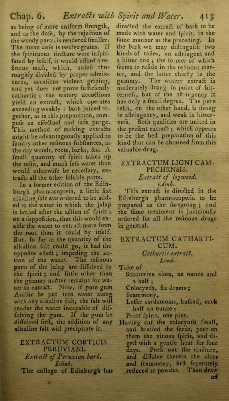 as being of more uniform llrength, and as the dofe, by the rejePlion of the woody parts, is rendered fmaller. The mean dofe is twelve grains. It the fpirituous tinPlure were infpif- fated by itfelf, it would afford a re- linous mafs, which, unlefs tho- roughly divided by proper admix- tures, occafions violent griping, and yet does not prove fufficiently cathartic ; the watery deceptions yield an extract, which operates exceeding weakly : both joined to- gether, as in this preparation, com- pofe an effePlual and fafe purge. This method of making extraPls might be advantageoufly applied to fundry other refinous fubftances, as the dry woods, roots, barks. Sec. A fmall quantity of fpirit takes up the refin, and much lefs water than would otherwife be neceflary, ex- traPls all the Other foluble parts. In a former edition of the Edin- burgh pharmacopoeia, a little fixt alkaline fait was ordered to be add- ed to the water in which the jalap is boiled after the aPlion of fpirit ; on a fuppofuion, that this would en- able the water to extraPl more from the root than it could by itfelf. But, fo far as the quantity of the alkaline fait could go, it had the oppofite eft'ePl ; impeding the ac- tion of the water. The refinous parts of the jalap are difl'olved by the fpirit ; and little other than the gummy matter remains for wa- ter to extraPl. Now, if pure gum Arabic be put into water along with any alkaline fait, the fait will render the water incapable of dif- folving the gum. If the gum be diffolved firft, the addition of any alkaline fait will precipitate it. EXTRACTUM CORTICIS PERUVIANS Extratl of Peruvian bark. Edinb. The college of Edinburgh has direPled the extraPl of bark to be made with water and fpirit, in the fame manner as the preceding. In the bark *ve may dillinguilh two kinds of talles, an aftringent and a bitter one ; the former of which feems to refide in the refinous mat- ter, and the latter chiefly in the gummy. The watery extraPl is moderately llrong in point of bit- ternefs, but of the allringency it has only a fmall degree. The pure refin, on the other hand, is ilrong in allringency, and weak in bitter- nefs. Both qualities are united in the prefent extraPl ; which appears to be the bell preparation of this kind that can be obtained from this valuable drug. EXTRACTUM LIGNI CAM- PECHENSIS. Ext rati of logwood. Edinb. This extraPl is direfted in the Edinburgh pharmacopoeia to be prepared as the foregoing ; and the fame treatment is judicioully ordered for all the refinous drugs in general. EXTRACTUM CATHARTI- CUM. Cathartic extratl. Lortd. Take of Socotorine aloes, an ounce and a half; Colocynth, fix drams ; Scammony, Lefl’er cardamoms, hulked, each half an Ounce ; Proof fpirit, one pint. Having cut the colocynth fmall, and bruifed the feeds, pour cn them the vinous fpirit, and di- gell with a gentle heat for four days. Preis out the tinPlure, and dilfolve therein the aloes and fcammony, firft feparately reduced to powder. Then draw off